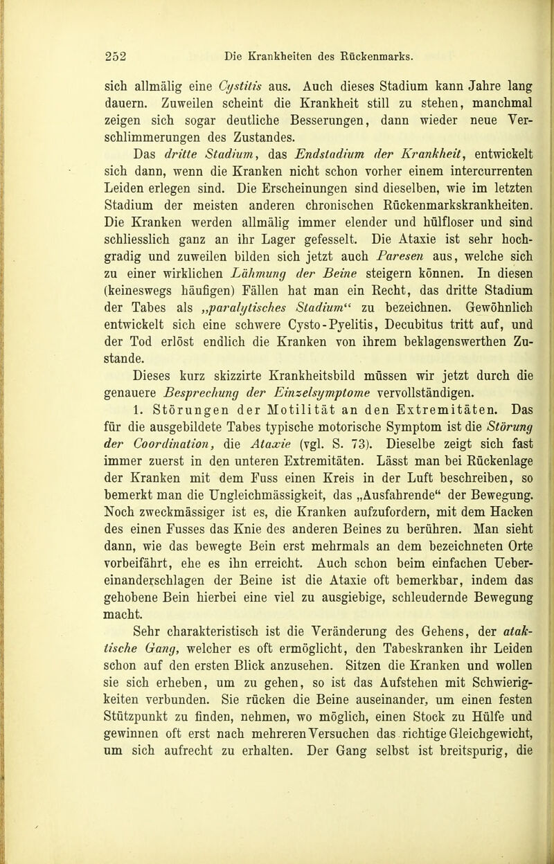 sich allmälig eine Cystitis aus. Auch dieses Stadium kann Jahre lang dauern. Zuweilen scheint die Krankheit still zu stehen, manchmal zeigen sich sogar deutliche Besserungen, dann wieder neue Ver- schlimmerungen des Zustandes. Das dritte Stadium., das Endstadivm der Krankheit, entwickelt sich dann, wenn die Kranken nicht schon vorher einem intercurrenten Leiden erlegen sind. Die Erscheinungen sind dieselben, wie im letzten Stadium der meisten anderen chronischen Rückenmarkskrankheiten. Die Kranken werden allmälig immer elender und hülfloser und sind schliesslich ganz an ihr Lager gefesselt. Die Ataxie ist sehr hoch- gradig und zuweilen bilden sich jetzt auch Paresen aus, welche sich zu einer wirklichen Lähmung der Beine steigern können. In diesen (keineswegs häufigen) Fällen hat man ein Recht, das dritte Stadium der Tabes als „paralytisches Stadium zu bezeichnen. Gewöhnlich entwickelt sich eine schwere Cysto - Pyelitis, Decubitus tritt auf, und der Tod erlöst endlich die Kranken von ihrem beklagenswerthen Zu- stande. Dieses kurz skizzirte Krankheitsbild müssen wir jetzt durch die genauere Besprechung der Einzelsymptome vervollständigen. 1. Störungen der Motilität an den Extremitäten. Das für die ausgebildete Tabes typische motorische Symptom ist die Störung der Coordination, die Ataxie (vgl. S. 73). Dieselbe zeigt sich fast immer zuerst in den unteren Extremitäten. Lässt man bei Rückenlage der Kranken mit dem Fuss einen Kreis in der Luft beschreiben, so bemerkt man die Ungleichmässigkeit, das „Ausfahrende der Bewegung. Noch zweckmässiger ist es, die Kranken aufzufordern, mit dem Hacken des einen Fusses das Knie des anderen Beines zu berühren. Man sieht dann, wie das bewegte Bein erst mehrmals an dem bezeichneten Orte vorbeifährt, ehe es ihn erreicht. Auch schon beim einfachen TJeber- einanderschlagen der Beine ist die Ataxie oft bemerkbar, indem das gehobene Bein hierbei eine viel zu ausgiebige, schleudernde Bewegung macht. Sehr charakteristisch ist die Veränderung des Gehens, der atak- tische Gang, welcher es oft ermöglicht, den Tabeskranken ihr Leiden schon auf den ersten Blick anzusehen. Sitzen die Kranken und wollen sie sich erheben, um zu gehen, so ist das Aufstehen mit Schwierig- keiten verbunden. Sie rücken die Beine auseinander, um einen festen Stützpunkt zu finden, nehmen, wo möglich, einen Stock zu Hülfe und gewinnen oft erst nach mehreren Versuchen das . richtige Gleichgewicht, um sich aufrecht zu erhalten. Der Gang selbst ist breitspurig, die