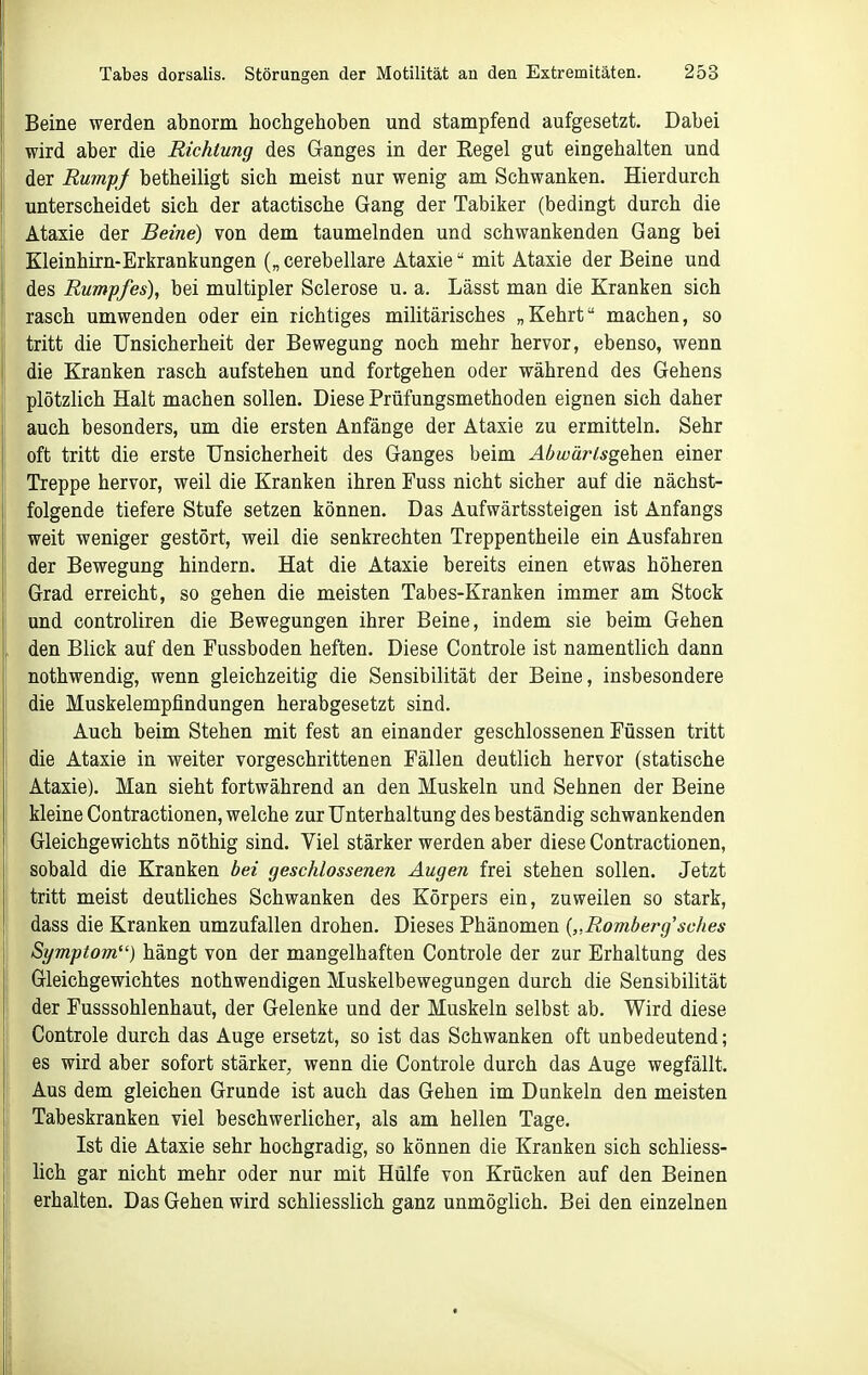 Beine werden abnorm hochgehoben und stampfend aufgesetzt. Dabei wird aber die Richtung des Ganges in der Eegel gut eingehalten und der RumpJ betheiligt sich meist nur wenig am Schwanken. Hierdurch unterscheidet sich der atactische Gang der Tabiker (bedingt durch die Atasie der Beine) von dem taumelnden und schwankenden Gang bei Kleinhirn-Erkrankungen („ cerebellare Ataxie mit Ataxie der Beine und des Rumpfes), bei multipler Sclerose u. a. Lässt man die Kranken sich rasch umwenden oder ein richtiges militärisches „Kehrt machen, so tritt die Unsicherheit der Bewegung noch mehr hervor, ebenso, wenn die Kranken rasch aufstehen und fortgehen oder während des Gehens plötzlich Halt machen sollen. Diese Prüfungsmethoden eignen sich daher auch besonders, um die ersten Anfänge der Ataxie zu ermitteln. Sehr oft tritt die erste Unsicherheit des Ganges beim AbwärHsgokm einer Treppe hervor, weil die Kranken ihren Fuss nicht sicher auf die nächst- folgende tiefere Stufe setzen können. Das Aufwärtssteigen ist Anfangs weit weniger gestört, weil die senkrechten Treppentheile ein Ausfahren der Bewegung hindern. Hat die Ataxie bereits einen etwas höheren Grad erreicht, so gehen die meisten Tabes-Kranken immer am Stock und controliren die Bewegungen ihrer Beine, indem sie beim Gehen , den Blick auf den Fussboden heften. Diese Controle ist namentlich dann nothwendig, wenn gleichzeitig die Sensibilität der Beine, insbesondere die Muskelempfindungen herabgesetzt sind. Auch beim Stehen mit fest an einander geschlossenen Füssen tritt die Ataxie in weiter vorgeschrittenen Fällen deutlich hervor (statische Ataxie). Man sieht fortwährend an den Muskeln und Sehnen der Beine kleine Contractionen, welche zur Unterhaltung des beständig schwankenden ' Gleichgewichts nöthig sind. Viel stärker werden aber diese Contractionen, sobald die Kranken bei geschlossenen Augen frei stehen sollen. Jetzt tritt meist deutliches Schwanken des Körpers ein, zuweilen so stark, dass die Kranken umzufallen drohen. Dieses Phänomen {,,Rombej'g'sches Symptom) hängt von der mangelhaften Controle der zur Erhaltung des Gleichgewichtes nothwendigen Muskelbewegungen durch die Sensibilität der Fusssohlenhaut, der Gelenke und der Muskeln selbst ab. Wird diese Controle durch das Auge ersetzt, so ist das Schwanken oft unbedeutend; es wird aber sofort stärker, wenn die Controle durch das Auge wegfällt. Aus dem gleichen Grunde ist auch das Gehen im Dunkeln den meisten Tabeskranken viel beschwerlicher, als am hellen Tage. Ist die Ataxie sehr hochgradig, so können die Kranken sich schliess- [ lieh gar nicht mehr oder nur mit Hülfe von Krücken auf den Beinen ' erhalten. Das Gehen wird schliesslich ganz unmöglich. Bei den einzelnen