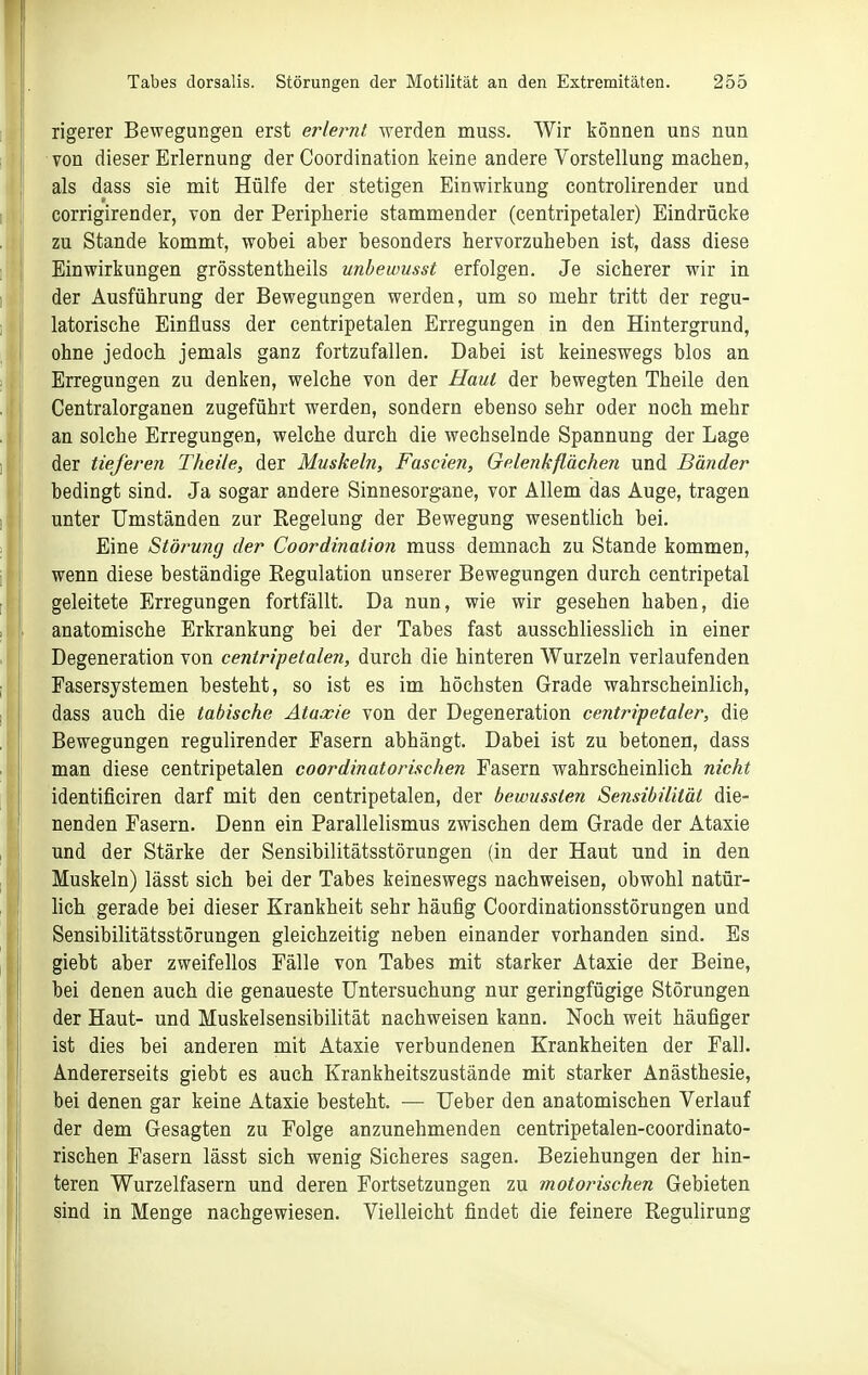 rigerer Bewegungen erst erlernt werden muss. Wir können uns nun von dieser Erlernung der Coordination keine andere Vorstellung machen, als dass sie mit Hülfe der stetigen Einwirkung controlirender und corrigirender, von der Peripherie stammender (centripetaler) Eindrücke zu Stande kommt, wobei aber besonders hervorzuheben ist, dass diese Einwirkungen grösstentheils unbewusst erfolgen. Je sicherer wir in der Ausführung der Bewegungen werden, um so mehr tritt der regu- latorische Einfluss der centripetalen Erregungen in den Hintergrund, ohne jedoch jemals ganz fortzufallen. Dabei ist keineswegs blos an Erregungen zu denken, welche von der Haut der bewegten Theile den Centraiorganen zugeführt werden, sondern ebenso sehr oder noch mehr an solche Erregungen, welche durch die wechselnde Spannung der Lage der tieferen Theile^ der Muskeln, Fascien, Gelenkflächen und Bänder bedingt sind. Ja sogar andere Sinnesorgane, vor Allem das Auge, tragen unter Umständen zur Regelung der Bewegung wesentlich bei. Eine Störung der Coordination muss demnach zu Stande kommen, wenn diese beständige Regulation unserer Bewegungen durch centripetal geleitete Erregungen fortfällt. Da nun, wie wir gesehen haben, die anatomische Erkrankung bei der Tabes fast ausschliesslich in einer Degeneration von centripetalen, durch die hinteren Wurzeln verlaufenden Fasersystemen besteht, so ist es im höchsten Grade wahrscheinlich, dass auch die tabische Ataxie von der Degeneration centripetaler, die Bewegungen regulirender Fasern abhängt. Dabei ist zu betonen, dass man diese centripetalen coordinatorischen Fasern wahrscheinlich nicht identificiren darf mit den centripetalen, der bewussten Sensibilität die- nenden Fasern. Denn ein Parallelismus zwischen dem Grade der Ataxie und der Stärke der Sensibilitätsstörungen (in der Haut und in den Muskeln) lässt sich bei der Tabes keineswegs nachweisen, obwohl natür- lich gerade bei dieser Krankheit sehr häufig Coordinationsstörungen und Sensibilitätsstörungen gleichzeitig neben einander vorhanden sind. Es giebt aber zweifellos Fälle von Tabes mit starker Ataxie der Beine, bei denen auch die genaueste Untersuchung nur geringfügige Störungen der Haut- und Muskelsensibilität nachweisen kann. Noch weit häufiger ist dies bei anderen mit Ataxie verbundenen Krankheiten der Fall. Andererseits giebt es auch Krankheitszustände mit starker Anästhesie, bei denen gar keine Ataxie besteht. — Ueber den anatomischen Verlauf der dem Gesagten zu Folge anzunehmenden centripetalen-coordinato- rischen Fasern lässt sich wenig Sicheres sagen. Beziehungen der hin- teren Wurzelfasern und deren Fortsetzungen zu motorischen Gebieten sind in Menge nachgewiesen. Vielleicht findet die feinere Regulirung