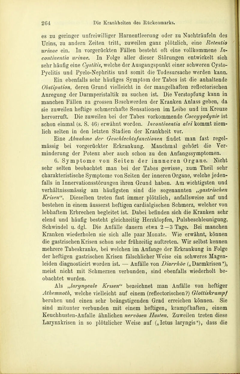 es zu geringer unfreiwilliger Harnentleerung oder zu Nachträufeln des Urins, zu andern Zeiten tritt, zuweilen ganz plötzlich, eine Retenlio urinae ein. In vorgerückten Fällen besteht oft eine vollkommene In- continenlia urinae. In Folge aller dieser Störungen entwickelt sich sehr häufig eine Cijstitis, welche der Ausgangspunkt einer schweren Cysto- Pyelitis und Pyelo-Nephritis und somit die Todesursache werden kann. Ein ebenfalls sehr häufiges Symptom der Tabes ist die anhaltende Obstipation, deren Grund vielleicht in der mangelhaften reflectorischen Anregung der Darmperistaltik zu suchen ist. Die Verstopfang kann in manchen Fällen za grossen Beschwerden der Kranken Anlass geben, da sie zuweilen heftige schmerzhafte Sensationen im Leibe und im Kreuze hervorruft. Die zuweilen bei der Tabes vorkommende Cocci/godt/nie ist schon einmal (s. S. 46) erwähnt worden. Incontinentia aloi kommt ziem- lich selten in den letzten Stadien der Krankheit vor. Eine Abnahme der Gescklechts/unclionen fiadet man fast regel- mässig bei vorgerückter Erkrankung. Manchmal gehört die Ver- minderung der Potenz aber auch schon zu den Anfangssymptomen. 6. Symptome von Seiten der innneren Organe. Nicht sehr selten beobachtet man bei der Tabes gewisse, zam Theil sehr charakteristische Symptome von Seiten der inneren Organe, welche jeden- falls in Innervationsstörungen ihren Grand haben. Am wichtigsten und verhältnissmässig am häufigsten sind die sogenannten „gastrischen Krisen. Dieselben treten fast immer plötzlich, anfallsweise auf und bestehen in einem äusserst heftigen cardialgischen Schmerz, welcher von lebhaftem Erbrechen begleitet ist. Dabei befinden sich die Kranken sehr elend und häufig besteht gleichzeitig Herzklopfen, Pulsbeschleunigung, Schwindel u.dgl. Die Anfälle dauern etwa 2—3 Tage. Bei manchen Kranken wiederholen sie sich alle paar Monate. Wie erwähnt, können die gastrischen Krisen schon sehr frühzeitig auftreten. Wir selbst kennen mehrere Tabeskranke, bei welchen im Anfange der Erkrankung in Folge der heftigen gastrischen Krisen fälschlicher Weise ein schweres Magen- leiden diagnosticirt worden ist. — Anfälle von Diarrhöe („Darmkrisen), meist nicht mit Schmerzen verbunden, sind ebenfalls wiederholt be- obachtet worden. Als „laryngeale Krisen bezeichnet man Anfälle von heftiger Äthemnoth, welche vielleicht auf einem (reflectorischen?) Glottiskrampf beruhen und einen sehr beängstigenden Grad erreichen können. Sie sind mitunter verbunden mit einem heftigen, krampfhaften, einem Keuchhusten-Anfälle ähnlichen nervösen Husten. Zuweilen treten diese Larynxkrisen in so plötzlicher Weise auf („letus laryngis), dass die