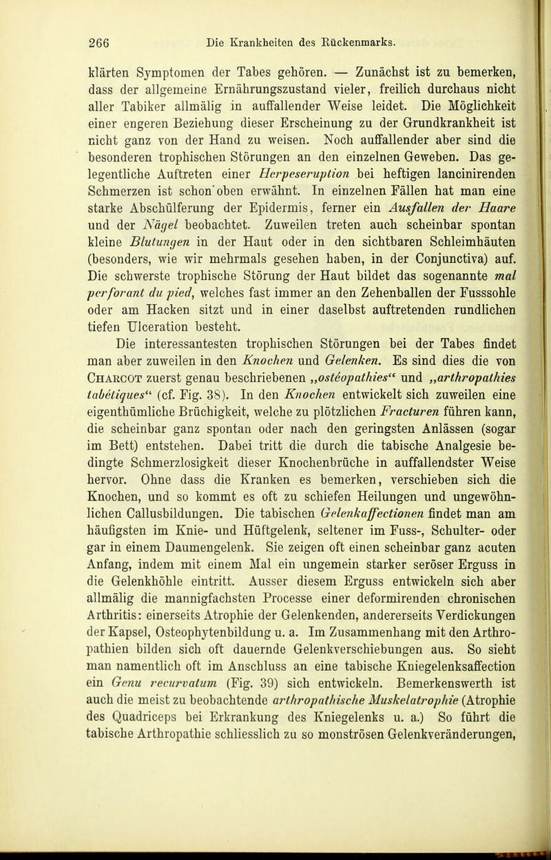 klärten Symptomen der Tabes gehören. — Zunächst ist zu bemerken, dass der allgemeine Ernährungszustand vieler, freilich durchaus nicht aller Tabiker allmälig in auffallender Weise leidet. Die Möglichkeit einer engeren Beziehung dieser Erscheinung zu der Grundkrankheit ist nicht ganz von der Hand zu weisen. Noch auffallender aber sind die besonderen trophischen Störungen an den einzelnen Geweben. Das ge- legentliche Auftreten einer Herpeseruption bei heftigen lancinirenden Schmerzen ist schon' oben erwähnt. In einzelnen Fällen hat man eine starke Abschülferung der Epidermis, ferner ein Ausfallen der Haare und der Nägel beobachtet. Zuweilen treten auch scheinbar spontan kleine Blutungen in der Haut oder in den sichtbaren Schleimhäuten (besonders, wie wir mehrmals gesehen haben, in der Conjunctiva) auf. Die schwerste trophische Störung der Haut bildet das sogenannte mal perforant du pied, welches fast immer an den Zehenballen der Fusssohle oder am Hacken sitzt und in einer daselbst auftretenden rundlichen tiefen Ulceration besteht. Die interessantesten trophischen Störungen bei der Tabes findet man aber zuweilen in den Knochen und Gelenken. Es sind dies die von Charcot zuerst genau beschriebenen „osteopathies und „arthropathies tabetiques (cf. Fig. 38). In den Knochen entwickelt sich zuweilen eine eigenthümliche Brüchigkeit, welche zu plötzlichen Fracturen führen kann, die scheinbar ganz spontan oder nach den geringsten Anlässen (sogar im Bett) entstehen. Dabei tritt die durch die tabische Analgesie be- dingte Schmerzlosigkeit dieser Knochenbrüche in auffallendster Weise hervor. Ohne dass die Kranken es bemerken, verschieben sich die Knochen, und so kommt es oft zu schiefen Heilungen und ungewöhn- lichen Callusbildungen. Die tabischen Gelenkaffectionen findet man am häufigsten im Knie- und Hüftgelenk, seltener im Fuss-, Schulter- oder gar in einem Daumengelenk. Sie zeigen oft einen scheinbar ganz acuten Anfang, indem mit einem Mal ein ungemein starker seröser Erguss in die Gelenkhöhle eintritt. Ausser diesem Erguss entwickeln sich aber allmälig die mannigfachsten Processe einer deformirenden chronischen Arthritis: einerseits Atrophie der Gelenkenden, andererseits Verdickungen der Kapsel, Osteophytenbildung u. a. Im Zusammenhang mit den Arthro- pathien bilden sich oft dauernde Gelenkverschiebungen aus. So sieht man namentlich oft im Anschluss an eine tabische Kniegelenksaffection ein Genu recurvatum (Fig. 39) sich entwickeln. Bemerkenswerth ist auch die meist zu beobachtende arthrapathische Muskelatrophie (Atrophie des Quadriceps bei Erkrankung des Kniegelenks u. a.) So führt die tabische Arthropathie schliesslich zu so monströsen Gelenkveränderungen,