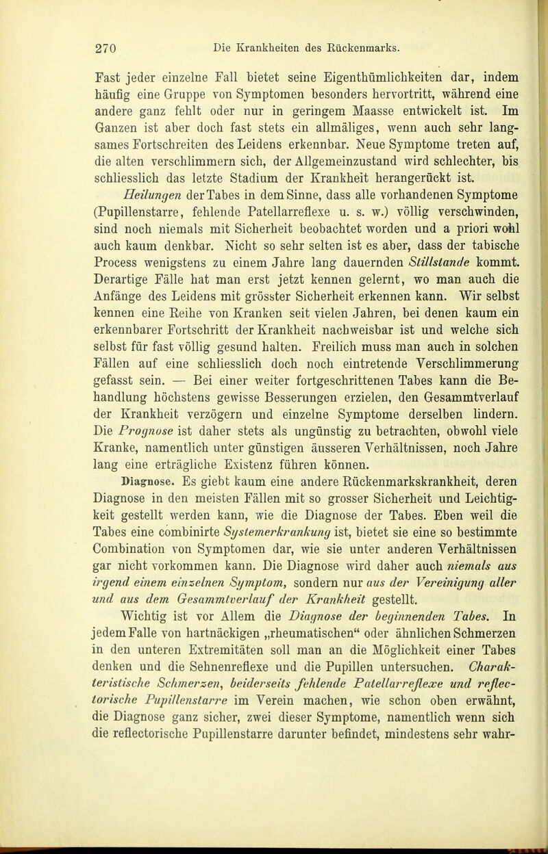 Fast jeder einzelne Fall bietet seine Eigenthümliclikeiten dar, indem häufig eine Gruppe von Symptomen besonders hervortritt, während eine andere ganz fehlt oder nur in geringem Maasse entwickelt ist. Im Ganzen ist aber doch fast stets ein allmäliges, wenn auch sehr lang- sames Fortschreiten des Leidens erkennbar. Neue Symptome treten auf, die alten verschlimmern sich, der Allgemeinzustand wird schlechter, bis schliesslich das letzte Stadium der Krankheit herangerückt ist. Heilungen der Tabes in dem Sinne, dass alle vorhandenen Symptome (Pupillenstarre, fehlende Patellarreflexe u. s. w.) völlig verschwinden, sind noch niemals mit Sicherheit beobachtet worden und a priori wohl auch kaum denkbar. Nicht so sehr selten ist es aber, dass der tabische Process wenigstens zu einem Jahre lang dauernden Stillstände kommt. Derartige Fälle hat man erst jetzt kennen gelernt, wo man auch die Anfänge des Leidens mit grösster Sicherheit erkennen kann. Wir selbst kennen eine Eeihe von Kranken seit vielen Jahren, bei denen kaum ein erkennbarer Fortschritt der Krankheit nachweisbar ist und welche sich selbst für fast völlig gesund halten. Freilich muss man auch in solchen Fällen auf eine schliesslich doch noch eintretende Verschlimmerung gefasst sein. — Bei einer weiter fortgeschrittenen Tabes kann die Be- handlung höchstens gewisse Besserungen erzielen, den Gesammtverlauf der Krankheit verzögern und einzelne Symptome derselben lindern. Die Prognose ist daher stets als ungünstig zu betrachten, obwohl viele Kranke, namentlich unter günstigen äusseren Verhältnissen, noch Jahre lang eine erträgliche Existenz führen können. Diagnose. Es giebt kaum eine andere Eückenmarkskrankheit, deren Diagnose in den meisten Fällen mit so grosser Sicherheit und Leichtig- keit gestellt werden kann, wie die Diagnose der Tabes. Eben weil die Tabes eine combinirte Si/siemerkrankung ist, bietet sie eine so bestimmte Combination von Symptomen dar, wie sie unter anderen Verhältnissen gar nicht vorkommen kann. Die Diagnose wird daher auch niemals aus irgend einem einzelnen Symptom, sondern nur aus der Vereinigung aller und aus dem Gesammtverlauf der Krankheit gestellt. Wichtig ist vor Allem die Diagnose der beginnenden Tabes. In jedem Falle von hartnäckigen „rheumatischen oder ähnlichen Schmerzen in den unteren Extremitäten soll man an die Möglichkeit einer Tabes denken und die Sehnenreflexe und die Pupillen untersuchen. Charak- teristische Schmerzen, beiderseits Jehlende Patellarreßexe und reßec- torische Pupillenstarre im Verein machen, wie schon oben erwähnt, die Diagnose ganz sicher, zwei dieser Symptome, namentlich wenn sich die reflectorische Pupillenstarre darunter befindet, mindestens sehr wahr-