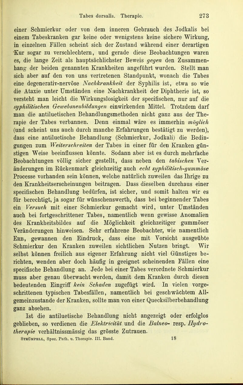 einer Schmierkur oder von dem inneren Gebrauch des Jodkalis bei einem Tabeskranken gar keine oder wenigstens keine sichere Wirkung, in einzelnen Fällen scheint sich der Zustand während einer derartigen 'Kur sogar zu verschlechtern, und gerade diese Beobachtungen waren es, die lange Zeit als hauptsächlichster Beweis gegen den Zusammen- hang der beiden genannten Krankheiten angeführt wurden. Stellt man sich aber auf den von uns vertretenen Standpunkt, wonach die Tabes eine degenerativ-nervöse Nachkrankheit der Syphilis ist, etwa so wie die Ataxie unter Umständen eine Nachkrankheit der Diphtherie ist, so versteht man leicht die Wirkungslosigkeit der specifischen, nur auf die syphilitischen Gewebsneubildungen einwirkenden Mittel. Trotzdem darf man die antiluetischen Behandlungsmethoden nicht ganz aus der The- rapie der Tabes verbannen. Denn einmal wäre es immerhin möglich (und scheint uns auch durch manche Erfahrungen bestätigt zu werden), dass eine antiluetische Behandlung (Schmierkur, Jodkali) die Bedin- gungen zum Weite?^schreiten der Tabes in einer für den Kranken gün- stigen Weise beeinflussen könnte. Sodann aber ist es durch mehrfache Beobachtungen völlig sicher gestellt, dass neben den tabischen Ver- änderungen im Rückenmark gleichzeitig auch echt syphilitisch-gummöse Processe vorhanden sein können, welche natürlich zuweilen das Ihrige zu den Krankheitserscheinungen beitragen. Dass dieselben durchaus einer specifischen Behandlung bedürfen, ist sicher, und somit halten wir es für berechtigt, ja sogar für wünschenswerth, dass bei beginnender Tabes ein Versuch mit einer Schmierkur gemacht wird, unter Umständen auch bei fortgeschrittener Tabes, namentlich wenn gewisse Anomalien des Krankheitsbildes auf die Möglichkeit gleichzeitiger gummöser Veränderungen hinweisen. Sehr erfahrene Beobachter, wie namentlich Erb, gewannen den Eindruck, dass eine mit Vorsicht ausgeübte Schmierkur den Kranken zuweilen sichtlichen Nutzen bringt. Wir selbst können freilich aus eigener Erfahrung nicht viel Günstiges be- richten, wenden aber doch häufig in geeignet scheinenden Fällen eine specifische Behandlung an. Jede bei einer Tabes verordnete Schmierkur muss aber genau überwacht werden, damit dem Kranken durch diesen bedeutenden Eingriff kein Schaden zugefügt wird. In vielen vorge- schrittenen typischen Tabesfällen, namentlich bei geschwächtem All- gemeinzustande der Kranken, sollte man von einer Quecksilberbehandlung ganz absehen. Ist die antiluetische Behandlung nicht angezeigt oder erfolglos geblieben, so verdienen die Elektricität und die Balneo- resp. Hydro- therapie verhältnissmässig das grösste Zutrauen. Strümpell, Spec. Path. u. Therapie. III. Band. 18