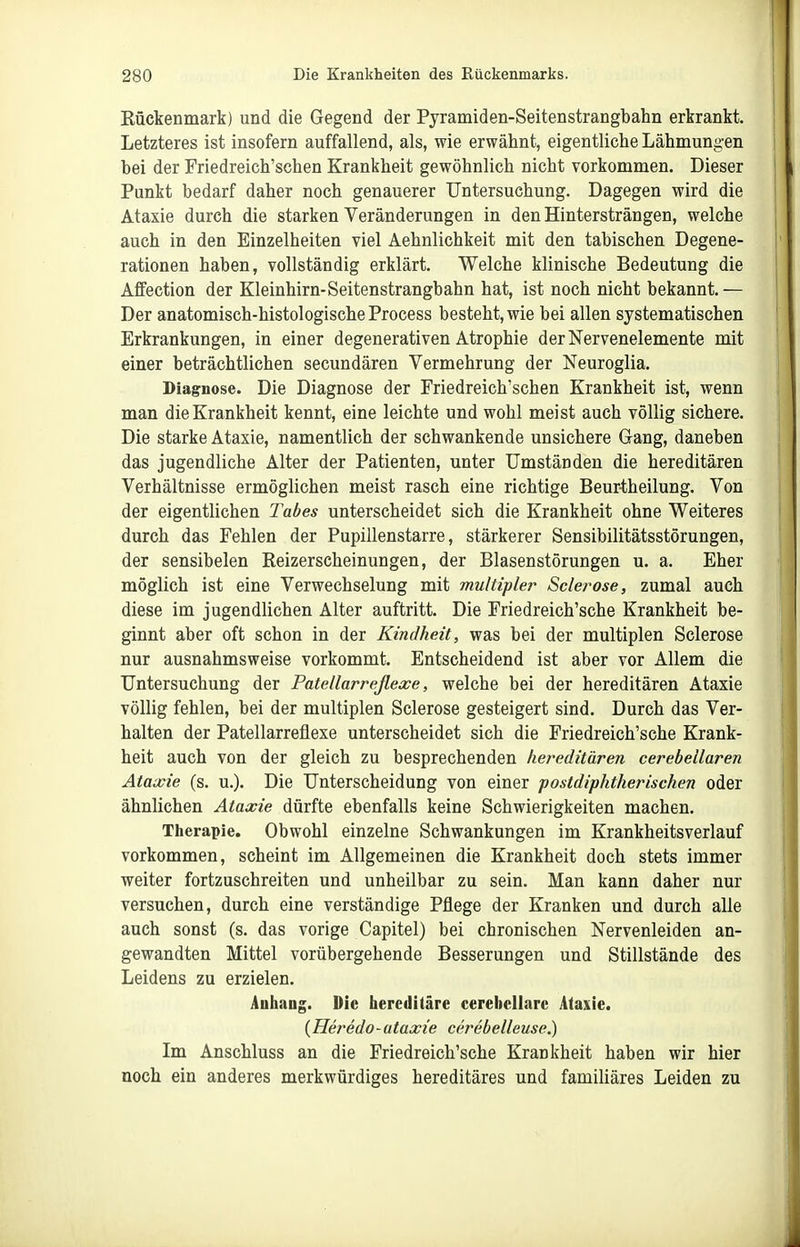 Eückenmark) und die Gegend der Pyramiden-Seitenstrangbahn erkrankt. Letzteres ist insofern auffallend, als, wie erwähnt, eigentliche Lähmung-en bei der Friedreich'schen Krankheit gewöhnlich nicht vorkommen. Dieser Punkt bedarf daher noch genauerer Untersuchung. Dagegen wird die Ataxie durch die starken Veränderungen in den Hintersträngen, welche auch in den Einzelheiten viel Aehnlichkeit mit den tabischen Degene- rationen haben, vollständig erklärt. Welche klinische Bedeutung die Affection der Kleinhirn-Seitenstrangbahn hat, ist noch nicht bekannt.— Der anatomisch-histologische Process besteht, wie bei allen systematischen Erkrankungen, in einer degenerativen Atrophie der Nervenelemente mit einer beträchtlichen secundären Vermehrung der Neuroglia. Diagnose. Die Diagnose der Friedreich'schen Krankheit ist, wenn man die Krankheit kennt, eine leichte und wohl meist auch völlig sichere. Die starke Ataxie, namentlich der schwankende unsichere Gang, daneben das jugendliche Alter der Patienten, unter Umständen die hereditären Verhältnisse ermöglichen meist rasch eine richtige Beur-theilung. Von der eigentlichen Tabes unterscheidet sich die Krankheit ohne Weiteres durch das Fehlen der Pupillenstarre, stärkerer Sensibilitätsstörungen, der sensibelen Reizerscheinungen, der Blasenstörungen u. a. Eher möglich ist eine Verwechselung mit multipler Sclerose, zumal auch diese im jugendlichen Alter auftritt. Die Friedreich'sche Krankheit be- ginnt aber oft schon in der Kindheit, was bei der multiplen Sclerose nur ausnahmsweise vorkommt. Entscheidend ist aber vor Allem die Untersuchung der Patellarreflexe, welche bei der hereditären Ataxie völlig fehlen, bei der multiplen Sclerose gesteigert sind. Durch das Ver- halten der Patellarreflexe unterscheidet sich die Friedreich'sche Krank- heit auch von der gleich zu besprechenden hereditären cerebellaren Ataxie (s. u.). Die Unterscheidung von einer postdiphtherischen oder ähnlichen Ataxie dürfte ebenfalls keine Schwierigkeiten machen. Therapie. Obwohl einzelne Schwankungen im Krankheitsverlauf vorkommen, scheint im Allgemeinen die Krankheit doch stets immer weiter fortzuschreiten und unheilbar zu sein. Man kann daher nur versuchen, durch eine verständige Pflege der Kranken und durch alle auch sonst (s. das vorige Capitel) bei chronischen Nervenleiden an- gewandten Mittel vorübergehende Besserungen und Stillstände des Leidens zu erzielen. Anhang. Die hereditäre cerebellare Ataxie. (Heredo-ataxie cerebelleuse.) Im Anschluss an die Friedreich'sche Krankheit haben wir hier noch ein anderes merkwürdiges hereditäres und familiäres Leiden zu