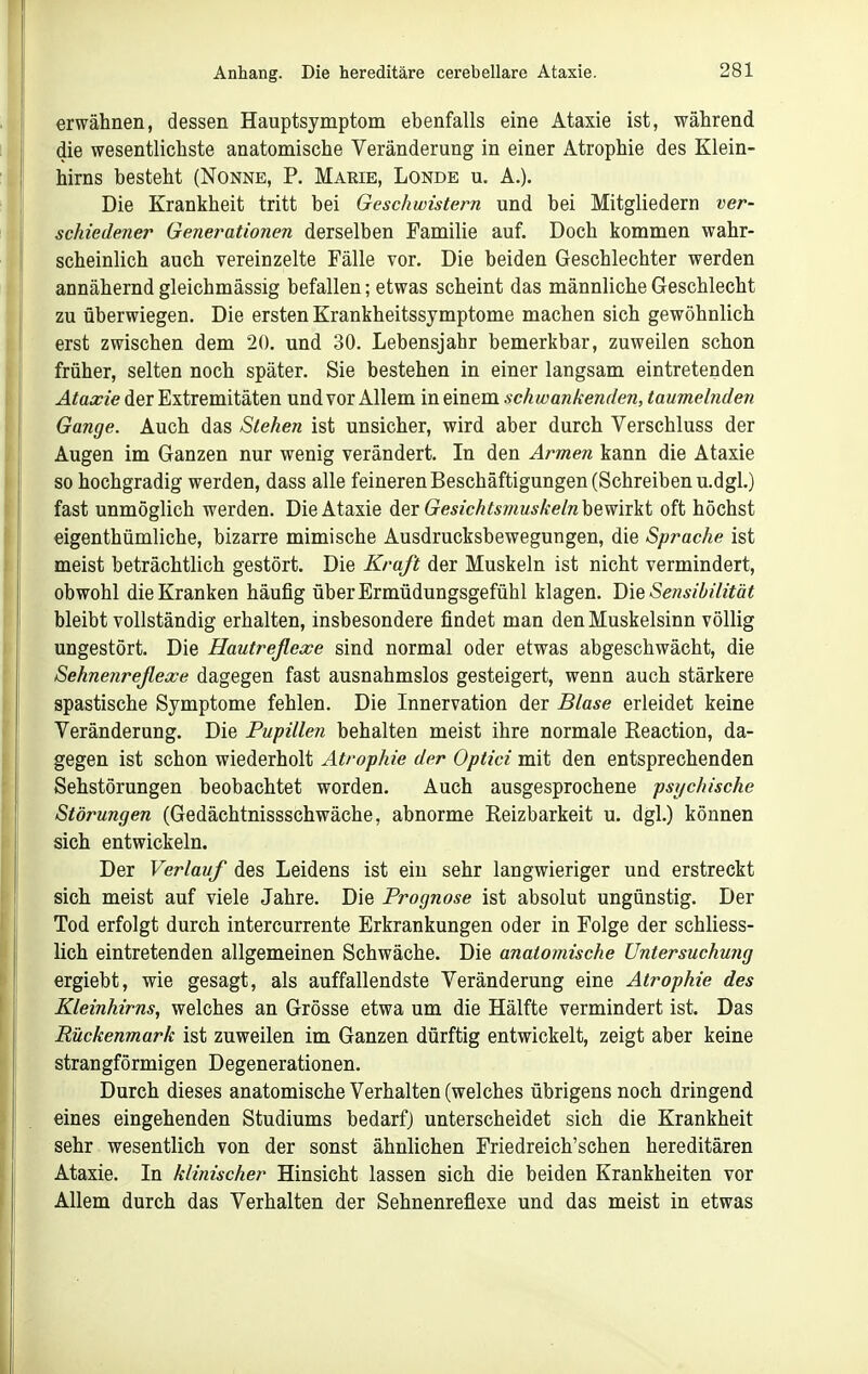 erwähnen, dessen Hauptsymptom ebenfalls eine Ataxie ist, während die wesentlichste anatomische Veränderung in einer Atrophie des Klein- hirns besteht (Nonne, P. Marie, Londe u. A.). Die Krankheit tritt bei Geschwistern und bei Mitgliedern ver- schiedener Generationen derselben Familie auf. Doch kommen wahr- scheinlich auch vereinzelte Fälle vor. Die beiden Geschlechter werden annähernd gleichmässig befallen; etwas scheint das männliche Geschlecht zu überwiegen. Die ersten Krankheitssymptome machen sich gewöhnlich erst zwischen dem 20. und 30. Lebensjahr bemerkbar, zuweilen schon früher, selten noch später. Sie bestehen in einer langsam eintretenden Ataxie der Extremitäten und vor Allem in einem schwankenden, taumelnden Gange. Auch das Stehen ist unsicher, wird aber durch Verschluss der Augen im Ganzen nur wenig verändert. In den Armen kann die Ataxie so hochgradig werden, dass alle feineren Beschäftigungen (Schreiben u.dgl.) fast unmöglich werden. Die Ataxie Aqv Gesichtsmuskeln\)%mxki oft höchst eigenthümliche, bizarre mimische Ausdrucksbewegungen, die Sprache ist meist beträchtlich gestört. Die Kraft der Muskeln ist nicht vermindert, obwohl die Kranken häufig über Ermüdungsgefühl klagen. Die Se?isibi(ität bleibt vollständig erhalten, insbesondere findet man den Muskelsinn völlig ungestört. Die Hautreflexe sind normal oder etwas abgeschwächt, die Sehnenreflexe dagegen fast ausnahmslos gesteigert, wenn auch stärkere spastische Symptome fehlen. Die Innervation der Blase erleidet keine Veränderung. Die Pupillen behalten meist ihre normale Keaction, da- gegen ist schon wiederholt Atrophie der Optici mit den entsprechenden Sehstörungen beobachtet worden. Auch ausgesprochene psychische Störungen (Gedächtnissschwäche, abnorme Reizbarkeit u. dgl.) können sich entwickeln. Der Verlauf des Leidens ist ein sehr langwieriger und erstreckt sich meist auf viele Jahre. Die Prognose ist absolut ungünstig. Der Tod erfolgt durch intercurrente Erkrankungen oder in Folge der schliess- lich eintretenden allgemeinen Schwäche. Die anatomische Untersuchu7ig ergiebt, wie gesagt, als auffallendste Veränderung eine Atrophie des Kleinhirns, welches an Grösse etwa um die Hälfte vermindert ist. Das Rückenmark ist zuweilen im Ganzen dürftig entwickelt, zeigt aber keine strangförmigen Degenerationen. Durch dieses anatomische Verhalten (welches übrigens noch dringend eines eingehenden Studiums bedarfj unterscheidet sich die Krankheit sehr wesentlich von der sonst ähnlichen Friedreich'schen hereditären Ataxie. In klinischer Hinsicht lassen sich die beiden Krankheiten vor Allem durch das Verhalten der Sehnenreflexe und das meist in etwas