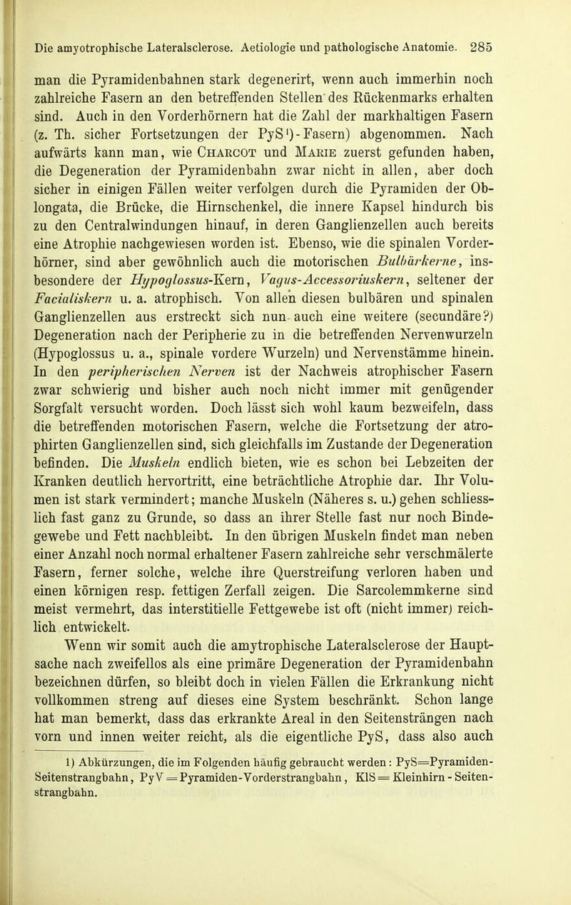 man die Pyramidenbahnen stark degenerirt, wenn auch immerhin noch zahlreiche Fasern an den betreffenden Stellen des Rückenmarks erhalten sind. Auch in den Vorderhörnern hat die Zahl der markhaltigen Fasern (z. Th. sicher Fortsetzungen der PyS')-Fasern) abgenommen. Nach aufwärts kann man, wie Charcot und Marie zuerst gefunden haben, die Degeneration der Pjramidenbahn zwar nicht in allen, aber doch sicher in einigen Fällen weiter verfolgen durch die Pyramiden der Ob- longata, die Brücke, die Hirnschenkel, die innere Kapsel hindurch bis zu den Centraiwindungen hinauf, in deren Ganglienzellen auch bereits eine Atrophie nachgewiesen worden ist. Ebenso, wie die spinalen Vorder- hörner, sind aber gewöhnlich auch die motorischen Bulbärkei-ne, ins- besondere der Hi/poglossus-Kein, Vagus-Accesso?'iuskern, seltener der Facialiskern u. a. atrophisch. Von allen diesen bulbären und spinalen Ganglienzellen aus erstreckt sich nun auch eine weitere (secundäre?) Degeneration nach der Peripherie zu in die betreffenden Nervenwurzeln (Hypoglossus u. a., spinale vordere Wurzeln) und Nervenstämme hinein. In den ■peripherischen Nerven ist der Nachweis atrophischer Fasern zwar schwierig und bisher auch noch nicht immer mit genügender Sorgfalt versucht worden. Doch lässt sich wohl kaum bezweifeln, dass die betreffenden motorischen Fasern, welche die Fortsetzung der atro- phirten Ganglienzellen sind, sich gleichfalls im Zustande der Degeneration befinden. Die Muskeln endlich bieten, wie es schon bei Lebzeiten der Kranken deutlich hervortritt, eine beträchtliche Atrophie dar. Ihr Volu- men ist stark vermindert; manche Muskeln (Näheres s. u.) gehen schliess- lich fast ganz zu Grunde, so dass an ihrer Stelle fast nur noch Binde- gewebe und Fett nachbleibt. In den übrigen Muskeln findet man neben einer Anzahl noch normal erhaltener Fasern zahlreiche sehr verschmälerte Fasern, ferner solche, welche ihre Querstreifung verloren haben und einen körnigen resp. fettigen Zerfall zeigen. Die Sarcolemmkerne sind meist vermehrt, das interstitielle Fettgewebe ist oft (nicht immer) reich- lich entwickelt. Wenn wir somit auch die amytrophische Lateralsclerose der Haupt- sache nach zweifellos als eine primäre Degeneration der Pyramidenbahn bezeichnen dürfen, so bleibt doch in vielen Fällen die Erkrankung nicht vollkommen streng auf dieses eine System beschränkt. Schon lange hat man bemerkt, dass das erkrankte Areal in den Seitensträngen nach vorn und innen weiter reicht, als die eigentliche PyS, dass also auch 1) Abkürzungen, die im Folgenden häufig gebraucht werden: PyS=Pyramiden- Seitenstrangbahn, Py V = Pyramiden-Vorderstrangbahn, KIS = Kleinhirn - Seiten- strangbahn.