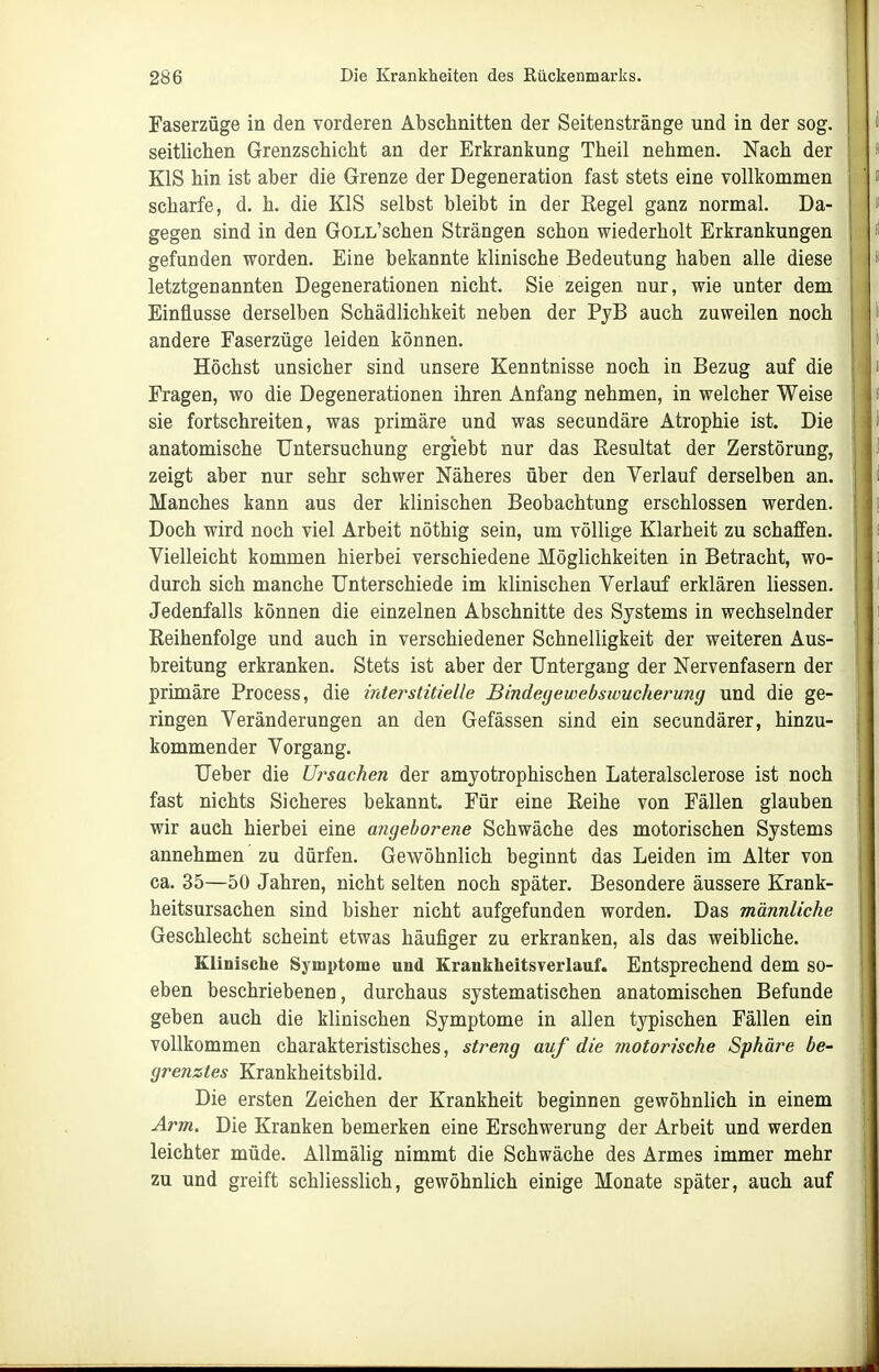 Faserzüge in den vorderen Abschnitten der Seitenstränge und in der sog. seitlichen Grenzschicht an der Erkrankung Theil nehmen. Nach der EIS hin ist aber die Grenze der Degeneration fast stets eine vollkommen scharfe, d. h. die KIS selbst bleibt in der Kegel ganz normal. Da- gegen sind in den GoLL'schen Strängen schon wiederholt Erkrankungen gefunden worden. Eine bekannte klinische Bedeutung haben alle diese letztgenannten Degenerationen nicht. Sie zeigen nur, wie unter dem Einflüsse derselben Schädlichkeit neben der PjB auch zuweilen noch andere Faserzüge leiden können. Höchst unsicher sind unsere Kenntnisse noch in Bezug auf die Fragen, wo die Degenerationen ihren Anfang nehmen, in welcher Weise sie fortschreiten, was primäre und was secundäre Atrophie ist. Die anatomische Untersuchung ergiebt nur das Resultat der Zerstörung, zeigt aber nur sehr schwer Näheres über den Verlauf derselben an. Manches kann aus der klinischen Beobachtung erschlossen werden. Doch wird noch viel Arbeit nöthig sein, um völlige Klarheit zu schaffen. Vielleicht kommen hierbei verschiedene Möglichkeiten in Betracht, wo- durch sich manche Unterschiede im klinischen Verlauf erklären Hessen. Jedenfalls können die einzelnen Abschnitte des Systems in wechselnder Reihenfolge und auch in verschiedener Schnelligkeit der weiteren Aus- breitung erkranken. Stets ist aber der Untergang der Nervenfasern der primäre Process, die irderstitielle Bindegewebswucherung und die ge- ringen Veränderungen an den Gefässen sind ein secundärer, hinzu- kommender Vorgang. Ueber die Ursachen der amyotrophischen Lateralsclerose ist noch fast nichts Sicheres bekannt. Für eine Reihe von Fällen glauben wir auch hierbei eine a?igehorene Schwäche des motorischen Systems annehmen zu dürfen. Gewöhnlich beginnt das Leiden im Alter von ca. 35—50 Jahren, nicht selten noch später. Besondere äussere Krank- heitsursachen sind bisher nicht aufgefunden worden. Das männliche Geschlecht scheint etwas häufiger zu erkranken, als das weibliche. Klinische Sj'mptome und Kraukheitsverlauf. Entsprechend dem so- eben beschriebenen, durchaus systematischen anatomischen Befunde geben auch die klinischen Symptome in allen typischen Fällen ein vollkommen charakteristisches, streng auf die motorische Sphäre be- grenztes Krankheitsbild. Die ersten Zeichen der Krankheit beginnen gewöhnlich in einem Arm. Die Kranken bemerken eine Erschwerung der Arbeit und werden leichter müde. Allmälig nimmt die Schwäche des Armes immer mehr zu und greift schliesslich, gewöhnlich einige Monate später, auch auf