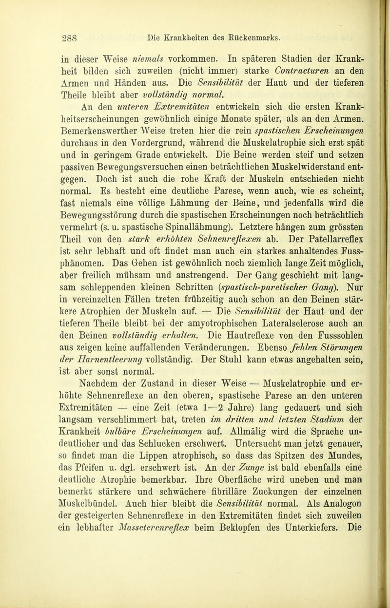 in dieser Weise niemals vorkommen. In späteren Stadien der Krank- heit bilden sich zuweilen (nicht immer) starke Contracturen an den Armen und Händen aus. Die Sensibilität der Haut und der tieferen Theile bleibt aber vollständig normal. An den unteren Extremitäten entwickeln sich die ersten Krank- heitserscheinungen gewöhnlich einige Monate später, als an den Armen. Bemerkenswerther Weise treten hier die rein spastischen Erscheinungen durchaus in den Vordergrund, während die Muskelatrophie sich erst spät und in geringem Grade entwickelt. Die Beine werden steif und setzen passiven Bewegungsversuchen einen beträchtlichen Muskelwiderstand ent- gegen. Doch ist auch die rohe Kraft der Muskeln entschieden nicht normal. Es besteht eine deutliche Parese, wenn auch, wie es scheint, fast niemals eine völlige Lähmung der Beine, und jedenfalls wird die Bewegungsstörung durch die spastischen Erscheinungen noch beträchtlich vermehrt (s. u. spastische Spinallähmung). Letztere hängen zum grössten Theil von den stark erhöhten Sehnenreflexen ab. Der Patellarreflex ist sehr lebhaft und oft findet man auch ein starkes anhaltendes Fuss- phänomen. Das Gehen ist gewöhnlich noch ziemlich lange Zeit möglich, aber freilich mühsam und anstrengend. Der Gang geschieht mit lang- sam schleppenden kleinen Schritten {spastisch-paretischer Gang). Nur in vereinzelten Fällen treten frühzeitig auch schon an den Beinen stär- kere Atrophien der Muskeln auf. — Die Sensibilität der Haut und der tieferen Theile bleibt bei der amyotrophischen Lateralsclerose auch an den Beinen vollständig erhalten. Die Hautreflexe von den Fusssohlen aus zeigen keine auffallenden Veränderungen. Ebenso fehlen Störungen der Harnentleerung vollständig. Der Stuhl kann etwas angehalten sein, ist aber sonst normal. Nachdem der Zustand in dieser Weise — Muskelatrophie und er- höhte Sehnenreflexe an den oberen, spastische Parese an den unteren Extremitäten — eine Zeit (etwa 1—2 Jahre) lang gedauert und sich langsam verschlimmert hat, treten im dritten und letzten Stadium der Krankheit bulbäre Erscheinungen auf. AUmälig wird die Sprache un- deutlicher und das Schlucken erschwert. Untersucht man jetzt genauer, so findet man die Lippen atrophisch, so dass das Spitzen des Mundes, das Pfeifen u. dgl. erschwert ist. An der Zunge ist bald ebenfalls eine deuthche Atrophie bemerkbar. Ihre Oberfläche wird uneben und man bemerkt stärkere und schwächere fibrilläre Zuckungen der einzelnen Muskelbündel. Auch hier bleibt die Sensibilität normal. Als Analogon der gesteigerten Sehnenreflexe in den Extremitäten findet sich zuweilen ein lebhafter Masseterenreflex beim Beklopfen des Unterkiefers. Die