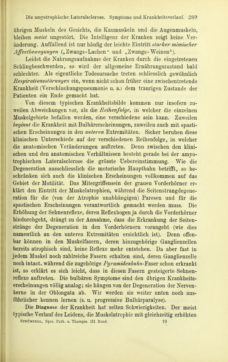 übrigen Muskeln des Gesichts, die Kaumuskeln und die Augenmuskeln, bleiben meist ungestört. Die Intelligenz der Kranken zeigt keine Ver- änderung. Auffallend ist nur häufig der leichte Eintritt starker mimischer Ajfectbeweguncjen („Zwangs-Lachen und „Zwangs-Weinen). Leidet die Nahrungsaufnahme der Kranken durch die eingetretenen Schlingbeschwerden, so wird der allgemeine Ernährungszustand bald schlechter. Als eigentliche Todesursache treten schliesslich gewöhnlich Respirationsstöruncjen ein, wenn nicht schon früher eine zwischentretende Krankheit (Verschluckungspneumonie u. a.) dem traurigen Zustande der Patienten ein Ende gemacht hat. Von diesem typischen Krankheitsbilde kommen nur insofern zu- weilen Abweichungen vor, als die Reihenfolge, in welcher die einzelnen Muskelgebiete befallen werden, eine verschiedene sein kann. Zuweilen begimit die Krankheit mit Bulbärerscheinungen, zuweilen auch mit spasti- schen Erscheinungen in den unteren Extremitäten. Sicher beruhen diese klinischen Unterschiede auf der verschiedenen Reihenfolge, in welcher die anatomischen Veränderungen auftreten. Denn zwischen den klini- schen und den anatomischen Verhältnissen besteht gerade bei der amyo- trophischen Lateralsclerose die grösste Uebereinstimmung. Wie die Degeneration ausschliesslich die motorische Hauptbahn betrifft, so be- schränken sich auch die klinischen Erscheinungen vollkommen auf das Gebiet der Motilität. Das Mitergriffensein der grauen Vorderhörner er- klärt den Eintritt der Muskelatrophien, während die Seitenstrangdegene- ration für die (von der Atrophie unabhängigen) Paresen und für die spastischen Erscheinungen verantwortlich gemacht werden muss. Die Erhöhung der Sehnenreflexe, deren Reflexbogen ja durch die Vorderhörner hindurchgeht, drängt zu der Annahme, dass die Erkrankung der Seiten- stränge der Degeneration in den Vorderhörnern vorangeht (wie dies namentlich an den unteren Extremitäten ersichtlich ist). Denn offen- bar können in den Muskelfasern, deren hinzugehörige Ganglienzellen bereits atrophisch sind, keine Reflexe mehr entstehen. Da aber fast in jedem Muskel noch zahlreiche Easern erhalten sind, deren Ganglienzelle noch intact, während die zugehörige Pt/ramidenbahn-Fasev schon erkrankt ist, so erklärt es sich leicht, dass in diesen Fasern gesteigerte Sehnen- reflexe auftreten. Die bulbären Symptome sind den übrigen Krankheits- erscheinungen völlig analog; sie hängen von der Degeneration der Nerven- kerne in der Oblongata ab. Wir werden sie weiter unten noch aus- führlicher kennen lernen (s. u. progressive Bulbärparalyse). Die Diagnose der Krankheit hat selten Schwierigkeiten. Der meist typische Verlauf des Leidens, die Muskelatrophie mit gleichzeitig erhöhtea Strümpell, Speo. Path. u. Therapie. III. Band. 19