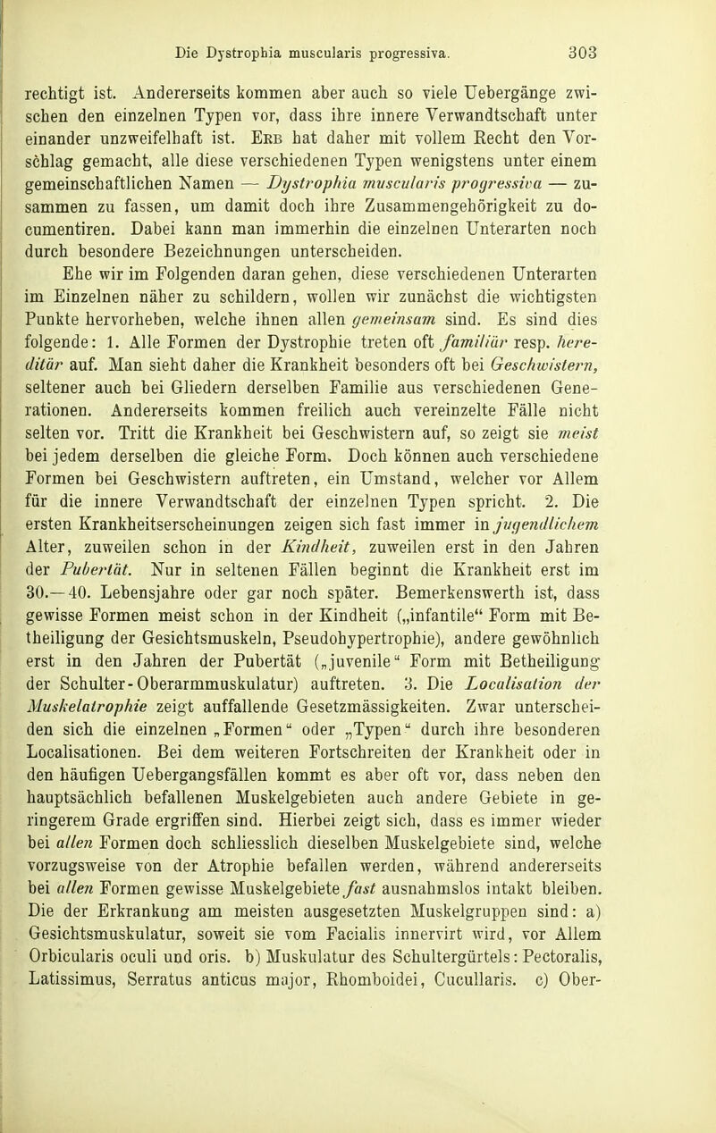 rechtigt ist. Andererseits kommen aber auch so viele Uebergänge zwi- schen den einzelnen Typen vor, dass ihre innere Verwandtschaft unter einander unzweifelhaft ist. Erb hat daher mit vollem Recht den Vor- schlag gemacht, alle diese verschiedenen Typen wenigstens unter einem gemeinschaftlichen Namen — Dystrophia mvscularis 'progressiva — zu- sammen zu fassen, um damit doch ihre Zusammengehörigkeit zu do- cumentiren. Dabei kann man immerhin die einzelnen Unterarten noch durch besondere Bezeichnungen unterscheiden. Ehe wir im Folgenden daran gehen, diese verschiedenen Unterarten im Einzelnen näher zu schildern, wollen wir zunächst die wichtigsten Punkte hervorheben, welche ihnen allen gemeinsam sind. Es sind dies folgende: 1, Alle Formen der Dystrophie treten oft familiär resp. here- ditär auf. Man sieht daher die Krankheit besonders oft bei Geschwistern, seltener auch bei Gliedern derselben Familie aus verschiedenen Gene- rationen. Andererseits kommen freilich auch vereinzelte Fälle nicht selten vor. Tritt die Krankheit bei Geschwistern auf, so zeigt sie meist bei jedem derselben die gleiche Form. Doch können auch verschiedene Formen bei Geschwistern auftreten, ein Umstand, welcher vor Allem für die innere Verwandtschaft der einzelnen Typen spricht. 2. Die ersten Krankheitserscheinungen zeigen sich fast immer 'mjvgendlicliem Alter, zuweilen schon in der Kindheit, zuweilen erst in den Jahren der Pubertät. Nur in seltenen Fällen beginnt die Krankheit erst im 30.—40. Lebensjahre oder gar noch später. Bemerkenswerth ist, dass gewisse Formen meist schon in der Kindheit („infantile Form mit Be- theiligung der Gesichtsmuskeln, Pseudohypertrophie), andere gewöhnlich erst in den Jahren der Pubertät („juvenile Form mit BetheiliguDg der Schulter-Oberarmmuskulatur) auftreten. 3. Die Loculisation der Muskelatropliie zeigt auffallende Gesetzmässigkeiten. Zwar unterschei- den sich die einzelnen „ Formen oder „Typen  durch ihre besonderen Localisationen. Bei dem weiteren Fortschreiten der Krankheit oder in den häufigen Uebergangsfällen kommt es aber oft vor, dass neben den hauptsächlich befallenen Muskelgebieten auch andere Gebiete in ge- ringerem Grade ergriffen sind. Hierbei zeigt sich, dass es immer wieder bei allen Formen doch schliesslich dieselben Muskelgebiete sind, welche vorzugsweise von der Atrophie befallen werden, während andererseits bei allen Formen gewisse Muskelgebiete fast ausnahmslos intakt bleiben. Die der Erkrankung am meisten ausgesetzten Muskelgruppen sind: a) Gesichtsmuskulatur, soweit sie vom Facialis innervirt wird, vor Allem Orbicularis oculi und oris. b) Muskulatur des Schultergürtels: Pectoralis, Latissimus, Serratus anticus major, Rhomboidei, Cucullaris. c) Ober-