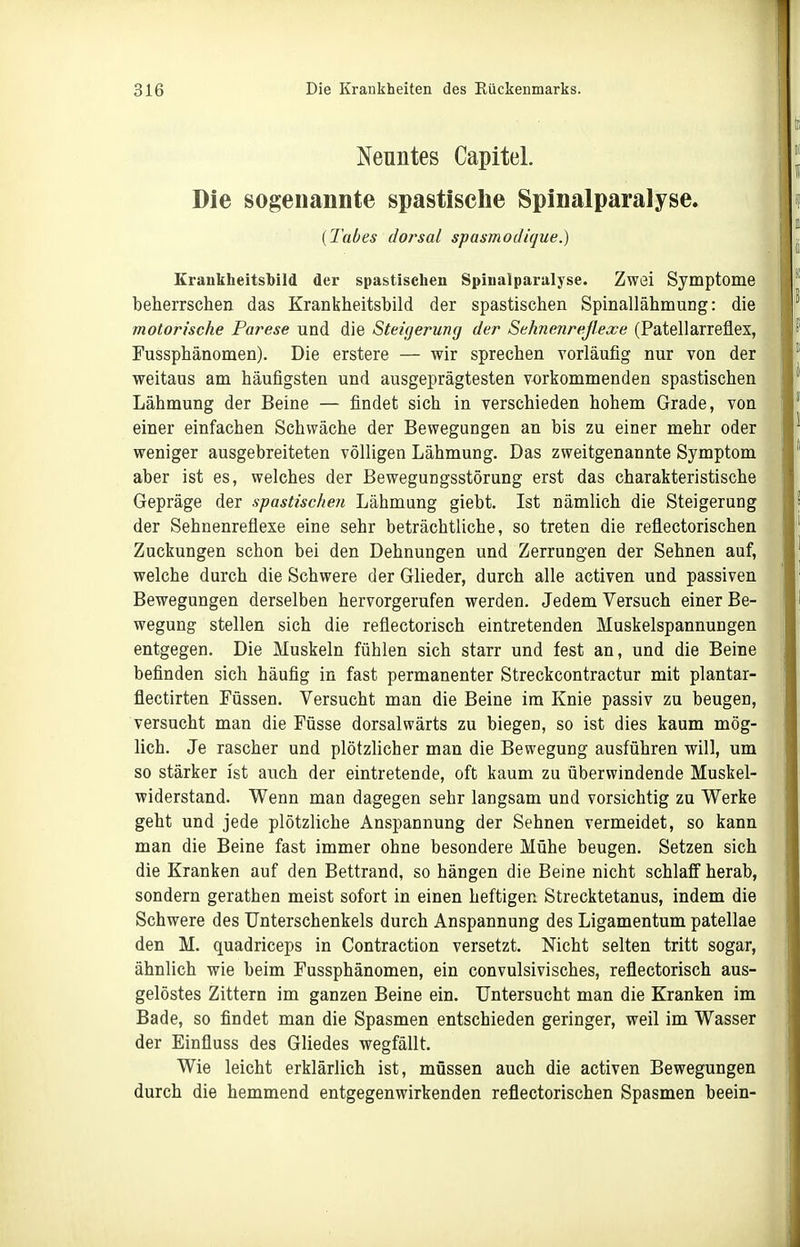 Neuntes Capitel. Die sogenannte spastische Spinalparalyse. {Tabes dorsal spasmodique.) Erankheitsbild der spastischen Spinalparalyse. Zwei Symptome beherrschen das Krankheitshild der spastischen Spinallähmung: die motorische Parese und die Steigerung der Sehnenreßexe (Patellarreflex, Fussphänomen). Die erstere — wir sprechen vorläufig nur von der weitaus am häufigsten und ausgeprägtesten vorkommenden spastischen Lähmung der Beine — findet sich in verschieden hohem Grade, von einer einfachen Schwäche der Bewegungen an bis zu einer mehr oder weniger ausgebreiteten völligen Lähmung. Das zweitgenannte Symptom aber ist es, welches der Bewegungsstörung erst das charakteristische Gepräge der spastischen Lähmung giebt. Ist nämlich die Steigerung der Sehnenreflexe eine sehr beträchtliche, so treten die reflectorischen Zuckungen schon bei den Dehnungen und Zerrungen der Sehnen auf, welche durch die Schwere der Glieder, durch alle activen und passiven Bewegungen derselben hervorgerufen werden. Jedem Versuch einer Be- wegung stellen sich die reflectorisch eintretenden Muskelspannungen entgegen. Die Muskeln fühlen sich starr und fest an, und die Beine befinden sich häufig in fast permanenter Streckcontractur mit plantar- flectirten Füssen. Versucht man die Beine im Knie passiv zu beugen, versucht man die Füsse dorsalwärts zu biegen, so ist dies kaum mög- lich. Je rascher und plötzlicher man die Bewegung ausführen will, um so stärker ist auch der eintretende, oft kaum zu überwindende Muskel- widerstand. Wenn man dagegen sehr langsam und vorsichtig zu Werke geht und jede plötzliche Anspannung der Sehnen vermeidet, so kann man die Beine fast immer ohne besondere Mühe beugen. Setzen sich die Kranken auf den Bettrand, so hängen die Beine nicht schlaff herab, sondern gerathen meist sofort in einen heftigen Strecktetanus, indem die Schwere des Unterschenkels durch Anspannung des Ligamentum patellae den M. quadriceps in Contraction versetzt. Nicht selten tritt sogar, ähnlich wie beim Fussphänomen, ein convulsivisches, reflectorisch aus- gelöstes Zittern im ganzen Beine ein. Untersucht man die Kranken im Bade, so findet man die Spasmen entschieden geringer, weil im Wasser der Einfluss des Gliedes wegfällt. Wie leicht erklärlich ist, müssen auch die activen Bewegungen durch die hemmend entgegenwirkenden reflectorischen Spasmen beein-