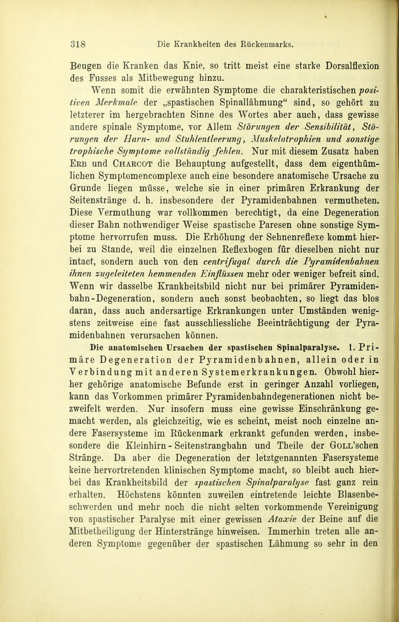 Beugen die Kranken das Knie, so tritt meist eine starke Dorsalflexion des Fusses als Mitbewegung hinzu. Wenn somit die erwähnten Symptome die charakteristischen posi- tiven Merkmale der „spastischen Spinallähmung sind, so gehört zu letzterer im hergebrachten Sinne des Wortes aber auch, dass gewisse andere spinale Symptome, vor Allem Störungen der Sensibilität, Stö- rungen der Harii- und Stuhlentleerung, Muskelatrophien und sonstige trophische Symptome vollständig fehlen. Nur mit diesem Zusatz haben Erb und Charcot die Behauptung aufgestellt, dass dem eigenthüm- lichen Symptomencomplexe auch eine besondere anatomische Ursache zu Grunde liegen müsse, welche sie in einer primären Erkrankung der Seitenstränge d. h. insbesondere der Pyramidenbahnen vermutheten. Diese Vermuthung war Yollkommen berechtigt, da eine Degeneration dieser Bahn nothwendiger Weise spastische Paresen ohne sonstige Sym- ptome hervorrufen muss. Die Erhöhung der Sehnenreflexe kommt hier- bei zu Stande, weil die einzelnen Reflexbogen für dieselben nicht nur intact, sondern auch von den centrifugal durch die Pyramidenbahnen ihnen zugeleiteten hemmenden Einßüssen mehr oder weniger befreit sind. Wenn wir dasselbe Krankheitsbild nicht nur bei primärer Pyramiden- bahn-Degeneration, sondern auch sonst beobachten, so liegt das blos daran, dass auch andersartige Erkrankungen unter Umständen wenig- stens zeitweise eine fast ausschliessliche Beeinträchtigung der Pyra- midenbahnen verursachen können. Die anatomischen Ursaclien der spastischen Spinalparalyse, t. Pri- märe Degeneration der Pyramidenbahnen, allein oder in Verbindung mit anderen Systemerkrankungen. Obwohl hier- her gehörige anatomische Befunde erst in geringer Anzahl vorliegen, kann das Vorkommen primärer Pyramidenbahndegenerationen nicht be- zweifelt werden. Nur insofern muss eine gewisse Einschränkung ge- macht werden, als gleichzeitig, wie es scheint, meist noch einzelne an- dere Fasersysteme im Rückenmark erkrankt gefunden werden, insbe- sondere die Kleinhirn - Seitenstrangbahn und Theile der GoLL'schen Stränge. Da aber die Degeneration der letztgenannten Fasersysteme keine hervortretenden klinischen Symptome macht, so bleibt auch hier- bei das Krankheitsbild der spastischen Spinalparalyse fast ganz rein erhalten. Höchstens könnten zuweilen eintretende leichte Blasenbe- schwerden und mehr noch die nicht selten vorkommende Vereinigung von spastischer Paralyse mit einer gewissen Ataxie der Beine auf die Mitbetheiligung der Hinterstränge hinweisen. Immerhin treten alle an- deren Symptome gegenüber der spastischen Lähmung so sehr in den