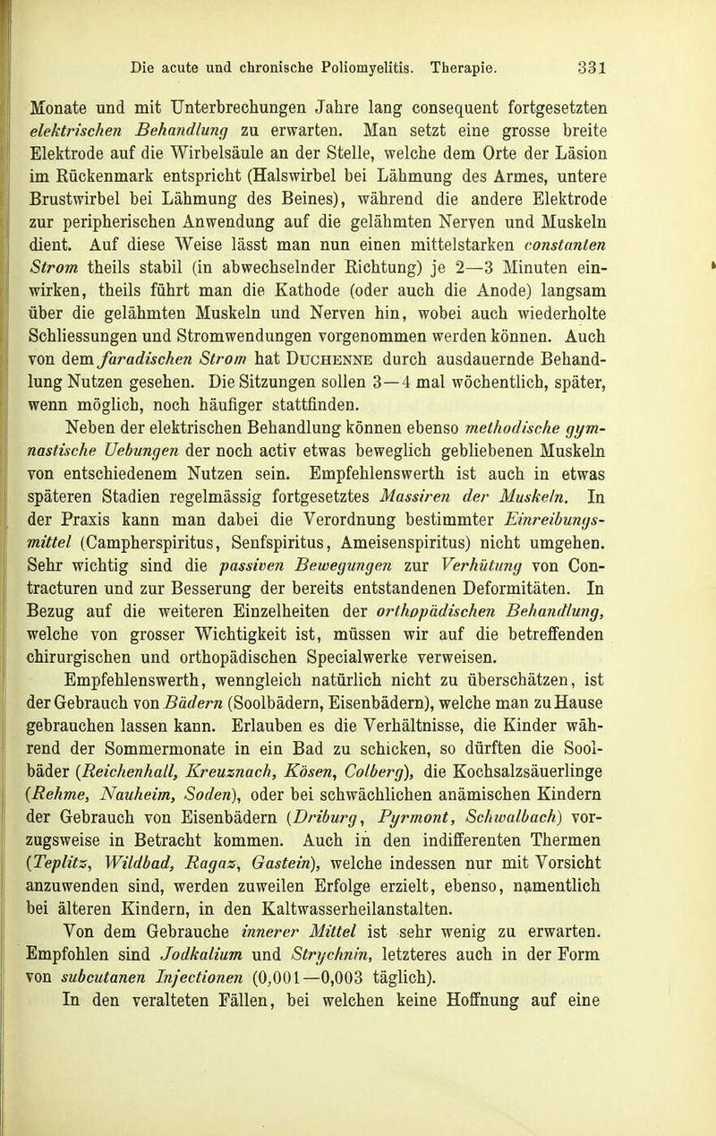 Monate und mit Unterbrechungen Jahre lang consequent fortgesetzten elektrischen Behandlung zu erwarten. Man setzt eine grosse breite Elektrode auf die Wirbelsäule an der Stelle, welche dem Orte der Läsion im Rückenmark entspricht (Halswirbel bei Lähmung des Armes, untere Brustwirbel bei Lähmung des Beines), während die andere Elektrode zur peripherischen Anwendung auf die gelähmten Nerven und Muskeln dient. Auf diese Weise lässt man nun einen mittelstarken constanten Strom theils stabil (in abwechselnder Eichtung) je 2—3 Minuten ein- wirken, theils führt man die Kathode (oder auch die Anode) langsam über die gelähmten Muskeln und Nerven hin, wobei auch wiederholte Schliessungen und Stromwendungen vorgenommen werden können. Auch von dem faradischen Strom hat Duchenne durch ausdauernde Behand- lung Nutzen gesehen. Die Sitzungen sollen 3—4 mal wöchenthch, später, wenn möglich, noch häufiger stattfinden. Neben der elektrischen Behandlung können ebenso methodische gym- nastische Uebungen der noch activ etwas beweglich gebliebenen Muskeln von entschiedenem Nutzen sein. Empfehlenswerth ist auch in etwas späteren Stadien regelmässig fortgesetztes Massiren der Muskeln. In der Praxis kann man dabei die Verordnung bestimmter Einreibungs- mittel (Campherspiritus, Senfspiritus, Ameisenspiritus) nicht umgehen. Sehr wichtig sind die passiven Bewegungen zur Verhütung von Con- tracturen und zur Besserung der bereits entstandenen Deformitäten. In Bezug auf die weiteren Einzelheiten der orthopädischen Behandlung, welche von grosser Wichtigkeit ist, müssen wir auf die betreffenden chirurgischen und orthopädischen Specialwerke verweisen. Empfehlenswerth, wenngleich natürlich nicht zu überschätzen, ist der Gebrauch von Bädern (Soolbädern, Eisenbädem), welche man zu Hause gebrauchen lassen kann. Erlauben es die Verhältnisse, die Kinder wäh- rend der Sommermonate in ein Bad zu schicken, so dürften die Sool- bäder {Reichenhall, Kreuznach, Kosen, Colberg), die Kochsalzsäuerlinge {Rehme, Nauheim, Soden), oder bei schwächlichen anämischen Kindern der Gebrauch von Eisenbädern {Driburg, Pyrmont, Schwalbach) vor- zugsweise in Betracht kommen. Auch in den indifferenten Thermen {Teplitz, Wildbad, Ragaz, Gastein), welche indessen nur mit Vorsicht anzuwenden sind, werden zuweilen Erfolge erzielt, ebenso, namentlich bei älteren Kindern, in den Kaltwasserheilanstalten. Von dem Gebrauche innerer Mittel ist sehr wenig zu erwarten. Empfohlen sind Jodkalium und Strychnin, letzteres auch in der Form von subcutanen Injectionen (0,001—0,003 täglich). In den veralteten Fällen, bei welchen keine Hoffnung auf eine