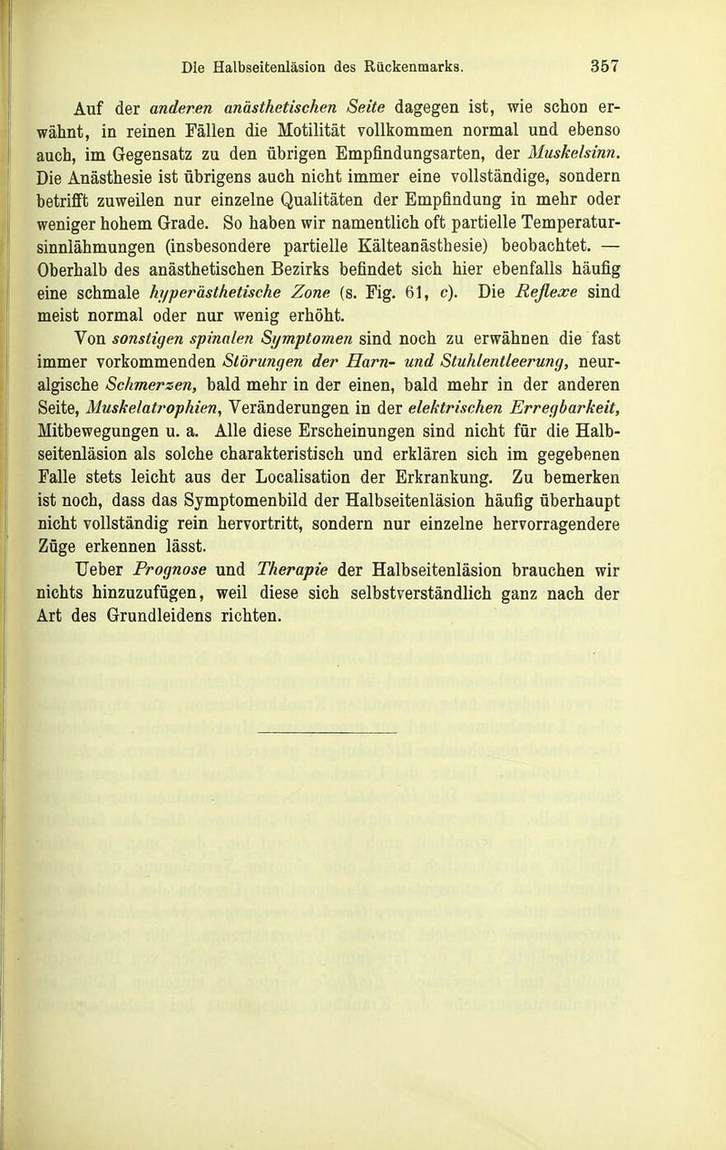 Auf der anderen anästhetischen Seite dagegen ist, wie schon er- wähnt, in reinen Fällen die Motilität vollkommen normal und ebenso auch, im Gegensatz zu den übrigen Empfindungsarten, der Muskelsinn. Die Anästhesie ist übrigens auch nicht immer eine vollständige, sondern betrifi't zuweilen nur einzelne Qualitäten der Empfindung in mehr oder weniger hohem Grade. So haben wir namentlich oft partielle Temperatur- sinnlähmungen (insbesondere partielle Kälteanästhesie) beobachtet. — Oberhalb des anästhetischen Bezirks befindet sich hier ebenfalls häufig eine schmale hyperästhetische Zone (s. Fig. 61, c). Die Reflexe sind meist normal oder nur wenig erhöht. Von sonstigen spinalen Symptomen sind noch zu erwähnen die fast immer vorkommenden Störungen der Harn- und Stuhlentleerung, neur- algische Schmerzen, bald mehr in der einen, bald mehr in der anderen Seite, Muskelatrophien, Veränderungen in der elektrischen Erregbarkeit, Mitbewegungen u. a. Alle diese Erscheinungen sind nicht für die Halb- seitenläsion als solche charakteristisch und erklären sich im gegebenen Falle stets leicht aus der Localisation der Erkrankung. Zu bemerken ist noch, dass das Symptomenbild der Halbseitenläsion häufig überhaupt nicht vollständig rein hervortritt, sondern nur einzelne hervorragendere Züge erkennen lässt. Ueber Prognose und Therapie der Halbseitenläsion brauchen wir nichts hinzuzufügen, weil diese sich selbstverständlich ganz nach der Art des Grundleidens richten.