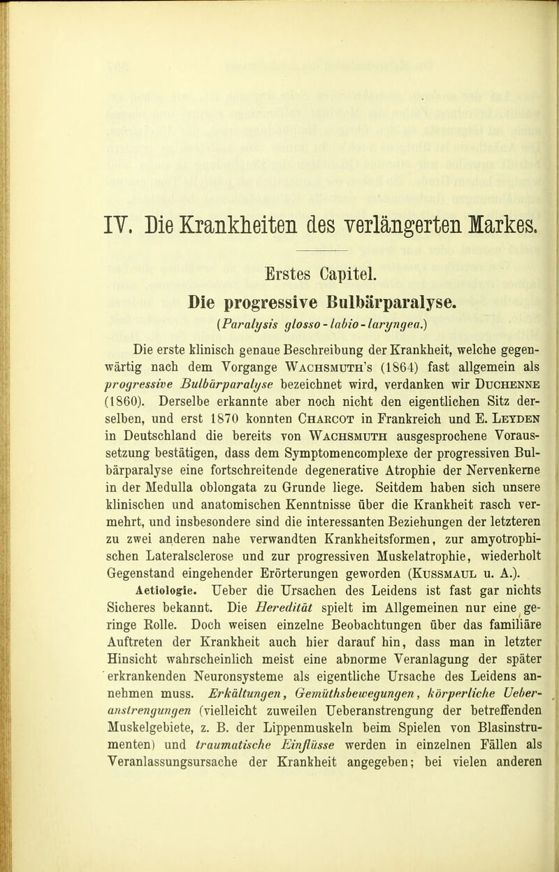 IT. Die Kranklieiteii des verlängerten Markes. Erstes Capitel. Die progressive Bulbärparalyse. (Paralysis glosso - labio - laryngea.) Die erste klinisch genaue Beschreibung der Krankheit, welche gegen- wärtig nach dem Vorgange Wachsmuth's (1864) fast allgemein als progressive Bulbürparalyse bezeichnet wird, verdanken wir Duchenne (1860). Derselbe erkannte aber noch nicht den eigentlichen Sitz der- selben, und erst 1870 konnten Charcot in Frankreich und E. Leyden in Deutschland die bereits von Wachsmuth ausgesprochene Voraus- setzung bestätigen, dass dem Symptomencomplexe der progressiven Bul- bärparalyse eine fortschreitende degenerative Atrophie der Nervenkeme in der Medulla oblongata zu Grunde liege. Seitdem haben sich unsere klinischen und anatomischen Kenntnisse über die Krankheit rasch ver- mehrt, und insbesondere sind die interessanten Beziehungen der letzteren zu zwei anderen nahe verwandten Krankheitsformen, zur amyotrophi- schen Lateralsclerose und zur progressiven Muskelatrophie, wiederholt Gegenstand eingehender Erörterungen geworden (Kussmaul u. A.). Aetiologie. Ueber die Ursachen des Leidens ist fast gar nichts Sicheres bekannt. Die Heredität spielt im Allgemeinen nur eine ge- ringe Rolle. Doch weisen einzelne Beobachtungen über das familiäre Auftreten der Krankheit auch hier darauf hin, dass man in letzter Hinsicht wahrscheinlich meist eine abnorme Veranlagung der später erkrankenden Neuronsysteme als eigentliche Ursache des Leidens an- nehmen muss. Erkältungen, Gemiithsbewegungen, körperliche Ueber- anslrengungen (vielleicht zuweilen Ueberanstrengung der betreffenden Muskelgebiete, z. B. der Lippenmuskeln beim Spielen von Blasinstru- menten) und traumatische Einflüsse werden in einzelnen Fällen als Veranlassungsursache der Krankheit angegeben; bei vielen anderen