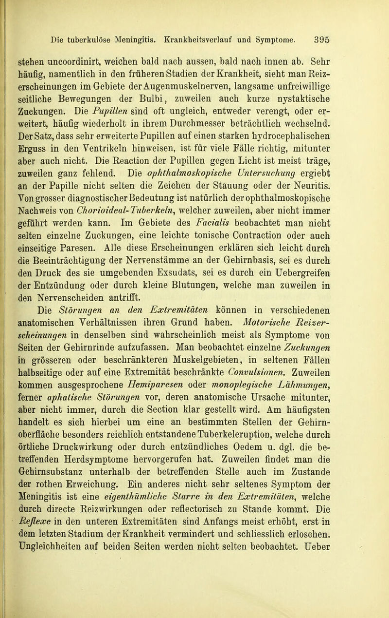 stehen uncoordinirt, weichen bald nach aussen, bald nach innen ab. Sehr häufig, namentlich in den früheren Stadien der Krankheit, sieht man Reiz- erscheinungen im Gebiete der Augenmuskelnerven, langsame unfreiwillige seitliche Bewegungen der Bulbi, zuweilen auch kurze nystaktische Zuckungen. Die Pupillen sind oft ungleich, entweder verengt, oder er- weitert, häufig wiederholt in ihrem Durchmesser beträchtlich wechselnd. Der Satz, dass sehr erweiterte Pupillen auf einen starken hydrocephalischen Erguss in den Ventrikeln hinweisen, ist für viele Fälle richtig, mitunter aber auch nicht. Die Reaction der Pupillen gegen Licht ist meist träge, zuweilen ganz fehlend. Die ophthalmoskopische Untersuchung ergiebt an der Papille nicht selten die Zeichen der Stauung oder der Neuritis. Von grosser diagnostischer Bedeutung ist natürlich der ophthalmoskopische Nachweis von Chorioideal- Tuberkeln, welcher zuweilen, aber nicht immer geführt werden kann. Im Gebiete des Facialis beobachtet man nicht selten einzelne Zuckungen, eine leichte tonische Contraction oder auch einseitige Paresen. Alle diese Erscheinungen erklären sich leicht durch die Beeinträchtigung der Nervenstämme an der Gehirnbasis, sei es durch den Druck des sie umgebenden Exsudats, sei es durch ein TJebergreifen der Entzündung oder durch kleine Blutungen, welche man zuweilen in den Nervenscheiden antrifft. Die Störungen an den Extremitäten können in verschiedenen anatomischen Verhältnissen ihren Grund haben. Motorische Reizer- scheinungen in denselben sind wahrscheinlich meist als Symptome von Seiten der Gehirnrinde aufzufassen. Man beobachtet einzelne Zuckungen in grösseren oder beschränkteren Muskelgebieten, in seltenen Fällen halbseitige oder auf eine Extremität beschränkte Convulsionen. Zuweilen kommen ausgesprochene Hemiparesen oder monoplegische Lähmungen, ferner aphatische Störungen vor, deren anatomische Ursache mitunter, aber nicht immer, durch die Section klar gestellt wird. Am häufigsten handelt es sich hierbei um eine an bestimmten Stellen der Gehirn- oberfläche besonders reichlich entstandene Tuberkeleruption, welche durch örtliche Druckwirkung oder durch entzündliches Oedem u. dgl. die be- treffenden Herdsymptome hervorgerufen hat. Zuweilen findet man die Gehirnsubstanz unterhalb der betreffenden Stelle auch im Zustande der rothen Erweichung. Ein anderes nicht sehr seltenes Symptom der Meningitis ist eine eigenthümliche Starre in den Extremitäten, welche durch directe Reizwirkungen oder reflectorisch zu Stande kommt. Die Reflexe in den unteren Extremitäten sind Anfangs meist erhöht, erst in dem letzten Stadium der Krankheit vermindert und schliesslich erloschen. Ungleichheiten auf beiden Seiten werden nicht selten beobachtet. Ueber