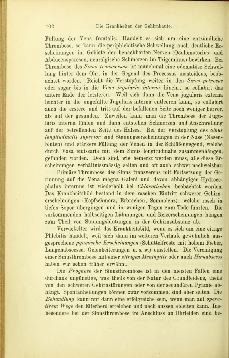 Füllung der Vena frontalis. Handelt es sich um eine entzündliche Thrombose, so kann die periphlebitische Schwellung auch deutliche Er- scheinungen im Gebiete der benachbarten Nerven (Oculomotorius- und Abducensparesen, neuralgische Schmerzen im Trigeminus) bewirken. Bei Thrombose des Sinus transversus ist manchmal eine ödematöse Schwel- lung hinter dem Ohr, in der Gegend des Processus mastoideus, beob- achtet worden. Reicht die Verstopfung weiter in den Sinus peirosiis oder sogar bis in die Vena jvgvlaiis interna hinein, so coUabirt das untere Ende der letzteren. Weil sich dann die Vena jugularis externa leichter in die ungefüllte Jugularis interna entleeren kann, so coUabirt auch die erstere und tritt auf der befallenen Seite noch weniger hervor, als auf der gesunden. Zuweilen kann man die Thrombose der Jugu- laris interna fühlen und dann entstehen Schmerzen und Anschwellung auf der betreffenden Seite des Halses. Bei der Verstopfung des Sinus longitudinalis superior sind Stauungserscheinungen in der Nase (Nasen- bluten) und stärkere Füllung der Venen in der Schläfengegend, welche durch Vasa emissaria mit dem Sinus longitudinalis zusammenhängen, gefunden worden. Doch sind, wie bemerkt werden muss, alle diese Er- scheinungen verhältnissmässig selten und oft auch schwer nachweisbar. Primäre Thrombose des Sinus transversus mit Fortsetzung der Ge- rinnung auf die Vena magna Galeni und davon abhängiger Hydroce- phalus internus ist wiederholt bei Chlorotischen beobachtet worden. Das Krankheitsbild bestand in dem raschen Eintritt schwerer Gehirn- erscheinungen (Kopfschmerz, Erbrechen, Somnolenz), welche rasch in tiefen Sopor übergingen und in wenigen Tagen zum Tode führten. Die vorkommenden halbseitigen Lähmungen und Reizerscheinungen hängen zuin Theil.von Stauungsblutungen in der Gehirnsubstanz ab. Verwickelter wird das Krankheitsbild, wenn es sich um eine eitrige Phlebitis handelt, weil sich dann im weiteren Verlaufe gewöhnlich aus- gesprochene pyämische Erscheinungen (Schüttelfröste mit hohem Fieber, Lungenabscesse, Gelenkeiterungen u. s. w.) einstellen. Die Vereinigung einer Sinusthrombose mit einer eitrigen Meningitis oder auch Hirnabscess haben wir schon früher erwähnt. Die Prognose der Sinusthrombose ist in den meisten Fällen eine durchaus ungünstige, was theils von der Natur des Grundleidens, theils von den schweren Gehirnstörungen oder von der secundären Pyämie ab- hängt. Spontanheilungen können zwar vorkommen, sind aber selten. Die Behandlung kann nur dann eine erfolgreiche sein, wenn man auf opera- tivem Wege den Eiterherd erreichen und nach aussen ableiten kann. Ins- besondere bei der Sinusthrombose im Anschluss an Ohrleiden sind be-