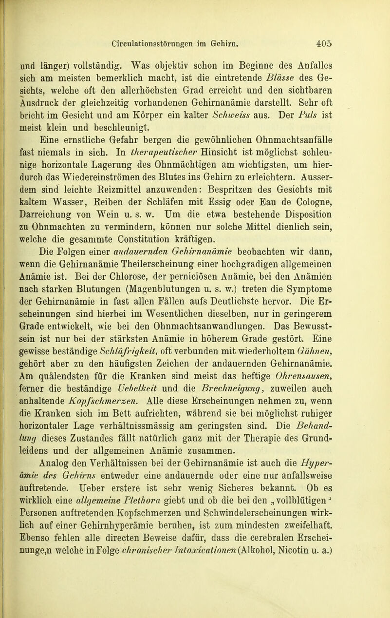 und länger) vollständig. Was objektiv schon im Beginne des Anfalles sich am meisten bemerklich macht, ist die eintretende Blässe des Ge- sichts, welche oft den allerhöchsten Grad erreicht und den sichtbaren Ausdruck der gleichzeitig vorhandenen Gehirnanämie darstellt. Sehr oft bricht im Gesicht und am Körper ein kalter Schweiss aus. Der Puls ist meist klein und beschleunigt. Eine ernstliche Gefahr bergen die gewöhnlichen Ohnmachtsanfälle fast niemals in sich. In therapeutischer Hinsicht ist möglichst schleu- nige horizontale Lagerung des Ohnmächtigen am wichtigsten, um hier- durch das Wiedereinströmen des Blutes ins Gehirn zu erleichtern. Ausser- dem sind leichte Keizmittel anzuwenden: Bespritzen des Gesichts mit kaltem Wasser, Eeiben der Schläfen mit Essig oder Eau de Cologne, Darreichung von Wein u. s. w. Um die etwa bestehende Disposition zu Ohnmächten zu vermindern, können nur solche Mittel dienlich sein, welche die gesammte Constitution kräftigen. Die Folgen einer andauernden Gehirnanämie beobachten wir dann, wenn die Gehirnanämie Theilerscheinung einer hochgradigen allgemeinen Anämie ist. Bei der Chlorose, der perniciösen Anämie, bei den Anämien nach starken Blutungen (Magenblutungen u. s. w.) treten die Symptome der Gehirnanämie in fast allen Fällen aufs Deutlichste hervor. Die Er- scheinungen sind hierbei im Wesentlichen dieselben, nur in geringerem Grade entwickelt, wie bei den Ohnmachtsanwandlungen. Das Bewusst- sein ist nur bei der stärksten Anämie in höherem Grade gestört. Eine gewisse beständige Schläfrigkeit, oft verbunden mit wiederholtem Gähnen, gehört aber zu den häufigsten Zeichen der andauernden Gehirnanämie. Am quälendsten für die Kranken sind meist das heftige Ohrensausen, ferner die beständige Uehelkeit und die Brechneigung, zuweilen auch anhaltende Kopfschmerzen. AUe diese Erscheinungen nehmen zu, wenn die Kranken sich im Bett aufrichten, während sie bei möglichst ruhiger horizontaler Lage verhältnissmässig am geringsten sind. Die Behand- lung dieses Zustandes fällt natürlich ganz mit der Therapie des Grund- leidens und der allgemeinen Anämie zusammen. Analog den Verhältnissen bei der Gehirnanämie ist auch die Hyper- ämie des Gehirns entweder eine andauernde oder eine nur anfallsweise auftretende. lieber erstere ist sehr wenig Sicheres bekannt. Ob es wirklich eine allgemeine Plethora giebt und ob die bei den „vollblütigen-' Personen auftretenden Kopfschmerzen und Schwindelerscheinungen wirk- lich auf einer Gehirnhyperämie beruhen, ist zum mindesten zweifelhaft. Ebenso fehlen alle directen Beweise dafür, dass die cerebralen Erschei- nunge,n welche in Folge chronischer Intoa;icationen {Alkohol, Nicotin u. a.)