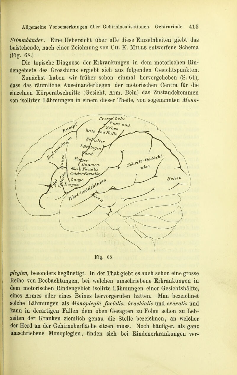 Stimmbänder. Eine TJebersicht über alle diese Einzelnheiten giebt das beistellende, nach einer Zeichnung von Ch. K. Mills entworfene Schema (Fig. 68.) Die topische Diagnose der Erkrankungen in dem motorischen Rin- dengebiete des Grosshirns ergiebt sich aus folgenden Gesichtspunkten. Zunächst haben wir früher schon einmal hervorgehoben (S. 61), dass das räumliche Auseinanderliegen der motorischen Centra für die einzelnen Körperabschnitte (Gesicht, Arm, Bein) das Zustandekommen von isolirten Lähmungen in einem dieser Theile, von sogenannten Mono- Fig. 68. plegien, besonders begünstigt. In der That giebt es auch schon eine grosse Eeihe von Beobachtungen, bei welchen umschriebene Erkrankungen in dem motorischen Eindengebiet isolirte Lähmungen einer Gesichtshälfte, eines Armes oder eines Beines hervorgerufen hatten. Man bezeichnet solche Lähmungen als Monoplcgia facialis, brachialis und cruralis und kann in derartigen Fällen dem oben Gesagten zu Folge schon zu Leb- zeiten der Kranken ziemlich genau die Stelle bezeichnen, an welcher der Herd an der Gehirnoberfläche sitzen muss. Noch häufiger, als ganz umschriebene Monoplegien, finden sich bei Rindenerkrankungen ver-