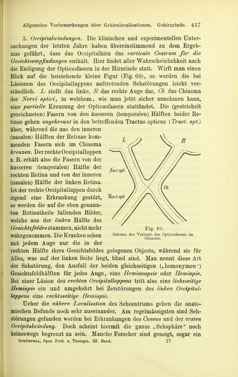 3. Occipitalwindungen. Die klinischen und experimentellen Unter- suchungen der letzten Jahre haben übereinstimmend zu dem Ergeb- niss geführt, dass das Occipitalhirn das corticale Genirum für die Gesichlsempfindungen enthält. Hier findet aller Wahrscheinlichkeit nach die Endigung der Opticusfasern in der Hirnrinde statt. Wirft man einen Blick auf die beistehende kleine Figur (Fig. 69), so werden die bei Läsionen des Occipitallappens auftretenden Sehstörungen leicht ver- ständlich. L stellt das linke, R das rechte Auge dar, Ch das Chiasma der Nervi optici, in welchem, wie man jetzt sicher annehmen kann, eine partielle Kreuzung der Opticusfasern stattfindet. Die (gestrichelt gezeichneten) Fasern von den äusseren (temporalen) Hälften beider Re- tinae gehen ungekreuzt in den betreffenden Tractus opticus (Traci. opt.) über, während die aus den inneren (nasalen) Hälften der Retinae kom- menden Fasern sich im Chiasma kreuzen. Der rechte Occipitallappen z. B. erhält also die Fasern von der äusseren (temporalen) Hälfte der rechten Retina und von der inneren (nasalen) Hälfte der linken Retina. Ist der rechte Occipitallappen durch irgend eine Erkrankung gestört, so werden die auf die eben genann- ten Retinatheile fallenden Bilder, welche aus der linken Hälfte des Gesichtsfeldes stammen, nicht mehr wahrgenommen. Die Kranken sehen mit jedem Auge nur die in der rechten Hälfte ihres Gesichtsfeldes gelegenen Objecte, während sie für Alles, was auf der linken Seite liegt, blind sind. Man nennt diese Art der Sehstörung, den Ausfall der beiden gleichseitigen („ homonymen •*) Gesichtsfeldhälften für jedes Auge, eine Hemianopsie oder Hemiopie. Bei einer Läsion des rechten Occipitallappens tritt also eine linksseitige Hemiopie ein und umgekehrt bei Zerstörungen des li7iken Occipital- lappens eine rechtsseitige Hemiopie. lieber die nähere Localisation des Sehcentrums gehen die anato- mischen Befunde noch sehr auseinander. Am regelmässigsten sind Seh- störungen gefunden worden bei Erkrankungen des Cuneus und der ersten Occipitalwindung. Doch scheint hiermit die ganze „Sehsphäre noch keineswegs begrenzt zu sein. Manche Forscher sind geneigt, sogar ein STEtimpELL, Spec. Patli. n. Therapie. III. Baad. 27 Schoma des Verlaufs der Opticusfasern im Chiasma.