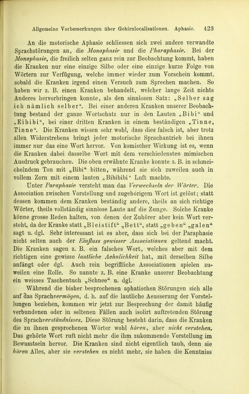 r Allgemeine Vorbemerkungen über Gehlrnlocalisationen. Aphasie. 423 An die motorische Aphasie schliessen sich zwei andere verwandte Sprachstörungen an, die Monophasie und die Pharaphasie. Bei der Monophasie, die freilich selten ganz rein zur Beobachtung kommt, haben die Kranken nur eine einzige Silbe oder eine einzige kurze Folge von Wörtern zur Verfügung, welche immer wieder zum Vorschein kommt, sobald die Kranken irgend einen Versuch zum Sprechen machen. So haben wir z. B. einen Kranken behandelt, welcher lange Zeit nichts Anderes hervorbringen konnte, als den sinnlosen Satz: „Selber sag ich nämlich selber. Bei einer anderen Kranken unserer Beobach- tung bestand der ganze Wortschatz nur in den Lauten „Bibi und „Eibibi, bei einer dritten Kranken in einem beständigen „Tinne, Tinne. Die Kranken wissen sehr wohl, dass dies falsch ist, aber trotz allen Widerstrebens bringt jeder motorische Sprachantrieb bei ihnen immer nur das eine Wort hervor. Von komischer Wirkung ist es, wenn die Kranken dabei dasselbe Wort mit dem verschiedensten mimischen Ausdruck gebrauchen. Die oben erwähnte Kranke konnte z. ß. in schmei- chelndem Ton mit „Bibi bitten, während sie sich zuweilen auch in vollem Zorn mit einem lauten „Bibibibi Luft machte. Unter Paraphasie versteht man das Verwechseln der Wörter. Die Association zwischen Vorstellung und zugehörigem Wort ist gelöst; statt dessen kommen dem Kranken beständig andere, theils an sich richtige Wörter, theils vollständig sinnlose Laute auf die Zunge. Solche Kranke könne grosse Reden halten, von denen der Zuhörer aber kein Wort ver- steht, da der Kranke statt „Bleistift „Bett, statt „geben „galen sagt u. dgl. Sehr interessant ist es aber, dass sich bei der Paraphasie nicht selten auch der Einfluss gewisser Associationen geltend macht. Die Kranken sagen z. B. ein falsches Wort, welches aber mit dem richtigen eine gewisse lautliche Aehnlichkeit hat, mit derselben Silbe anfängt oder dgl. Auch rein begriflliche Associationen spielen zu- weilen eine Rolle. So nannte z. B. eine Kranke unserer Beobachtung ein weisses Taschentuch „Schnee u. dgl. Während die bisher besprochenen aphatischen Störungen sich alle auf 9as Sprachwer»2ö<7era, d. h. auf die lautliche Aeusserung der Vorstel- lungen beziehen, kommen wir jetzt zur Besprechung der damit häufig verbundenen oder in seltenen Fällen auch isolirt auftretenden Störung des ^^x^chverständnisses. Diese Störung besteht darin, dass die Kranken die zu ihnen gesprochenen Wörter wohl hören, aber nicht verstehen. Das gehörte Wort ruft nicht mehr die ihm zukommende Vorstellung im Bewusstsein hervor. Die Kranken sind nicht eigentlich taub, denn sie hören Alles, aber sie verstehen es nicht mehr, sie haben die Kenntniss