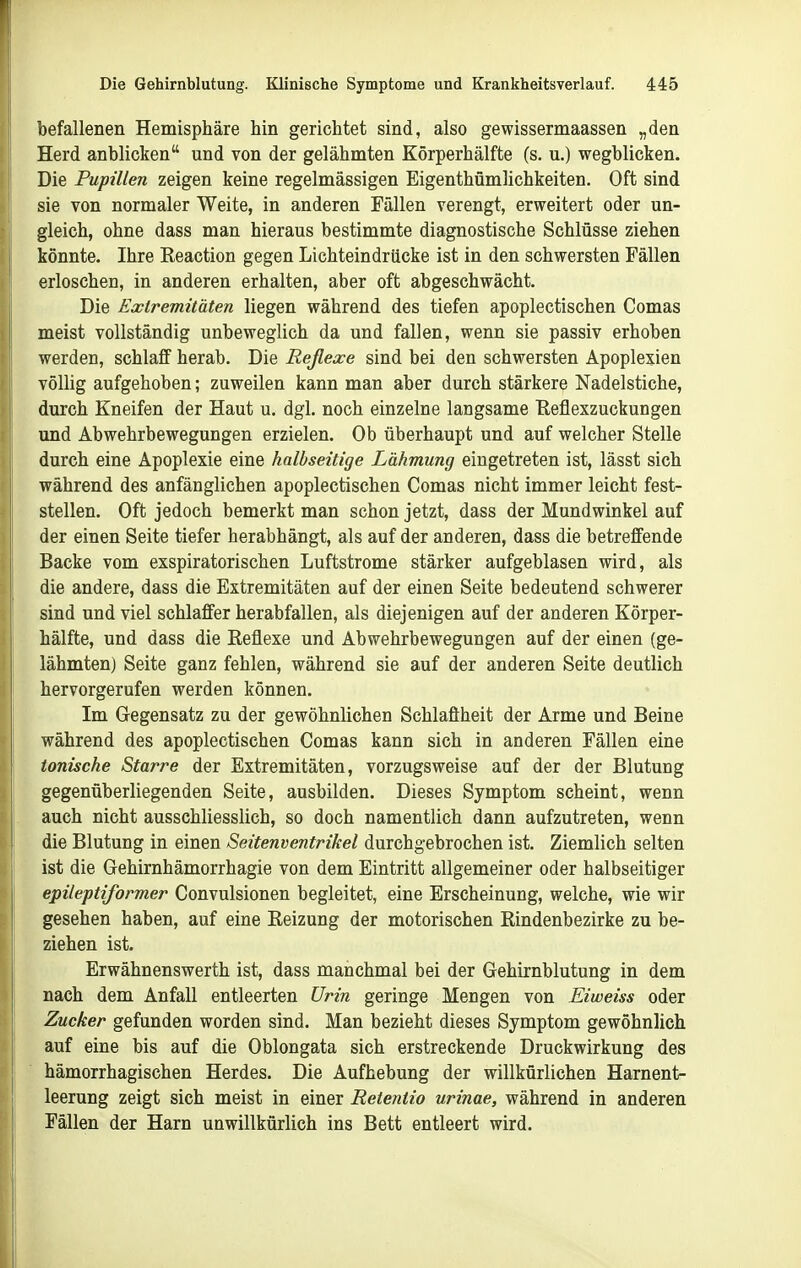 befallenen Hemisphäre hin gerichtet sind, also gewissermaassen „den Herd anblicken und von der gelähmten Körperhälfte (s. u.) wegblicken. Die Pupillen zeigen keine regelmässigen Eigenthümlichkeiten. Oft sind sie von normaler Weite, in anderen Fällen verengt, erweitert oder un- gleich, ohne dass man hieraus bestimmte diagnostische Schlüsse ziehen könnte. Ihre Keaction gegen Lichteindrücke ist in den schwersten Fällen erloschen, in anderen erhalten, aber oft abgeschwächt. Die Extremitäten liegen während des tiefen apoplectischen Comas meist vollständig unbeweglich da und fallen, wenn sie passiv erhoben werden, schlaff herab. Die Reßexe sind bei den schwersten Apoplexien völlig aufgehoben; zuweilen kann man aber durch stärkere Nadelstiche, durch Kneifen der Haut u. dgl. noch einzelne langsame Eeflexzuckungen und Abwehrbewegungen erzielen. Ob überhaupt und auf welcher Stelle durch eine Apoplexie eine halbseitige Lähmung eingetreten ist, lässt sich während des anfänglichen apoplectischen Comas nicht immer leicht fest- stellen. Oft jedoch bemerkt man schon jetzt, dass der Mundwinkel auf der einen Seite tiefer herabhängt, als auf der anderen, dass die betreffende Backe vom exspiratorischen Luftstrome stärker aufgeblasen wird, als die andere, dass die Extremitäten auf der einen Seite bedeutend schwerer sind und viel schlaffer herabfallen, als diejenigen auf der anderen Körper- hälfte, und dass die Reflexe und Abwehrbewegungen auf der einen (ge- lähmten) Seite ganz fehlen, während sie auf der anderen Seite deutlich hervorgerufen werden können. Im Gegensatz zu der gewöhnlichen Schlaffheit der Arme und Beine während des apoplectischen Comas kann sich in anderen Fällen eine tonische Starre der Extremitäten, vorzugsweise auf der der Blutung gegenüberliegenden Seite, ausbilden. Dieses Symptom scheint, wenn auch nicht ausschliesslich, so doch namentlich dann aufzutreten, wenn die Blutung in einen Seitenventrikel durchgebrochen ist. Ziemlich selten ist die Gehirnhämorrhagie von dem Eintritt allgemeiner oder halbseitiger epileptiformer Convulsionen begleitet, eine Erscheinung, welche, wie wir gesehen haben, auf eine Eeizung der motorischen Eindenbezirke zu be- ziehen ist. Erwähnenswerth ist, dass manchmal bei der Gehirnblutung in dem nach dem Anfall entleerten Urin geringe Mengen von Eiweiss oder Zucker gefunden worden sind. Man bezieht dieses Symptom gewöhnlich auf eine bis auf die Oblongata sich erstreckende Druckwirkung des hämorrhagischen Herdes. Die Aufhebung der willkürlichen Harnent- leerung zeigt sich meist in einer Retentio urinae, während in anderen Fällen der Harn unwillkürlich ins Bett entleert wird.