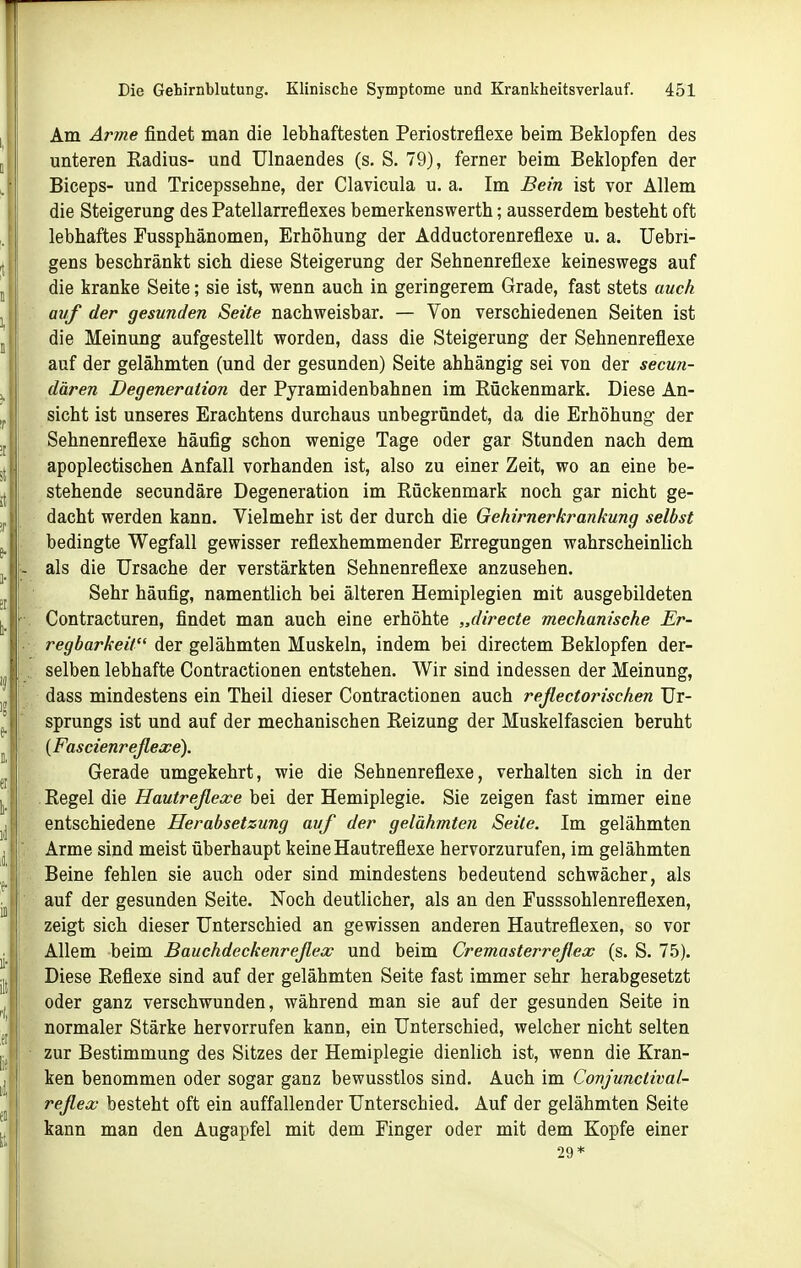 Am Anne findet man die lebhaftesten Periostrefiexe beim Beklopfen des unteren Kadius- und Ulnaendes (s. S. 79), ferner beim Beklopfen der Biceps- und Tricepssehne, der Clavicula u. a. Im Bein ist vor Allem die Steigerung des Patellarreflexes bemerkenswert!!; ausserdem besteht oft lebhaftes Fussphänomen, Erhöhung der Adductorenreflexe u. a. Uebri- gens beschränkt sich diese Steigerung der Sehnenreflexe keineswegs auf die kranke Seite; sie ist, wenn auch in geringerem Grade, fast stets auch avf der gesunden Seite nachweisbar. — Von verschiedenen Seiten ist die Meinung aufgestellt worden, dass die Steigerung der Sehnenreflexe auf der gelähmten (und der gesunden) Seite abhängig sei von der secun- dären Degeneration der Pyramidenbahnen im Rückenmark. Diese An- sicht ist unseres Erachtens durchaus unbegründet, da die Erhöhung der Sehnenreflexe häufig schon wenige Tage oder gar Stunden nach dem apoplectischen Anfall vorhanden ist, also zu einer Zeit, wo an eine be- stehende secundäre Degeneration im Rückenmark noch gar nicht ge- dacht werden kann. Vielmehr ist der durch die Gehirnerkrankung selbst bedingte Wegfall gewisser reflexhemmender Erregungen wahrscheinlich - als die Ursache der verstärkten Sehnenreflexe anzusehen. Sehr häufig, namentlich bei älteren Hemiplegien mit ausgebildeten ■. Contracturen, findet man auch eine erhöhte „directe mechanische Er- . regbarkeit der gelähmten Muskeln, indem bei directem Beklopfen der- . selben lebhafte Contractionen entstehen. Wir sind indessen der Meinung, dass mindestens ein Theil dieser Contractionen auch reflectorischen Ur- sprungs ist und auf der mechanischen Reizung der Muskelfascien beruht {Fascienreßexe). Gerade umgekehrt, wie die Sehnenreflexe, verhalten sich in der Regel die Hautreflexe bei der Hemiplegie. Sie zeigen fast immer eine entschiedene Herabsetzung avf der gelähmten Seite. Im gelähmten . Arme sind meist überhaupt keine Hautreflexe hervorzurufen, im gelähmten Beine fehlen sie auch oder sind mindestens bedeutend schwächer, als ' auf der gesunden Seite. Noch deutlicher, als an den Fusssohlenreflexen, zeigt sich dieser Unterschied an gewissen anderen Hautreflexen, so vor Allem beim Bauchdeckenreflex und beim Cremasterreflex (s. S. 7.5). Diese Reflexe sind auf der gelähmten Seite fast immer sehr herabgesetzt oder ganz verschwunden, während man sie auf der gesunden Seite in normaler Stärke hervorrufen kann, ein Unterschied, welcher nicht selten ■ zur Bestimmung des Sitzes der Hemiplegie dienlich ist, wenn die Kran- ken benommen oder sogar ganz bewusstlos sind. Auch im Conjunclival- reflex besteht oft ein auffallender Unterschied. Auf der gelähmten Seite kann man den Augapfel mit dem Finger oder mit dem Kopfe einer 29*