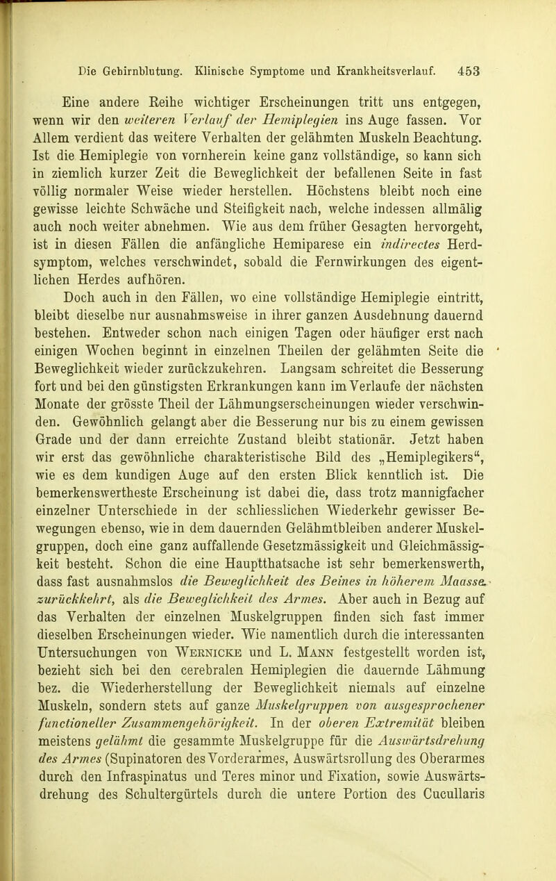 Eine andere Reihe wichtiger Erscheinungen tritt uns entgegen, wenn wir den weiteren Verlauf der Heiniplegien ins Äuge fassen. Vor Allem verdient das weitere Verhalten der gelähmten Muskeln Beachtung. Ist die Hemiplegie von vornherein keine ganz vollständige, so kann sich in ziemlich kurzer Zeit die Beweglichkeit der befallenen Seite in fast völlig normaler Weise wieder herstellen. Höchstens bleibt noch eine gewisse leichte Schwäche und Steifigkeit nach, welche indessen allmälig auch noch weiter abnehmen. Wie aus dem früher Gesagten hervorgeht, ist in diesen Fällen die anfängliche Hemiparese ein indirectes Herd- symptom, welches verschwindet, sobald die Fern Wirkungen des eigent- lichen Herdes aufhören. Doch auch in den Fällen, wo eine vollständige Hemiplegie eintritt, bleibt dieselbe nur ausnahmsweise in ihrer ganzen Ausdehnung dauernd bestehen. Entweder schon nach einigen Tagen oder häufiger erst nach einigen Wochen beginnt in einzelnen Theilen der gelähmten Seite die Beweglichkeit wieder zurückzukehren. Langsam schreitet die Besserung fort und bei den günstigsten Erkrankungen kann im Verlaufe der nächsten Monate der grösste Theil der Lähmungserscheinungen wieder verschwin- den. Gewöhnlich gelangt aber die Besserung nur bis zu einem gewissen Grade und der dann erreichte Zustand bleibt stationär. Jetzt haben wir erst das gewöhnliche charakteristische Bild des „Hemiplegikers, wie es dem kundigen Auge auf den ersten Blick kenntlich ist. Die bemerkenswertheste Erscheinung ist dabei die, dass trotz mannigfacher einzelner Unterschiede in der schliesslichen Wiederkehr gewisser Be- wegungen ebenso, wie in dem dauernden Gelähmtbleiben anderer Muskel- gruppen, doch eine ganz auffallende Gesetzmässigkeit und Gleichmässig- keit besteht. Schon die eine Hauptthatsache ist sehr bemerkenswerth, dass fast ausnahmslos die Beweglichkeit des Beines in höherem MaasseL zurückkehrt, als die Beweglichkeit des Armes. Aber auch in Bezug auf das Verhalten der einzelnen Muskelgruppen finden sich fast immer dieselben Erscheinungen wieder. Wie namentlich durch die interessanten Untersuchungen von Wernicke und L. Mann festgestellt worden ist, bezieht sich bei den cerebralen Hemiplegien die dauernde Lähmung bez. die Wiederherstellung der Beweglichkeit niemals auf einzelne Muskeln, sondern stets auf ganze Muskelgruppen von ausgesprochener functioneller Zusammengehörigkeit. In der oberen Extremität bleiben meistens gelähmt die gesammte Muskelgruppe für die Auswärtsdrehung des Armes (Supinatoren des Vorderarmes, Auswärtsrollung des Oberarmes durch den Infraspinatus und Teres minor und Fixation, sowie Auswärts- drehung des Schultergürtels durch die untere Portion des Cucullaris