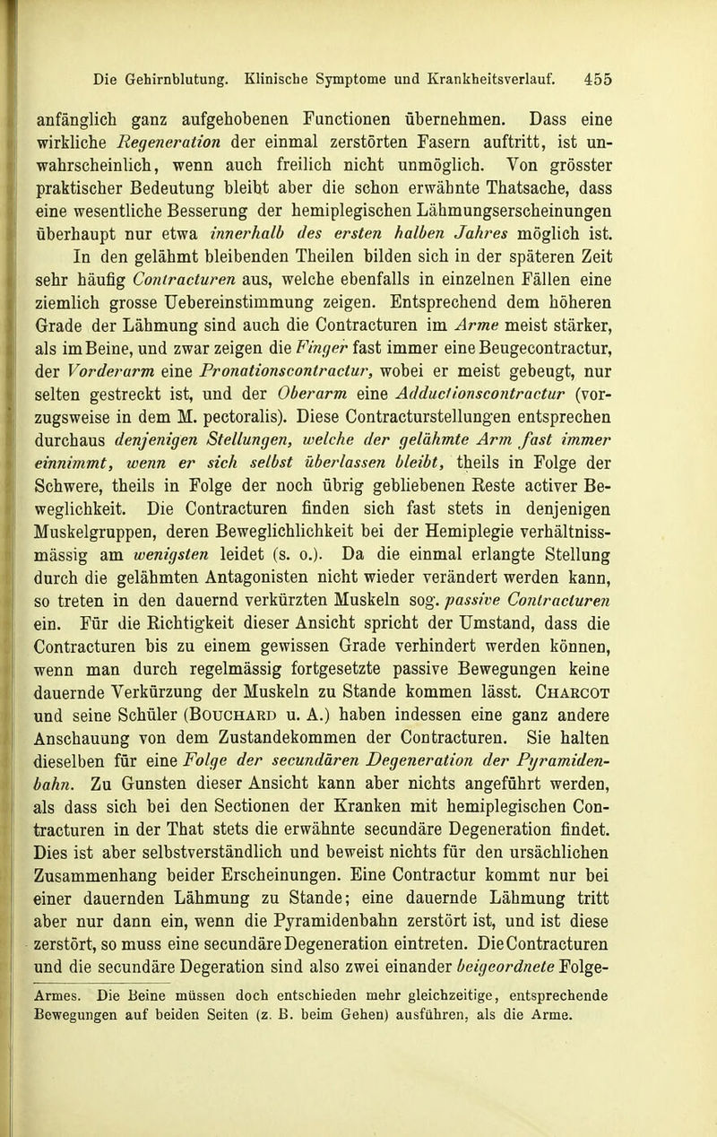 anfänglich ganz aufgehobenen Functionen übernehmen. Dass eine wirkliche Regeneration der einmal zerstörten Fasern auftritt, ist un- wahrscheinlich, wenn auch freilich nicht unmöglich. Von grösster praktischer Bedeutung bleibt aber die schon erwähnte Thatsache, dass eine wesentliche Besserung der hemiplegischen Lähmungserscheinungen überhaupt nur etwa innerhalb des ersten halben Jahres möglich ist. In den gelähmt bleibenden Theilen bilden sich in der späteren Zeit sehr häufig Coniracturen aus, welche ebenfalls in einzelnen Fällen eine ziemlich grosse Uebereinstimmung zeigen. Entsprechend dem höheren Grade der Lähmung sind auch die Contracturen im Arme meist stärker, als im Beine, und zwar zeigen die Finger fast immer eine Beugecontractur, der Vorderarm eine Pronationscontractur, wobei er meist gebeugt, nur selten gestreckt ist, und der Oberarm eine Adductionscontractur (vor- zugsweise in dem M. pectoralis). Diese Contracturstellungen entsprechen durchaus denjenigen Stellungen, welche der gelähmte Arm fast immer einnimmt, wenn er sich selbst überlassen bleibt, theils in Folge der Schwere, theils in Folge der noch übrig gebliebenen Reste activer Be- weglichkeit. Die Contracturen finden sich fast stets in denjenigen Muskelgruppen, deren Beweglichlichkeit bei der Hemiplegie verhältniss- mässig am wenigsten leidet (s. o.). Da die einmal erlangte Stellung durch die gelähmten Antagonisten nicht wieder verändert werden kann, so treten in den dauernd verkürzten Muskeln sog. passive Coritracturen ein. Für die Richtigkeit dieser Ansicht spricht der Umstand, dass die Contracturen bis zu einem gewissen Grade verhindert werden können, wenn man durch regelmässig fortgesetzte passive Bewegungen keine dauernde Verkürzung der Muskeln zu Stande kommen lässt. Charcot und seine Schüler (Bouchard u. A.) haben indessen eine ganz andere Anschauung von dem Zustandekommen der Contracturen, Sie halten dieselben für eine Folge der secundären Degeneration der Pyramiden- bahn. Zu Gunsten dieser Ansicht kann aber nichts angeführt werden, als dass sich bei den Sectionen der Kranken mit hemiplegischen Con- tracturen in der That stets die erwähnte secundäre Degeneration findet. Dies ist aber selbstverständlich und beweist nichts für den ursächlichen Zusammenhang beider Erscheinungen. Eine Contractur kommt nur bei einer dauernden Lähmung zu Stande; eine dauernde Lähmung tritt aber nur dann ein, wenn die Pjramidenbahn zerstört ist, und ist diese zerstört, so muss eine secundäre Degeneration eintreten. Die Contracturen und die secundäre Degeration sind also zwei einander beigeordnete Folge- Armes. Die Beine müssen doch entschieden mehr gleichzeitige, entsprechende Bewegungen auf beiden Seiten (z. B. beim Gehen) ausführen, als die Arme.