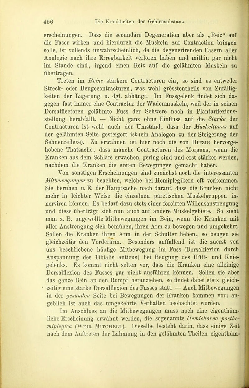 erscheinungen. Dass die secundäre Degeneration aber als „Reiz auf die Faser wirken und hierdurch die Muskeln zur Contraction bringen solle, ist vollends unwahrscheinlich, da die degenerirenden Fasern aller Analogie nach ihre Erregbarkeit verloren haben und mithin gar nicht im Stande sind, irgend einen Reiz auf die gelähmten Muskeln zu übertragen. Treten im Beine stärkere Contracturen ein, so sind es entweder Streck- oder Beugecontracturen, was wohl grösstentheils von Zufällig- keiten der Lagerung u. dgl. abhängt. Im Fussgelenk findet sich da- gegen fast immer eine Contractur der Wadenmuskeln, weil der in seinen Dorsalflectoren gelähmte Fuss der Schwere nach in Plantarflexions- stellung herabfällt. — Nicht ganz ohne Einfluss auf die Stärke der Contracturen ist wohl auch der Umstand, dass der Muskeltonus auf der gelähmten Seite gesteigert ist (ein Analogen zu der Steigerung der Sehnenreflexe). Zu erwähnen ist hier noch die von Hitzig hervorge- hobene Thatsache, dass manche Contracturen des Morgens, wenn die Kranken aus dem Schlafe erwachen, gering sind und erst stärker werden, nachdem die Kranken die ersten Bewegungen gemacht haben. Von sonstigen Erscheinungen sind zunächst noch die interessanten Mitbewegungen zu beachten, welche bei Hemiplegikern oft vorkommen. Sie beruhen u. E. der Hauptsache nach darauf, dass die Kranken nicht mehr in leichter Weise die einzelnen paretischen Muskelgruppen in- nerviren können. Es bedarf dazu stets einer forcirten Willensanstrengung und diese überträgt sich nun auch auf andere Muskelgebiete. So sieht man z. B. ungewollte Mitbewegungen im Bein, wenn die Kranken mit aller Anstrengung sich bemühen, ihren Arm zu bewegen und umgekehrt. Sollen die Kranken ihren Arm in der Schulter heben, so beugen sie gleichzeitig den Vorderarm. Besonders auffallend ist die zuerst von uns beschriebene häufige Mitbewegung im Fuss (Dorsalflexion durch Anspannung des Tibialis anticus) bei Beugung des Hüft- und Knie- gelenks. Es kommt nicht selten vor, dass die Kranken eine alleinige Dorsalflexion des Fusses gar nicht ausführen können. Sollen sie aber das ganze Bein an den Rumpf heranziehen, so findet dabei stets gleich- zeitig eine starke Dorsalflexion des Fusses statt. — Auch Mitbewegungen in der gesunden Seite bei Bewegungen der Kranken kommen vor; an- geblich ist auch das umgekehrte Verhalten beobachtet worden. Im Anschluss an die Mitbewegungen muss noch eine eigenthüm- liche Erscheinung erwähnt werden, die sogenannte Hemichovea posthe- miplegica (Weir Mitchell). Dieselbe besteht darin, dass einige Zeit nach dem Auftreten der Lähmung in den gelähmten Theilen eigenthüm-