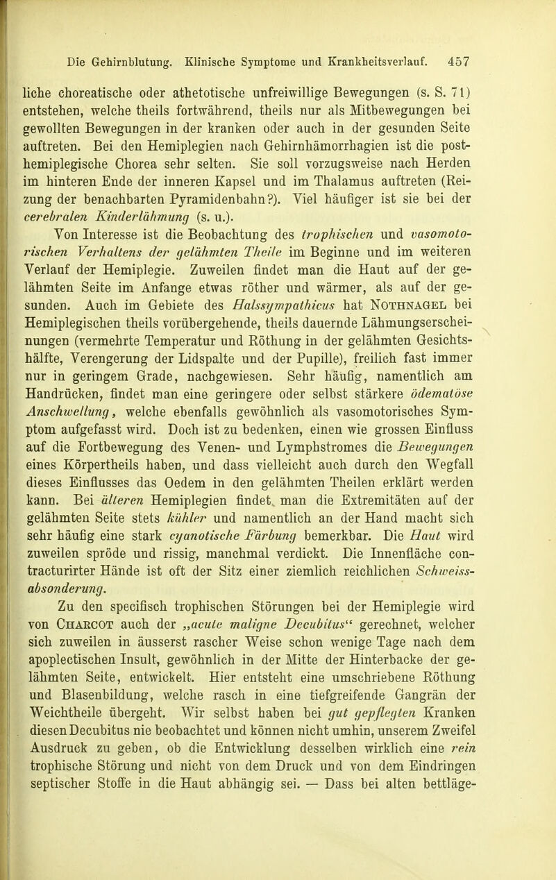 liehe choreatische oder athetotische unfreiwillige Bewegungen (s. S. 71) entstehen, welche theils fortwährend, theils nur als Mitbewegungen bei gewollten Bewegungen in der kranken oder auch in der gesunden Seite auftreten. Bei den Hemiplegien nach Gehirnhämorrhagien ist die post- hemiplegische Chorea sehr selten. Sie soll vorzugsweise nach Herden im hinteren Ende der inneren Kapsel und im Thalamus auftreten (Rei- zung der benachbarten Pjramidenbahn?). Viel häufiger ist sie bei der cerebralen Kinderlähmung (s. u.). Von Interesse ist die Beobachtung des irophischen und vasomoto- rischen Verhallens der gelähmten Theile im Beginne und im weiteren Verlauf der Hemiplegie. Zuweilen findet man die Haut auf der ge- lähmten Seite im Anfange etwas röther und wärmer, als auf der ge- sunden. Auch im Gebiete des Halssywpathicus hat Nothnagel bei Hemiplegischen theils vorübergehende, theils dauernde Lähmungserschei- nungen (vermehrte Temperatur und Röthung in der gelähmten Gesichts- hälfte, Verengerung der Lidspalte und der Pupille), freilich fast immer nur in geringem Grade, nachgewiesen. Sehr häufig, namentlich am Handrücken, findet man eine geringere oder selbst stärkere ödemaiöse Anschwellung, welche ebenfalls gewöhnlich als vasomotorisches Sym- ptom aufgefasst wird. Doch ist zu bedenken, einen wie grossen Einfluss auf die Fortbewegung des Venen- und Lymphstromes die Bewegungen eines Körpertheils haben, und dass vielleicht auch durch den Wegfall dieses Einflusses das Oedem in den gelähmten Theilen erklärt werden kann. Bei älteren Hemiplegien findet, man die Extremitäten auf der gelähmten Seite stets kühler und namentlich an der Hand macht sich sehr häufig eine stark cyanotische Färbung bemerkbar. Die Haut wird zuweilen spröde und rissig, manchmal verdickt. Die Innenfläche con- tracturirter Hände ist oft der Sitz einer ziemlich reichlichen Schweiss- ab sonderung. Zu den specifisch trophischen Störungen bei der Hemiplegie wird von Chaecot auch der „acute maligne Decubitus gerechnet, welcher sich zuweilen in äusserst rascher Weise schon wenige Tage nach dem apoplectischen Insult, gewöhnlich in der Mitte der Hinterbacke der ge- lähmten Seite, entwickelt. Hier entsteht eine umschriebene Röthung und Blasenbildung, welche rasch in eine tiefgreifende Gangrän der Weichtheile übergeht. Wir selbst haben bei gut gepflegten Kranken diesen Decubitus nie beobachtet und können nicht umhin, unserem Zweifel Ausdruck zu geben, ob die Entwicklung desselben wirklich eine rein trophische Störung und nicht von dem Druck und von dem Eindringen septischer Stoffe in die Haut abhängig sei. — Dass bei alten bettläge-