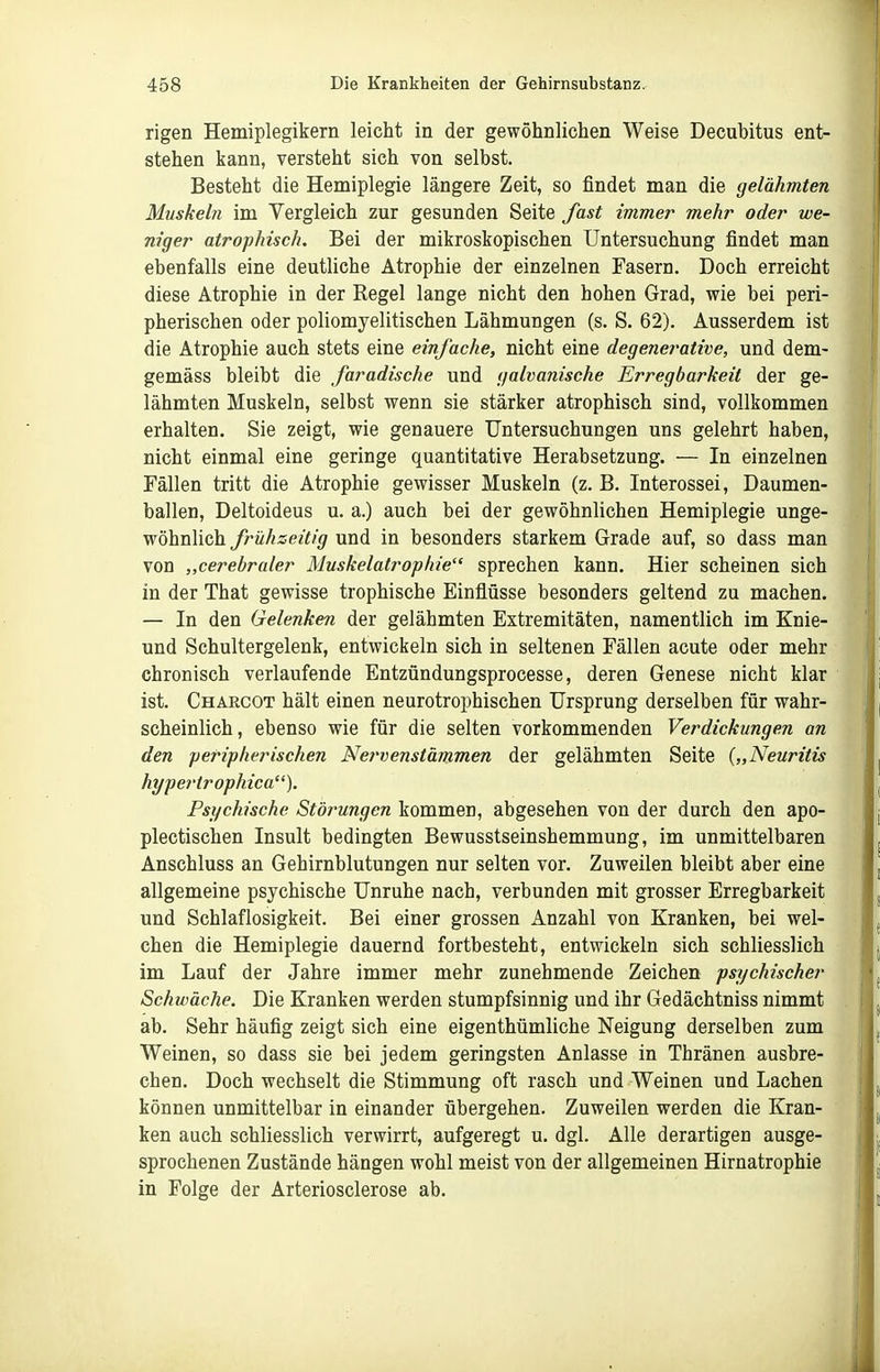 rigen Hemiplegikern leicht in der gewöhnlichen Weise Decubitus ent- stehen kann, versteht sich von selbst. Besteht die Hemiplegie längere Zeit, so findet man die gelähmten Muskeln im Vergleich zur gesunden Seite fast immer mehr oder we- niger atrophisch. Bei der mikroskopischen Untersuchung findet man ebenfalls eine deutliche Atrophie der einzelnen Fasern, Doch erreicht diese Atrophie in der Regel lange nicht den hohen Grad, wie bei peri- pherischen oder poliomyelitischen Lähmungen (s. S. 62). Ausserdem ist die Atrophie auch stets eine einfache, nicht eine degenei'ative, und dem- gemäss bleibt die faradische und galvanische Erregbarkeit der ge- lähmten Muskeln, selbst wenn sie stärker atrophisch sind, vollkommen erhalten. Sie zeigt, wie genauere Untersuchungen uns gelehrt haben, nicht einmal eine geringe quantitative Herabsetzung. — In einzelnen Fällen tritt die Atrophie gewisser Muskeln (z. B. Interossei, Daumen- ballen, Deltoideus u. a.) auch bei der gewöhnlichen Hemiplegie unge- wöhnlich frühzeitig und in besonders starkem Grade auf, so dass man von „cerebraler Muskelatrophie sprechen kann. Hier scheinen sich in der That gewisse trophische Einflüsse besonders geltend zu machen. — In den Gelenken der gelähmten Extremitäten, namentlich im Knie- und Schultergelenk, entwickeln sich in seltenen Fällen acute oder mehr chronisch verlaufende Entzündungsprocesse, deren Genese nicht klar ist. Chakcot hält einen neurotrophischen Ursprung derselben für wahr- scheinlich, ebenso wie für die selten vorkommenden Verdickungen an den peripherischen Nervenstämmen der gelähmten Seite {„Neuritis hypertrophica). Psychische Störungen kommen, abgesehen von der durch den apo- plectischen Insult bedingten Bewusstseinshemmung, im unmittelbaren Anschluss an Gehirnblutungen nur selten vor. Zuweilen bleibt aber eine allgemeine psychische Unruhe nach, verbunden mit grosser Erregbarkeit und Schlaflosigkeit. Bei einer grossen Anzahl von Kranken, bei wel- chen die Hemiplegie dauernd fortbesteht, entwickeln sich schliesslich im Lauf der Jahre immer mehr zunehmende Zeichen psychischer Schwäche. Die Kranken werden stumpfsinnig und ihr Gedächtniss nimmt ab. Sehr häufig zeigt sich eine eigenthümliche Neigung derselben zum Weinen, so dass sie bei jedem geringsten Anlasse in Thränen ausbre- chen. Doch wechselt die Stimmung oft rasch und Weinen und Lachen können unmittelbar in einander übergehen. Zuweilen werden die Kran- ken auch schliesslich verwirrt, aufgeregt u. dgl. Alle derartigen ausge- sprochenen Zustände hängen wohl meist von der allgemeinen Hirnatrophie in Folge der Arteriosclerose ab.