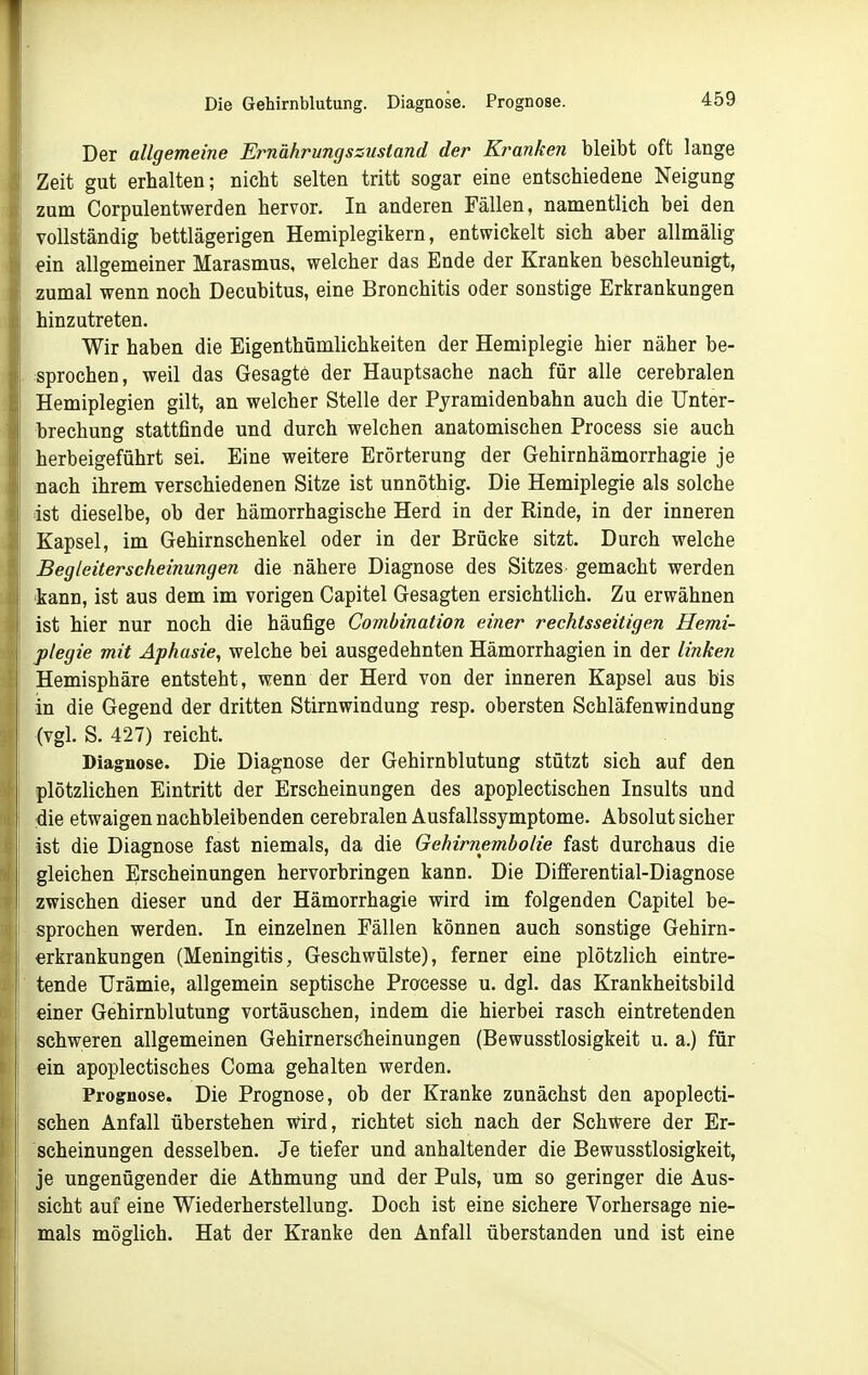 Die Gehirnblutung. Diagnose. Prognose. Der allgemeine Ernährungszustand der Kranken bleibt oft lange Zeit gut erhalten; nicht selten tritt sogar eine entschiedene Neigung zum Corpulentwerden hervor. In anderen Fällen, namentlich bei den vollständig bettlägerigen Hemiplegikern, entwickelt sich aber allmälig *in allgemeiner Marasmus, welcher das Ende der Kranken beschleunigt, zumal wenn noch Decubitus, eine Bronchitis oder sonstige Erkrankungen hinzutreten. Wir haben die Eigenthümlichkeiten der Hemiplegie hier näher be- sprochen, weil das Gesagte der Hauptsache nach für alle cerebralen Hemiplegien gilt, an welcher Stelle der Pyramidenbahn auch die Unter- brechung stattfinde und durch welchen anatomischen Process sie auch herbeigeführt sei. Eine weitere Erörterung der Gehirnhämorrhagie je nach ihrem verschiedenen Sitze ist unnöthig. Die Hemiplegie als solche ist dieselbe, ob der hämorrhagische Herd in der Rinde, in der inneren Kapsel, im Gehirnschenkel oder in der Brücke sitzt. Durch welche Begleiterscheinungen die nähere Diagnose des Sitzes gemacht werden 'kann, ist aus dem im vorigen Capitel Gesagten ersichtlich. Zu erwähnen ist hier nur noch die häufige Combination einer rechtsseitigen Hemi- plegie mit Aphasie, welche bei ausgedehnten Hämorrhagien in der linken Hemisphäre entsteht, wenn der Herd von der inneren Kapsel aus bis in die Gegend der dritten Stirnwindung resp. obersten Schläfenwindung (vgl. S. 427) reicht. Diagnose. Die Diagnose der Gehirnblutung stützt sich auf den plötzlichen Eintritt der Erscheinungen des apoplectischen Insults und die etwaigen nachbleibenden cerebralen Ausfallssymptome. Absolut sicher ist die Diagnose fast niemals, da die Gehirnembolie fast durchaus die gleichen Erscheinungen hervorbringen kann. Die Differential-Diagnose zwischen dieser und der Hämorrhagie wird im folgenden Capitel be- sprochen werden. In einzelnen Fällen können auch sonstige Gehirn- erkrankungen (Meningitis, Geschwülste), ferner eine plötzlich eintre- tende Urämie, allgemein septische Pracesse u. dgl. das Krankheitsbild einer Gehirnblutung vortäuschen, indem die hierbei rasch eintretenden schweren allgemeinen Gehirnerscheinungen (Bewusstlosigkeit u. a.) für ein apoplectisches Coma gehalten werden. Prognose. Die Prognose, ob der Kranke zunächst den apoplecti- schen Anfall überstehen wird, richtet sich nach der Schwere der Er- scheinungen desselben. Je tiefer und anhaltender die Bewusstlosigkeit, je ungenügender die Athmung und der Puls, um so geringer die Aus- sicht auf eine Wiederherstellung. Doch ist eine sichere Vorhersage nie- mals möglich. Hat der Kranke den Anfall überstanden und ist eine