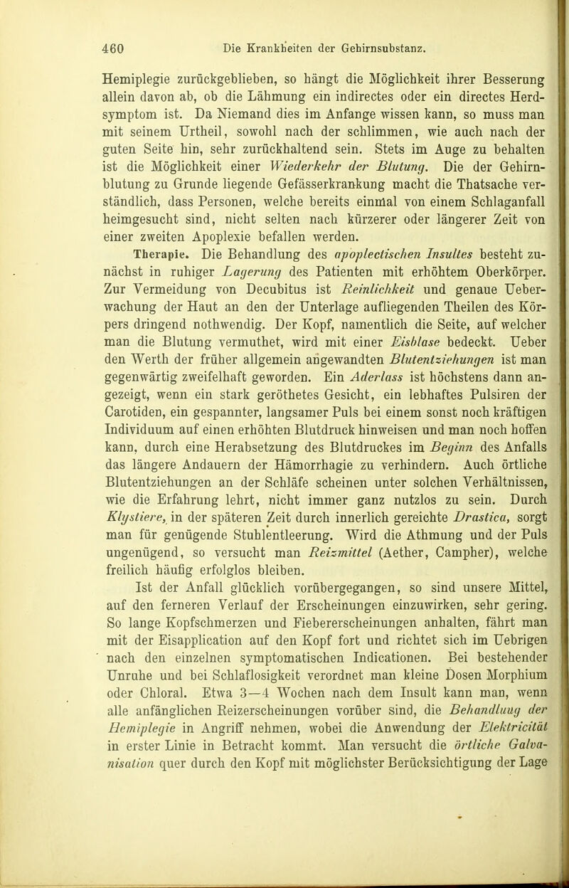 Hemiplegie zurückgeblieben, so hängt die Möglichkeit ihrer Besserung allein davon ab, ob die Lähmung ein indirectes oder ein directes Herd- symptom ist. Da Niemand dies im Anfange wissen kann, so muss man mit seinem Urtheil, sowohl nach der schlimmen, wie auch nach der guten Seite hin, sehr zurückhaltend sein. Stets im Auge zu behalten ist die Möglichkeit einer Wiederkehr der Blutung. Die der Gehirn- blutung zu Grunde liegende Gefässerkran-kung macht die Thatsache ver- ständlich, dass Personen, welche bereits einmal von einem Schlaganfall heimgesucht sind, nicht selten nach kürzerer oder längerer Zeit von einer zweiten Apoplexie befallen werden. Therapie. Die Behandlung des apoplectischen Insultes besteht zu- nächst in ruhiger Lagerung des Patienten mit erhöhtem Oberkörper. Zur Vermeidung von Decubitus ist Reinlichkeit und genaue Ueber- wachung der Haut an den der Unterlage aufliegenden Theilen des Kör- pers dringend nothwendig. Der Kopf, namentUch die Seite, auf welcher man die Blutung vermuthet, wird mit einer Eisblase bedeckt. lieber den Werth der früher allgemein angewandten Blutentziehungen ist man gegenwärtig zweifelhaft geworden. Ein Aderlass ist höchstens dann an- gezeigt, wenn ein stark geröthetes Gesicht, ein lebhaftes Pulsiren der Carotiden, ein gespannter, langsamer Puls bei einem sonst noch kräftigen Individuum auf einen erhöhten Blutdruck hinweisen und man noch hoffen kann, durch eine Herabsetzung des Blutdruckes im Beginn des Anfalls das längere Andauern der Hämorrhagie zu verhindern. Auch örtliche Blutentziehungen an der Schläfe scheinen unter solchen Verhältnissen, wie die Erfahrung lehrt, nicht immer ganz nutzlos zu sein. Durch Klystiere, in der späteren Zeit durch innerlich gereichte Drastica, sorgt man für genügende Stuhlentleerung. Wird die Athmung und der Puls ungenügend, so versucht man Reizmittel (Aether, Campher), welche freilich häufig erfolglos bleiben. Ist der Anfall glücklich vorübergegangen, so sind unsere Mittel, auf den ferneren Verlauf der Erscheinungen einzuwirken, sehr gering. So lange Kopfschmerzen und Fiebererscheinungen anhalten, fährt man mit der Eisapplication auf den Kopf fort und richtet sich im Uebrigen nach den einzelnen symptomatischen Indicationen. Bei bestehender Unruhe und bei Schlaflosigkeit verordnet man kleine Dosen Morphium oder Chloral. Etwa 3—4 Wochen nach dem Insult kann man, wenn alle anfänglichen Reizerscheinungen vorüber sind, die Behandlung der Hemiplegie in Angriff nehmen, wobei die Anwendung der Elektricitäl in erster Linie in Betracht kommt. Man versucht die örtliche Galva- nisation quer durch den Kopf mit möglichster Berücksichtigung der Lage