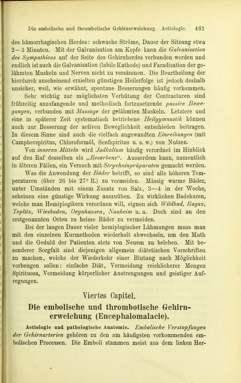 des hämorrhagischen Herdes: schwache Ströme, Dauer der Sitzung etwa 2—3 Minuten. Mit der Galvanisation am Kopfe kann die Galvanisation des Si/mpalhicus auf der Seite des Gehirnherdes verbunden werden und endlich ist auch die Galvanisation (labile Kathode) und Faradisation der ge- lähmten Muskeln und Nerven nicht zu versäumen. Die ßeurtheilung der hierdurch anscheinend erzielten günstigen Heilerfolge ist jedoch deshalb unsicher, weil, wie erwähnt, spontane Besserungen häufig vorkommen. Sehr wichtig zur möglichsten Verhütung der Contracturen sind frühzeitig anzufangende und methodisch fortzusetzende passive Bewe- gungen, verbunden mit Massage der gelähmten Muskeln. Letztere und eine in späterer Zeit systematisch betriebene Heilgymnastik können auch zur Besserung der activen Beweglichkeit entschieden beitragen. In diesem Sinne sind auch die vielfach angewandten Einreibungen (mit Campherspiritus, Chloroformöl, Senfspiritus u. s. w.) von Nutzen. Von inneren Mitteln wird Jodkalium häufig verordnet im Hinblick auf den Ruf desselben als „Resorbens. Ausserdem kann, namentlich in älteren Fällen, ein Versuch mit Strychninpräparaten gemacht werden. Was die Anwendung der Bäder betrifft, so sind alle höheren Tem- peraturen (über 26 bis 27 R.) zu vermeiden. Mässig warme Bäder, unter Umständen mit einem Zusatz von Salz, 3—4 in der Woche, scheinen eine günstige Wirkung auszuüben. Zu wirklichen Badekuren, welche man Hemiplegikern verordnen will, eignen sich Wildbad, Ragaz, Teplitz, Wiesbaden, Oeynhausen, Nauheim u. a. Doch sind an den erstgenannten Orten zu heisse Bäder zu vermeiden. Bei der langen Dauer vieler hemiplegischer Lähmungen muss man mit den einzelnen Kurmethoden wiederholt abwechseln, um den Muth und die Geduld der Patienten stets von Neuem zu beleben. Mit be- sonderer Sorgfalt sind diejenigen allgemein diätetischen Vorschriften zu machen, welche der Wiederkehr einer Blutung nach Möglichkeit vorbeugen sollen: einfache Diät, Vermeidung reichlicherer Mengen Spirituosa, Vermeidung körperlicher Anstrengungen und geistiger Auf- regungen. Viertes Capitel. Die embolische und thrombotiselie Gehirn- erweichung (Encephalomalacie). Aetiologie und patliologisclie Anatomie. Embolische Verstopfungen der Gekirnarterien gehören zu den am häufigsten vorkommenden em- bolischen Processen. Die Emboli stammen meist aus dem linken Her-