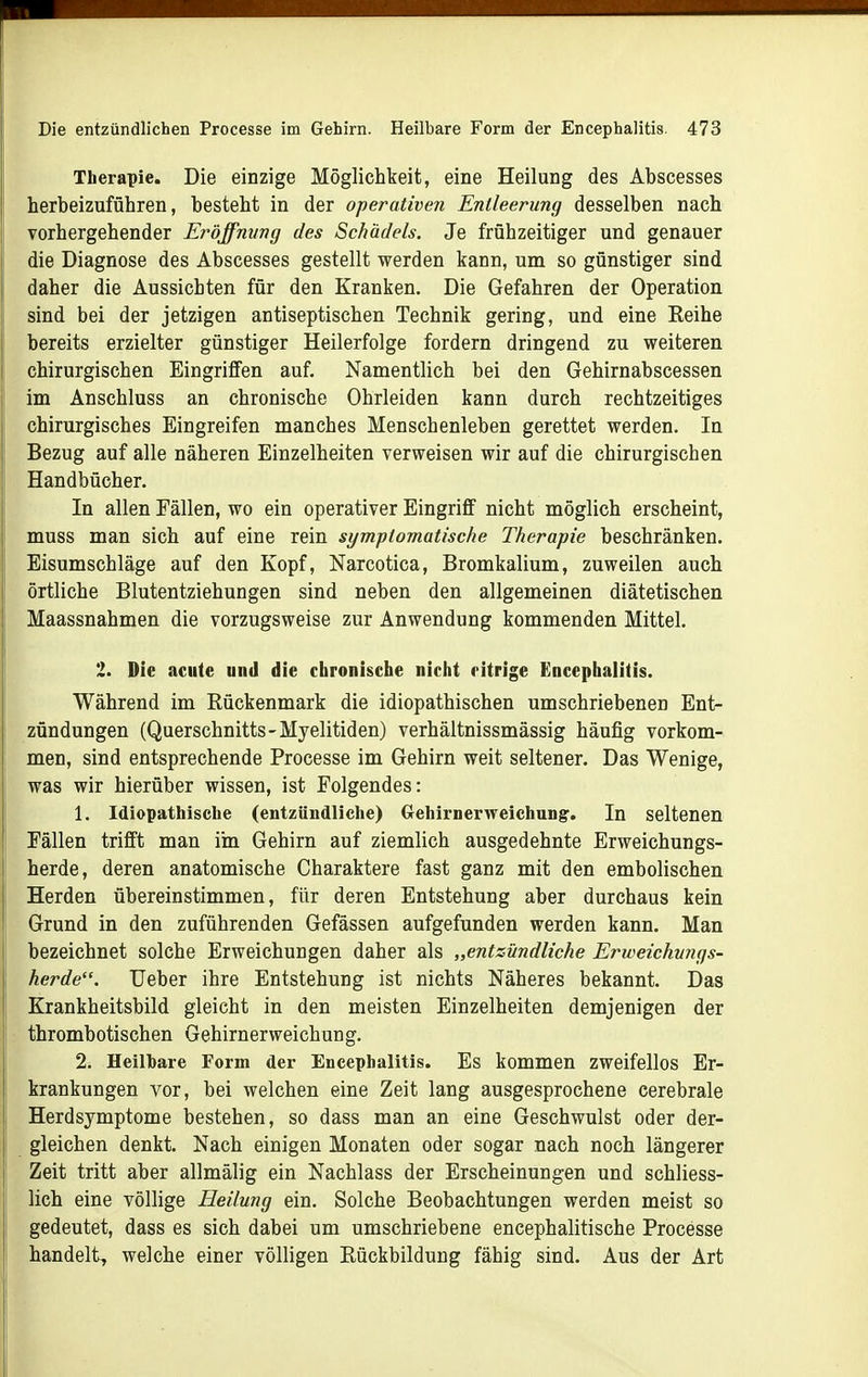 Therapie. Die einzige Möglichkeit, eine Heilung des Abscesses herbeizuführen, besteht in der operativen Entleerung desselben nach Torhergehender Eröffnung des Schädels. Je frühzeitiger und genauer die Diagnose des Abscesses gestellt werden kann, um so günstiger sind daher die Aussichten für den Kranken. Die Gefahren der Operation sind bei der jetzigen antiseptischen Technik gering, und eine Reihe bereits erzielter günstiger Heilerfolge fordern dringend zu weiteren chirurgischen Eingriffen auf. Namentlich bei den Gehirnabscessen im Anschluss an chronische Ohrleiden kann durch rechtzeitiges chirurgisches Eingreifen manches Menschenleben gerettet werden. In Bezug auf alle näheren Einzelheiten verweisen wir auf die chirurgischen Handbücher. In allen Fällen, wo ein operativer Eingriff nicht möglich erscheint, muss man sich auf eine rein symptomatische Therapie beschränken. Eisumschläge auf den Kopf, Narcotica, Bromkalium, zuweilen auch örtliche Blutentziehungen sind neben den allgemeinen diätetischen Maassnahmen die vorzugsweise zur Anwendung kommenden Mittel. 2. Die acute und die chronische nicht citrige Encephalitis. Während im Rückenmark die idiopathischen umschriebenen Ent- zündungen (Querschnitts-Myelitiden) verhältnissmässig häufig vorkom- men, sind entsprechende Processe im Gehirn weit seltener. Das Wenige, was wir hierüber wissen, ist Folgendes: 1. Idiopathische (entzündliche) Gehirnerweichung. In seltenen Fällen trifft man ihi Gehirn auf ziemlich ausgedehnte Erweichungs- herde, deren anatomische Charaktere fast ganz mit den embolischen Herden übereinstimmen, für deren Entstehung aber durchaus kein Grund in den zuführenden Gefässen aufgefunden werden kann. Man bezeichnet solche Erweichungen daher als „entzündliche Erweichungs- herde. Ueber ihre Entstehung ist nichts Näheres bekannt. Das Krankheitsbild gleicht in den meisten Einzelheiten demjenigen der thrombotischen Gehirnerweichung. 2. Heilbare Form der Encephalitis. Es kommen zweifellos Er- krankungen vor, bei welchen eine Zeit lang ausgesprochene cerebrale Herdsymptome bestehen, so dass man an eine Geschwulst oder der- gleichen denkt. Nach einigen Monaten oder sogar nach noch längerer Zeit tritt aber allmälig ein Nachlass der Erscheinungen und schliess- lich eine völlige Heilung ein. Solche Beobachtungen werden meist so gedeutet, dass es sich dabei um umschriebene encephalitische Processe handelt, welche einer völligen Rückbildung fähig sind. Aus der Art