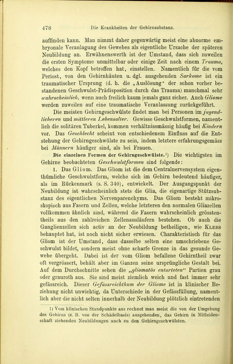 auffinden kann. Man nimmt daher gegenwärtig meist eine abnorme em- bryonale Veranlagung des Gewebes als eigentliche Ursache der späteren Neubildung an. Erwähnenswerth ist der Umstand, dass sich zuweilen die ersten Symptome unmittelbar oder einige Zeit nach einem Trauma, welches den Kopf betroffen hat, einstellen. Namentlich für die vom Periost, von den Gehirnhäuten u. dgl. ausgehenden Sarkome ist ein traumatischer Ursprung (d. h. die „Auslösung der schon vorher be- standenen Geschwulst-Prädisposition durch das Trauma) manchmal sehr wahrscheinlich, wenn auch freilich kaum jemals ganz sicher. Auch Gliome werden zuweilen auf eine traumatische Veranlassung zurückgeführt. Die meisten Gehirngeschwülste findet man bei Personen im jugend- licheren und mittleren Lehensaller. Gewisse Geschwulstformen, nament- lich die solitären Tuberkel, kommen verhältnissmässig häufig bei Kindern vor. Das Geschlecht scheint von entschiedenem Einfluss auf die Ent- stehung der Gehirngeschwülste zu sein, indem letztere erfahrungsgemäss bei Marinem häufiger sind, als bei Frauen. Die einzelnen Formen der Gehirngeschwülste.') Die wichtigsten im Gehirne beobachteten Geschwulstformen sind folgende: 1. Das Gliom. Das Gliom ist die dem Centrainervensystem eigen- thümliche Geschwulstform, welche sich im Gehirn bedeutend häufiger, als im Rückenmark (s. S. 340), entwickelt. Der Ausgangspunkt der Neubildung ist wahrscheinlich stets die Glia, die eigenartige Stützsub- stanz des eigentlichen Nervenparenchyms. Das Gliom besteht mikro- skopisch aus Fasern und Zellen, welche letzteren den normalen Gliazellen vollkommen ähnlich sind, während die Fasern wahrscheinlich grössten- theils aus den zahlreichen Zellenausläufern bestehen. Ob auch die Ganglienzellen sich activ an der Neubildung betheiligen, wie Klebs behauptet hat, ist noch nicht sicher erwiesen. Charakteristisch für das Gliom ist der Umstand, dass dasselbe selten eine umschriebene Ge- schwulst bildet, sondern meist ohne scharfe Grenze in das gesunde Ge- webe übergeht. Dabei ist der vom Gliom befallene Gehirntheil zwar oft vergrössert, behält aber im Ganzen seine ursprüngliche Gestalt bei. Auf dem Durchschnitte sehen die „gh'omatös entarteten Partien grau oder grauroth aus. Sie sind meist ziemlich weich und fast immer sehr gefässreich. Dieser Gefässreichlhum der Gliome ist in klinischer Be- ziehung nicht unwichtig, da Unterschiede in der Gefässfüllung, nament- lich aber die nicht selten innerhalb der Neubildung plötzlich eintretenden 1) Vom Iflinischen Standpunkte aus rechnet man meist die von der Umgebung des Gehirns (z. B. von der Schädelbasis) ausgehenden, das Gehirn in Mitleiden- schaft ziehenden Neubildungen auch zu den Gehirngeschwülsten.