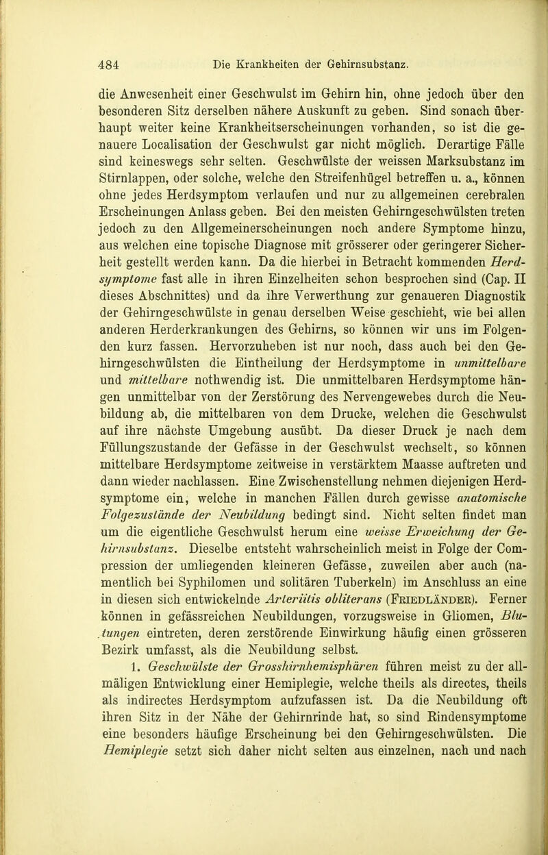 die Anwesenheit einer Geschwulst im Gehirn hin, ohne jedoch über den besonderen Sitz derselben nähere Auskunft zu geben. Sind sonach über- haupt weiter keine Krankheitserscheinungen vorhanden, so ist die ge- nauere Localisation der Geschwulst gar nicht möglich. Derartige Fälle sind keineswegs sehr selten. Geschwülste der weissen Marksubstanz im Stirnlappen, oder solche, welche den Streifenhügel betreffen u. a., können ohne jedes Herdsymptom verlaufen und nur zu allgemeinen cerebralen Erscheinungen Anlass geben. Bei den meisten Gehirngeschwülsten treten jedoch zu den Allgemeinerscheinungen noch andere Symptome hinzu, aus welchen eine topische Diagnose mit grösserer oder geringerer Sicher- heit gestellt werden kann. Da die hierbei in Betracht kommenden Herd- symptome fast alle in ihren Einzelheiten schon besprochen sind (Cap. II dieses Abschnittes) und da ihre Verwerthung zur genaueren Diagnostik der Gehirngeschwülste in genau derselben Weise geschieht, wie bei allen anderen Herderkrankungen des Gehirns, so können wir uns im Folgen- den kurz fassen. Hervorzuheben ist nur noch, dass auch bei den Ge- hirngeschwülsten die Eintheilung der Herdsymptome in unmittelbare und mittelbare nothwendig ist. Die unmittelbaren Herdsymptome hän- gen unmittelbar von der Zerstörung des Nervengewebes durch die Neu- bildung ab, die mittelbaren von dem Drucke, welchen die Geschwulst auf ihre nächste Umgebung ausübt. Da dieser Druck je nach dem Füllungszustande der Gefässe in der Geschwulst wechselt, so können mittelbare Herdsymptome zeitweise in verstärktem Maasse auftreten und dann wieder nachlassen. Eine Zwischenstellung nehmen diejenigen Herd- symptome ein, welche in manchen Fällen durch gewisse anatomische Folgezuslände der Neubildung bedingt sind. Nicht selten findet man um die eigentliche Geschwulst herum eine weisse Erweichung der Ge- hirnsubstanz. Dieselbe entsteht wahrscheinlich meist in Folge der Com- pression der umliegenden kleineren Gefässe, zuweilen aber auch (na- mentlich bei Syphilomen und solitären Tuberkeln) im Anschluss an eine in diesen sich entwickelnde Arteriitis obliterans (Feiedländer). Ferner können in gefässreichen Neubildungen, vorzugsweise in Gliomen, Blu- .iungen eintreten, deren zerstörende Einwirkung häufig einen grösseren Bezirk umfasst, als die Neubildung selbst. 1. Geschwülste der Grosshirnhemisphären führen meist zu der all- mäligen Entwicklung einer Hemiplegie, welche theils als directes, theils als indirectes Herdsymptom aufzufassen ist. Da die Neubildung oft ihren Sitz in der Nähe der Gehirnrinde hat, so sind Eindensymptome eine besonders häufige Erscheinung bei den Gehirngeschwülsten. Die Hemiplegie setzt sich daher nicht selten aus einzelnen, nach und nach