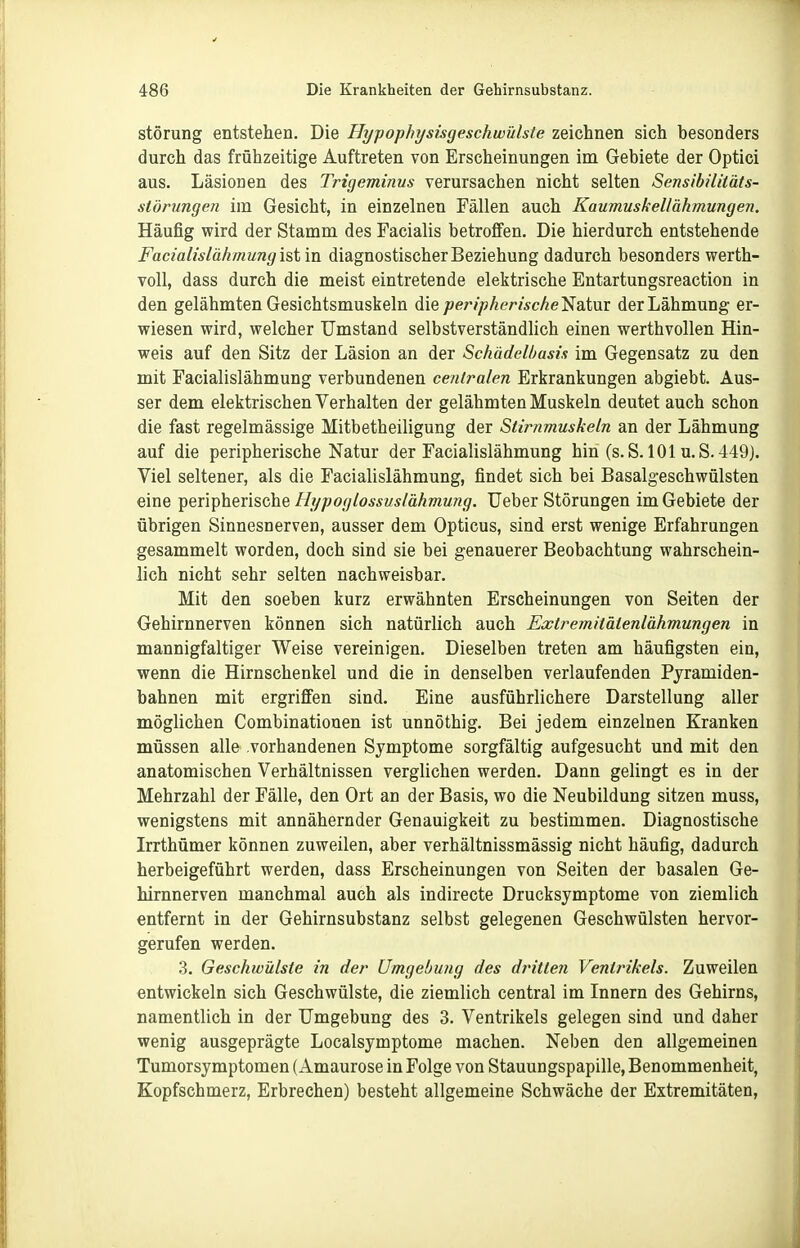 Störung entstehen. Die Hypophysisgeschwülste zeichnen sich besonders durch das frühzeitige Auftreten von Erscheinungen im Gebiete der Optici aus. Läsionen des Trigeminus verursachen nicht selten Sensibilitäts- stönmgen im Gesicht, in einzelnen Fällen auch Kaumuskellähmungen. Häufig wird der Stamm des Facialis betroffen. Die hierdurch entstehende Facialislähmung ist in diagnostischer Beziehung dadurch besonders werth- voll, dass durch die meist eintretende elektrische Entartungsreaction in den gelähmten Gesichtsmuskeln die peripherische'Nsitnv der Lähmung er- wiesen wird, welcher Umstand selbstverständlich einen werthvollen Hin- weis auf den Sitz der Läsion an der Schädelbasis im Gegensatz zu den mit Facialislähmung verbundenen centralen Erkrankungen abgiebt. Aus- ser dem elektrischen Verhalten der gelähmten Muskeln deutet auch schon die fast regelmässige Mitbetheiligung der Stirnmuskeln an der Lähmung auf die peripherische Natur der Facialislähmung hiii (s. S. lOlu.S. 449). Viel seltener, als die Facialislähmung, findet sich bei Basalgeschwülsten eine peripherische Hypoglossvslähmung. Ueber Störungen im Gebiete der übrigen Sinnesnerven, ausser dem Opticus, sind erst wenige Erfahrungen gesammelt worden, doch sind sie bei genauerer Beobachtung wahrschein- lich nicht sehr selten nachweisbar. Mit den soeben kurz erwähnten Erscheinungen von Seiten der Gehirnnerven können sich natürlich auch Extremitätenlähmungen in mannigfaltiger Weise vereinigen. Dieselben treten am häufigsten ein, wenn die Hirnschenkel und die in denselben verlaufenden Pyramiden- bahnen mit ergriffen sind. Eine ausführlichere Darstellung aller möglichen Combinatiouen ist unnöthig. Bei jedem einzelnen Kranken müssen alle vorhandenen Symptome sorgfältig aufgesucht und mit den anatomischen Verhältnissen verglichen werden. Dann gelingt es in der Mehrzahl der Fälle, den Ort an der Basis, wo die Neubildung sitzen muss, wenigstens mit annähernder Genauigkeit zu bestimmen. Diagnostische Irrthümer können zuweilen, aber verhältnissmässig nicht häufig, dadurch herbeigeführt werden, dass Erscheinungen von Seiten der basalen Ge- hirnnerven manchmal auch als indirecte Drucksymptome von ziemlich entfernt in der Gehirnsubstanz selbst gelegenen Geschwülsten hervor- gerufen werden. 3. Geschwülste in der Umgebung des dtntten Ventrikels. Zuweilen entwickeln sich Geschwülste, die ziemlich central im Innern des Gehirns, namentlich in der Umgebung des 3. Ventrikels gelegen sind und daher wenig ausgeprägte Localsymptome machen. Neben den allgemeinen Tumorsymptomen (Amaurose in Folge von Stauungspapille, Benommenheit, Kopfschmerz, Erbrechen) besteht allgemeine Schwäche der Extremitäten,