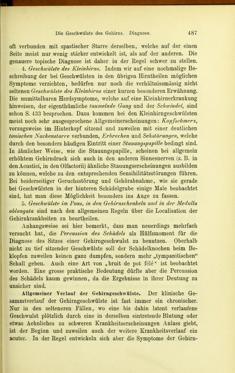 oft verbunden mit spastischer Starre derselben, welche auf der einen Seite meist nur wenig stärker entwickelt ist, als auf der anderen. Die genauere topische Diagnose ist daher in der Kegel schwer zu stellen. 4. Geschwülste des Kleinhirns. Indem wir auf eine nochmalige Be- schreibung der bei Geschwülsten in den übrigen Hirntheilen möglichen Symptome verzichten, bedürfen nur noch die verhältnissmässig nicht BQ\iQn%x\. Geschwülste des Kleinhirns einer kurzen besonderen Erwähnung. Die unmittelbaren Herdsymptome, welche auf eine Kleinhirnerkrankung hinweisen, der eigenthümliche taumelnde Gang und der Schwindel, sind schon S. 433 besprochen. Dazu kommen bei den Kleinhirngeschwülsten meist noch sehr ausgesprochene Allgemeinerscheinungen: Kopfschmerz, vorzugsweise im Hinterkopf sitzend und zuweilen mit einer deutlichen tonischen Nackenstarre verbunden, Erbrechen und Sehstörungeii, welche durch den besonders häufigen Eintritt einer Stauungspapille bedingt sind. In ähnlicher Weise, wie die Stauungspapille, scheinen bei allgemein erhöhtem Gehirndruck sich auch in den anderen Sinnesnerven (z. B. in denAcustici, in den Olfactorii) ähnliche Stauungserscheinungen ausbilden zu können, welche zu den entsprechenden Sensibilitätsstörungen führen. Bei beiderseitiger Geruchsstörung und Gehörabnahme, wie sie gerade bei Geschwülsten in der hinteren Schädelgrube einige Male beobachtet sind, hat man diese Möglichkeit besonders ins Auge zu fassen. 5. Geschwülste im Pons, in den Gehirnschenkeln und in der Medulla oblongata sind nach den allgemeinen Hegeln über die Localisation der Gehirnkrankheiten zu beurtheilen. Anhangsweise sei hier bemerkt, dass man neuerdings mehrfach versucht hat, die Percussion des Schädels als Hülfsmoment für die Diagnose des Sitzes einer Gehirngeschwulst zu benutzen. Oberhalb nicht zu tief sitzender Geschwülste soll der Schädelknochen beim Be- klopfen zuweilen keinen ganz dumpfen, sondern mehr „tympanitischen Schall geben. Auch eine Art von „bruit de pot feie ist beobachtet worden. Eine grosse praktische Bedeutung dürfte aber die Percussion des Schädels kaum gewinnen, da die Ergebnisse in ihrer Deutung zu unsicher sind. Allgemeiner Verlauf der Gehirngeschwülste. Der klinische Ge- sammtverlauf der Gehirngeschwülste ist fast immer ein chronischer. Nur in den selteneren Fällen, wo eine bis dahin latent verlaufene Geschwulst plötzlich durch eine in derselben eintretende Blutung oder etwas Aehnliches zu schweren Krankheitserscheinungen Anlass giebt, ist der Beginn und zuweilen auch der weitere Krankheitsverlauf ein acuter. In der Regel entwickeln sich aber die Symptome der Gehirn-