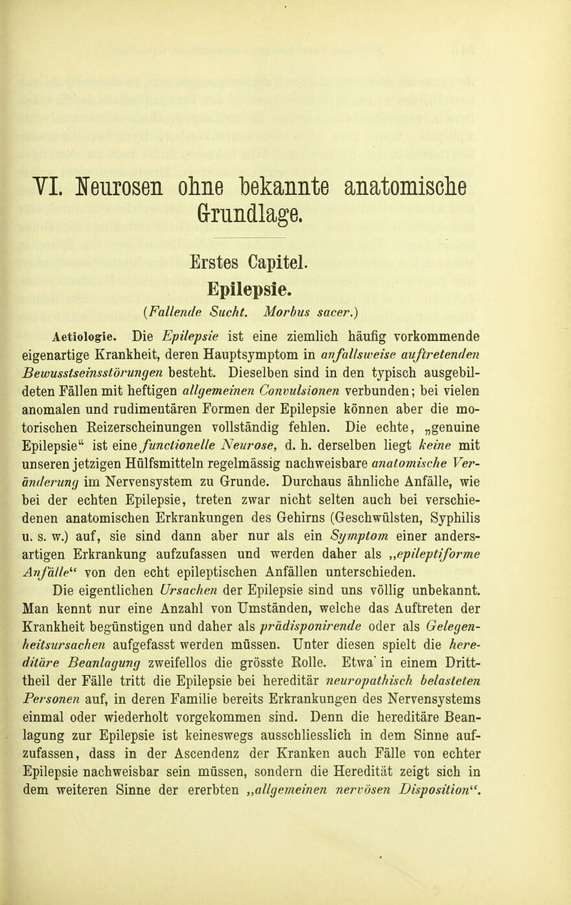 TL Ifeurosen ohne l)ekaiiiite anatomische (jrundlage. Erstes Capitel. Epilepsie. {Fallende Sucht. Morbus sacer.) Aetiologie. Die Epilepsie ist eine ziemlich häufig vorkommende eigenartige Krankheit, deren Hauptsymptom in anfallsweise auftretenden Bewusstseinsstörungen besteht. Dieselben sind in den typisch ausgebil- deten Fällen mit heftigen allgemeinen Convulsionen verbunden; bei vielen anomalen und rudimentären Formen der Epilepsie können aber die mo- torischen Eeizerscheinungen vollständig fehlen. Die echte, „genuine Epilepsie ist eine funclionelle Neurose, d. h. derselben liegt keine mit unseren jetzigen Hülfsmitteln regelmässig nachweisbare anatomische Ver- ändeimng im Nervensystem zu Grunde. Durchaus ähnliche Anfälle, wie bei der echten Epilepsie, treten zwar nicht selten auch bei verschie- denen anatomischen Erkrankungen des Gehirns (Geschwülsten, Syphilis u. s. w.) auf, sie sind dann aber nur als ein Symptom einer anders- artigen Erkrankung aufzufassen und werden daher als „epileptiforme Anfälle'' von den echt epileptischen Anfällen unterschieden. Die eigentlichen Ursachen der Epilepsie sind uns völlig unbekannt. Man kennt nur eine Anzahl von Umständen, welche das Auftreten der Krankheit begünstigen und daher als prädisponirende oder als Gelegen- heitsursachen aufgefasst werden müssen. Unter diesen spielt die here- ditäre Beanlagung zweifellos die grösste Eolle. Etwa' in einem Dritt- theil der Fälle tritt die Epilepsie bei hereditär neurapathisch belasteten Personen auf, in deren Familie bereits Erkrankungen des Nervensystems einmal oder wiederholt vorgekommen sind. Denn die hereditäre Bean- lagung zur Epilepsie ist keineswegs ausschliesslich in dem Sinne auf- zufassen, dass in der Ascendenz der Kranken auch Fälle von echter Epilepsie nachweisbar sein müssen, sondern die Heredität zeigt sich in dem weiteren Sinne der ererbten „allgemeinen nervösen Disposition.