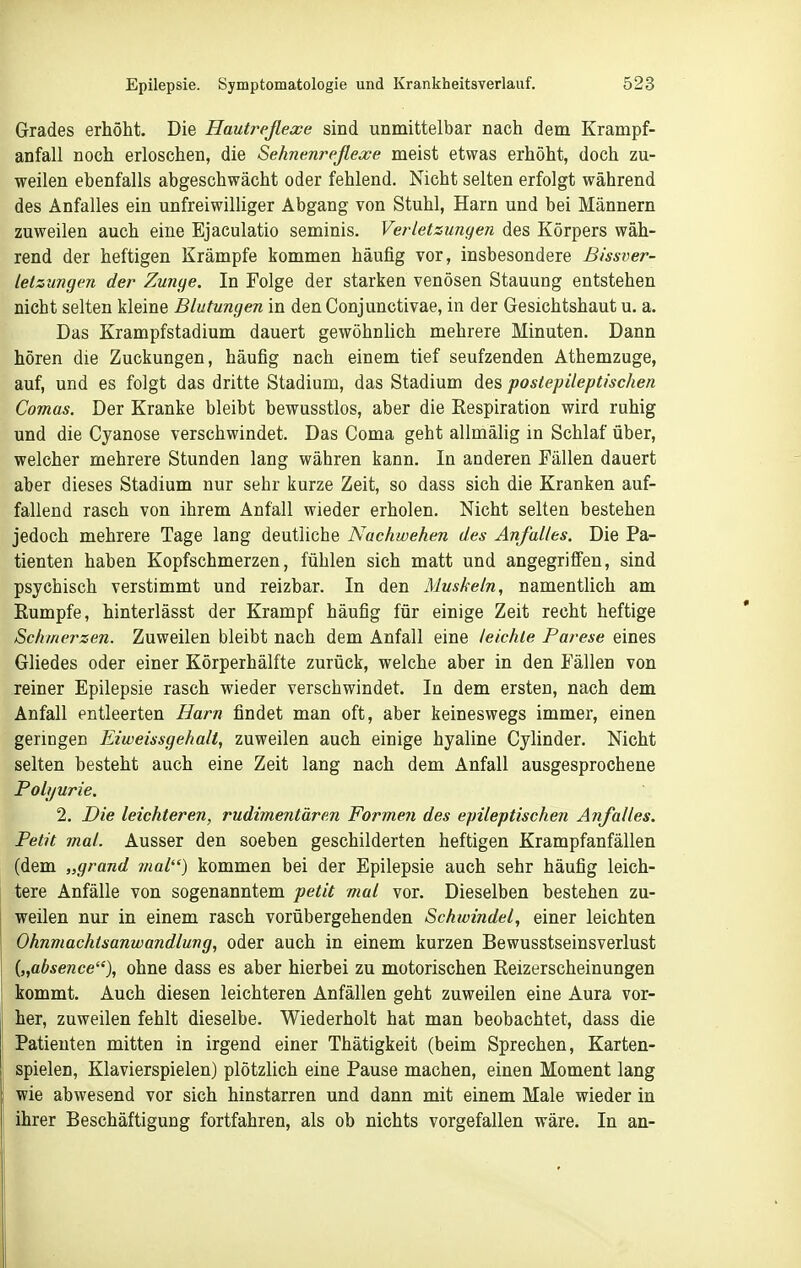 Grades erhöht. Die Hautreflexe sind unmittelbar nach dem Krampf- anfall noch erloschen, die Sehnenreflexe meist etwas erhöht, doch zu- weilen ebenfalls abgeschwächt oder fehlend. Nicht selten erfolgt während des Anfalles ein unfreiwilliger Abgang von Stuhl, Harn und bei Männern zuweilen auch eine Ejaculatio seminis. Verletzuncjen des Körpers wäh- rend der heftigen Krämpfe kommen häufig vor, insbesondere ßissver- letzungen der Zunge. In Folge der starken venösen Stauung entstehen nicht selten kleine Blutungen in den Conjunctivae, in der Gesichtshaut u. a. Das Krampfstadium dauert gewöhnlich mehrere Minuten. Dann hören die Zuckungen, häufig nach einem tief seufzenden Athemzuge, auf, und es folgt das dritte Stadium, das Stadium des postepileptiscJien Comas. Der Kranke bleibt bewusstlos, aber die Respiration wird ruhig und die Cyanose verschwindet. Das Coma geht allmälig in Schlaf über, welcher mehrere Stunden lang währen kann. In anderen Fällen dauert aber dieses Stadium nur sehr kurze Zeit, so dass sich die Kranken auf- fallend rasch von ihrem Anfall wieder erholen. Nicht selten bestehen jedoch mehrere Tage lang deutliche Nachwehen des Anfalles. Die Pa- tienten haben Kopfschmerzen, fühlen sich matt und angegriffen, sind psychisch verstimmt und reizbar. In den Muskeln, namentlich am Rumpfe, hinterlässt der Krampf häufig für einige Zeit recht heftige Schmerzen. Zuweilen bleibt nach dem Anfall eine leichte Parese eines Gliedes oder einer Körperhälfte zurück, welche aber in den Fällen von reiner Epilepsie rasch wieder verschwindet. In dem ersten, nach dem Anfall entleerten Harn findet man oft, aber keineswegs immer, einen geringen Eiweissgehalt, zuweilen auch einige hyaline Cylinder. Nicht selten besteht auch eine Zeit lang nach dem Anfall ausgesprochene Polyurie. 2. Die leichteren, rudimentären Formen des epileptischen Anfalles. Petit mal. Ausser den soeben geschilderten heftigen Krampfanfällen (dem „grand mal) kommen bei der Epilepsie auch sehr häufig leich- tere Anfälle von sogenanntem petit mal vor. Dieselben bestehen zu- weilen nur in einem rasch vorübergehenden Schwindel, einer leichten Ohnmachtsanwandlung, oder auch in einem kurzen Bewusstseinsverlust {„absence), ohne dass es aber hierbei zu motorischen Reizerscheinungen kommt. Auch diesen leichteren Anfällen geht zuweilen eine Aura vor- her, zuweilen fehlt dieselbe. Wiederholt hat man beobachtet, dass die Patienten mitten in irgend einer Thätigkeit (beim Sprechen, Karten- spielen, Klavierspielen) plötzlich eine Pause machen, einen Moment lang wie abwesend vor sich hinstarren und dann mit einem Male wieder in ihrer Beschäftigung fortfahren, als ob nichts vorgefallen wäre. In an-