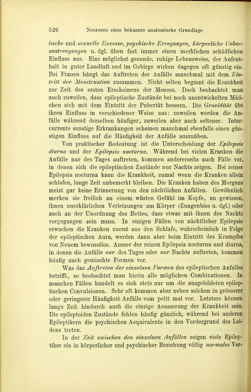 bsche und sexuelle Eiccesse, psychische Erregungen, körperliche Ueber- anstrengungen u. dgl. üben fast immer einen merklichen schädlichen Einfluss aus. Eine möglichst gesunde, ruhige Lebensweise, der Aufent- halt in guter Landluft und im Gebirge wirken dagegen oft günstig ein. Bei Frauen hängt das Auftreten der Anfälle manchmal mit dem Ein- tritt der Menstruation zusammen. Nicht selten beginnt die Krankheit zur Zeit des ersten Erscheinens der Menses. Doch beobachtet man auch zuweilen, dass epileptische Zustände bei noch unentwickelten Mäd- chen sich mit dem Eintritt der Pubertät bessern. Die Gravidität übt ihren Einfluss in verschiedener Weise aus: zuweilen werden die An- fälle während derselben häufiger, zuweilen aber auch seltener. Inter- currente sonstige Erkrankungen scheinen manchmal ebenfalls einen gün- stigen Einfluss auf die Häufigkeit der Anfälle auszuüben. Von praktischer Bedeutung ist die Unterscheidung der Epilepsia diurna und der Epilepsia nocturna. Während bei vielen Kranken die Anfälle nur des Tages auftreten, kommen andererseits auch Fälle vor, in denen sich die epileptischen Zustände nur Nachts zeigen. Bei reiner Epilepsia nocturna kann die Krankheit, zumal wenn die Kranken allein schlafen, lange Zeit unbemerkt bleiben. Die Kranken haben des Morgens meist gar keine Erinnerung von den nächtlichen Anfällen. Gewöhnlich merken sie freilich an einem wüsten Gefühl im Kopfe, an gewissen, ihnen unerklärlichen Verletzungen am Körper (Zungenbiss u. dgl.) oder auch an der Unordnung des Bettes, dass etwas mit ihnen des Nachts vorgegangen sein muss. In einigen Fällen von nächtlicher Epilepsie erwachen die Kranken zuerst aus den Schlafe, wahrscheinlich in Folge der epileptischen Aura, werden dann aber beim Eintritt des Krampfes von Neuem bewusstlos. Ausser der reinen Epilepsia nocturna und diurna, in denen die Anfälle nur des Tages oder nur Nachts auftreten, kommen häufig auch gemischte Formen vor. Was das Auftreten der einzelnen Formen des epileptischen Anfalles betrifft, so beobachtet man hierin alle möglichen Combinationen. In manchen Fällen handelt es sich stets nur um die ausgebildeten epilep- tischen Convulsionen. Sehr oft kommen aber neben solchen in grösserer oder geringerer Häufigkeit Anfälle vom petit mal vor. Letztere können lange Zeit hindurch auch die einzige Aeusserung der Krankheit sein. Die epileptoiden Zustände fehlen häufig gänzlich, während bei anderen Epileptikern die psychischen Aequivalente in den Vordergrund des Lei- dens treten. In der Zeit zwischen den einzelnen Anfällen zeigen viele Epilep- tiker ein in körperlicher und psychischer Beziehung völlig normales Ver-