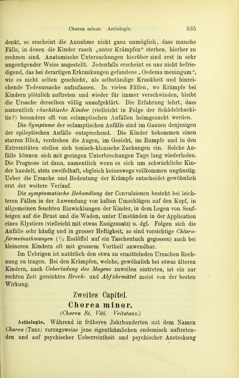 denkt, so erscheint die Annahme nicht ganz unmöglich, dass manche Fälle, in denen die Kinder rasch „unter Krämpfen sterben, hierher zu rechnen sind. Anatomische Untersuchungen hierüber sind erst in sehr ungenügender Weise angestellt. Jedenfalls erscheint es uns nicht befrie- digend, das bei derartigen Erkrankungen gefundene „ Oedema meningum wie es nicht selten geschieht, als selbständige Krankheit und hinrei- chende Todesursache aufzufassen. In vielen Fällen, wo Krämpfe bei Kindern plötzlich auftreten und wieder für immer verschwinden, bleibt die Ursache derselben völlig unaufgeklärt. Die Erfahrung lehrt, dass namentlich rhachitische Kinder (vielleicht in Folge der Schädelrhachi- tis?) besonders oft von eclamptischen Anfällen heimgesucht werden. Die Symptome der eclamptischen Anfälle sind im Ganzen denjenigen der epileptischen Anfälle entsprechend. Die Kinder bekommen einen starren Blick, verdrehen die Augen, im Gesicht, im Eumpfe und in den Extremitäten stellen sich tonisch-klonische Zackungen ein. Solche An- fälle können sich mit geringen Unterbrechungen Tage lang wiederholen. Die Prognose ist dann, namentlich wenn es sich um schwächliche Kin- der handelt, stets zweifelhaft, obgleich keineswegs vollkommen ungünstig. Ueber die Ursache und Bedeutung der Krämpfe entscheidet gewöhnlich erst der weitere Verlauf. Die symptomatische Behandlung der Convulsionen besteht bei leich- teren Fällen in der Anwendung von kalten Umschlägen auf den Kopf, in allgemeinen feuchten Einwicklungen der Kinder, in dem Legen von Senf- teigen auf die Brust und die Waden, unter Umständen in der Application eines Klystiers (vielleicht nait etwas Essigzusatz) u. dgl. Folgen sich die Anfälle sehr häufig und in grosser Heftigkeit, so sind vorsichtige Chloro- formeinathmungen ('/-i Esslöffel auf ein Taschentuch gegossen) auch bei kleineren Kindern oft mit grossem Vortheil anwendbar. Im Uebrigen ist natürlich den etwa zu ermittelnden Ursachen Rech- nung zu tragen. Bei den Krämpfen, welche, gewöhnlich bei etwas älteren Kindern, nach Ueberladung des Magens zuweilen eintreten, ist ein zur rechten Zeit gereichtes Brech- und AbJührmittel meist von der besten Wirkung. Zweites Capitel. Chorea minor. {Chorea St. Vitt. Veitstanz) Aetiologie. Während in früheren Jahrhunderten mit dem Namen Chorea (Tanzj vorzugsweise jene eigenthümlichen endemisch auftreten- den und auf psychischer Ueberreiztheit und psychischer Ansteckung