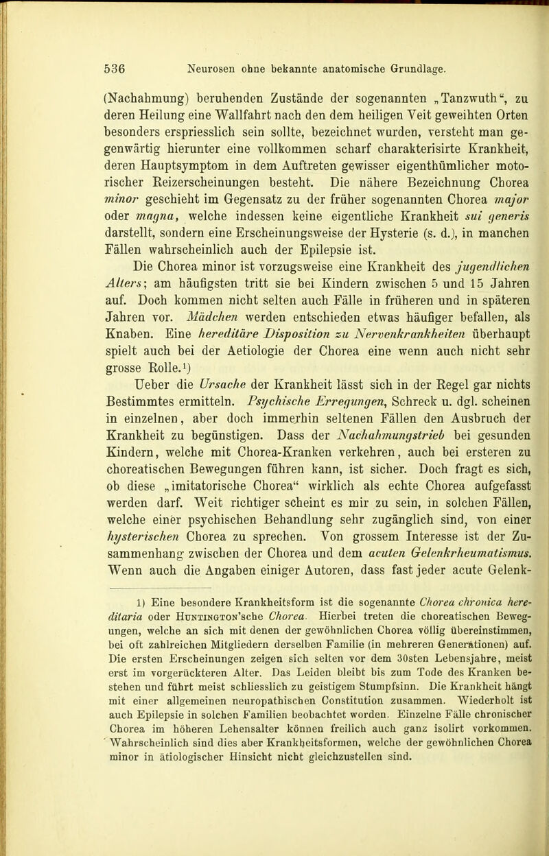 (Nachahmung) beruhenden Zustände der sogenannten „Tanzwuth, zu deren Heilung eine Wallfahrt nach den dem heiligen Veit geweihten Orten besonders erspriesslich sein sollte, bezeichnet wurden, versteht man ge- genwärtig hierunter eine vollkommen scharf charakterisirte Krankheit, deren Hauptsymptom in dem Auftreten gewisser eigenthümlicher moto- rischer Reizerscheinungen besteht. Die nähere Bezeichnung Chorea minor geschieht im Gegensatz zu der früher sogenannten Chorea major oder magna, welche indessen keine eigentliche Krankheit sui generis darstellt, sondern eine Erscheinungsweise der Hysterie (s. d.J, in manchen Fällen wahrscheinlich auch der Epilepsie ist. Die Chorea minor ist vorzugsweise eine Krankheit des jugendlichen Allers- am häufigsten tritt sie bei Kindern zwischen 5 und 15 Jahren auf. Doch kommen nicht selten auch Fälle in früheren und in späteren Jahren vor. Mädcfien werden entschieden etwas häufiger befallen, als Knaben. Eine hereditäre Disposition zu Nervenkrankheiten überhaupt spielt auch bei der Aetiologie der Chorea eine wenn auch nicht sehr grosse KoUe.^) Ueber die Ursache der Krankheit lässt sich in der Regel gar nichts Bestimmtes ermitteln. Psychische Erregungen, Schreck u. dgl. scheinen in einzelnen, aber doch immerhin seltenen Fällen den Ausbruch der Krankheit zu begünstigen. Dass der Nachahmungstrieb bei gesunden Kindern, welche mit Chorea-Kranken verkehren, auch bei ersteren zu choreatischen Bewegungen führen kann, ist sicher. Doch fragt es sich, ob diese „imitatorische Chorea wirklich als echte Chorea aufgefasst werden darf. Weit richtiger scheint es mir zu sein, in solchen Fällen, welche einer psychischen Behandlung sehr zugänglich sind, von einer hysterischen Chorea zu sprechen. Von grossem Interesse ist der Zu- sammenhang zwischen der Chorea und dem acuten Gelenkrheumatismus. Wenn auch die Angaben einiger Autoren, dass fast jeder acute Gelenk- 1) Eine besondere Krankheitsform ist die sogenannte Chorea chronica here- diiaria oder HuNTiNGTON'sche Chorea. Hierbei treten die choreatischen Beweg- ungen, welche an sich mit denen der gewöhnlichen Chorea völlig übereinstimmen, bei oft zahlreichen Mitgliedern derselben Familie (in mehreren Generationen) auf. Die ersten Erscheinungen zeigen sich selten vor dem 30sten Lebensjahre, meist erst im vorgerückteren Alter. Das Leiden bleibt bis zum Tode des Kranken be- stehen und führt meist schliesslich zu geistigem Stumpfsinn. Die Krankheit hängt mit einer allgemeinen neuropathischen Constitution zusammen. Wiederholt ist auch Epilepsie in solchen Familien beobachtet worden. Einzelne Fälle chronischer Chorea im höheren Lehensalter können freilich auch ganz isolirt vorkommen. ■ Wahrscheinlich sind dies aber Krankheitsformen, welche der gewöhnlichen Chorea minor in ätiologischer Hinsicht nicht gleichzustellen sind.
