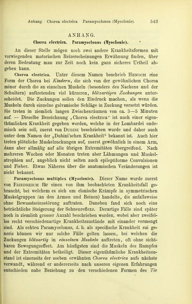 ANHANG. Chorea electrica. Paramyocloiiiis (injoclonie). ^ An dieser Stelle mögen noch zwei andere Krankheitsformen mit vorwiegenden motorischen Reizerscheinungen Erwähnung finden, über deren Bedeutung man zur Zeit noch kein ganz sicheres Urtheil ab- geben kann. Chorea electrica. Unter diesem Namen beschrieb Henoch eine Form der Chorea bei Kindern, die sich von der gewöhnlichen Chorea minor durch die an einzelnen Muskeln (besonders des Nackens und der Schultern) auftretenden viel kürzeren, blilzarligen Zuckungen unter- scheidet. Die Zuckungen sollen den Eindruck machen, als wenn die Muskeln durch einzelne galvanische Schläge in Zuckung versetzt würden. Sie treten in ziemlich langen Zwischenräumen von ca. 3—5 Minuten auf. — Dieselbe Bezeichnung „Chorea electrica ist auch einer eigen- thümlichen Krankheit gegeben worden, welche in der Lombardei ende- misch sein soll, zuerst von Dubini beschrieben wurde und daher auch unter dem Namen der „Dubini'schen Krankheit bekannt ist. Auch hier treten plötzliche Muskelzuckungen auf, zuerst gewöhnlich in einem Arm, dann aber allmälig auf alle übrigen Extremitäten übergreifend. Nach mehreren Wochen oder Monaten treten aber Lähmungen und Muskel- atrophien auf, angeblich nicht selten auch epileptiforme Convulsionen und Fieber, Etwas Näheres über die anatomischen Veränderungen ist nicht bekannt. Paramyoclonus multiplex (Myoclonie). Dieser Name wurde zuerst von Friedreich für einen von ihm beobachteten Krankheitsfall ge- braucht, bei welchem es sich um clonische Krämpfe in symmetrischen Muskelgruppen (an den Armen und Beinen) handelte, die anfallsweise ohne Bewusstseinsstörung auftraten. Daneben fand sich noch eine beträchtliche Steigerung der Sehnenreflexe. Derartige Fälle sind später noch in ziemlieh grosser Anzahl beschrieben worden, wobei aber zweifel- los recht verschiedenartige Krankheitszustände mit einander vermengt sind. Als echten Paramyoclonus, d. h. als specifische Krankheit sui ge- neris können wir nur solche Fälle gelten lassen, bei welchen die Zuckungen blitzartig in einzelnen Muskeln auftreten, oft ohne sicht- baren Bewegungseffect. Am häufigsten sind die Muskeln des Rumpfes und der Extremitäten betheiligt. Dieser eigenthümliche Krankheitszu- stand ist einerseits der soeben erwähnten Chorea electrica aufs nächste verwandt, während er andererseits nach unseren eigenen Erfahrungen entschieden nahe Beziehung zu den verschiedenen Formen des Tic