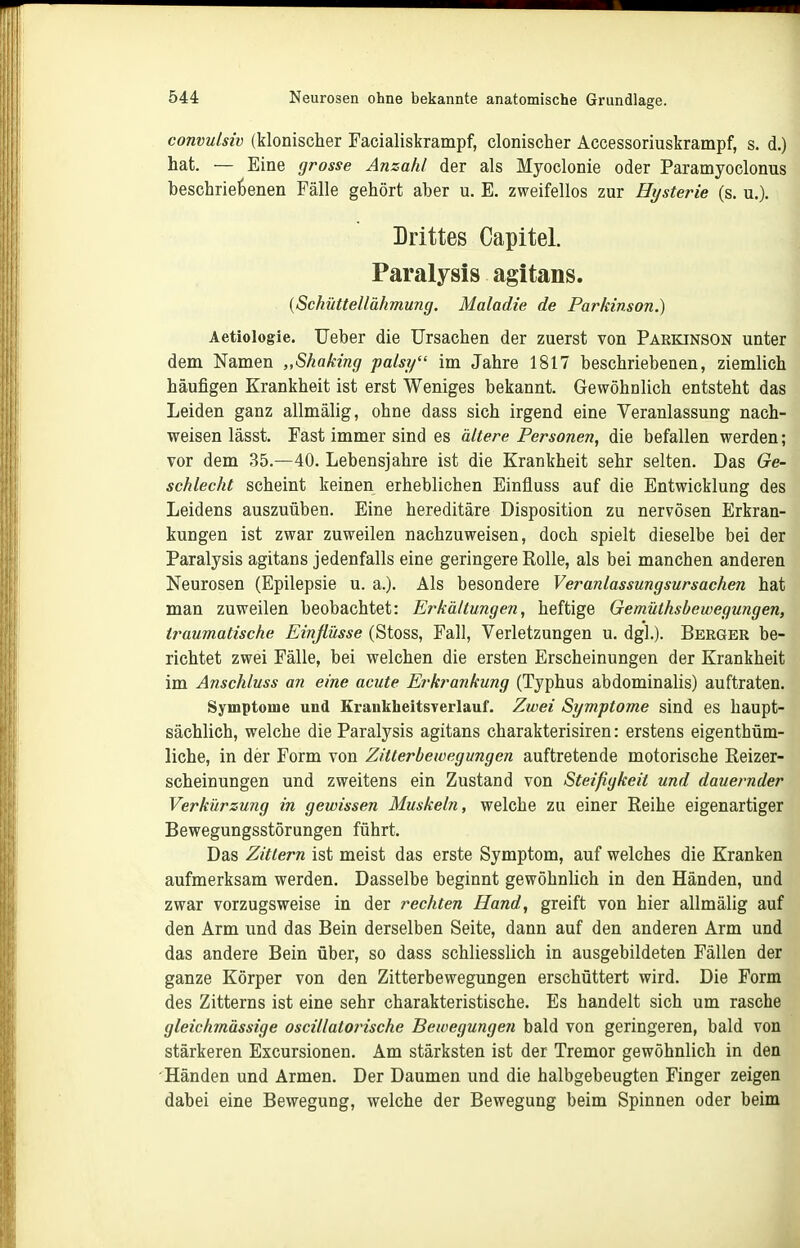 convulsiv (klonischer Facialiskrampf, clonischer Accessoriuskrampf, s. d.) hat. — Eine grosse Anzahl der als Myoclonie oder Paramyoclonus beschriebenen Fälle gehört aber u. E. zweifellos zur Hysterie (s. u.). Drittes Capitel. Paralysis agitans. {Schüttellähmung. Maladie de Parkinson.) Aetiologie. lieber die Ursachen der zuerst von Parkinson unter dem Namen „Shaking palsy'' im Jahre 1817 beschriebenen, ziemlich häufigen Krankheit ist erst Weniges bekannt. Gewöhnlich entsteht das Leiden ganz allmälig, ohne dass sich irgend eine Veranlassung nach- weisen lässt. Fast immer sind es ältere Personen, die befallen werden; vor dem 35.—40. Lebensjahre ist die Krankheit sehr selten. Das Ge- schlecht scheint keinen erheblichen Einfluss auf die Entwicklung des Leidens auszuüben. Eine hereditäre Disposition zu nervösen Erkran- kungen ist zwar zuweilen nachzuweisen, doch spielt dieselbe bei der Paralysis agitans jedenfalls eine geringere Rolle, als bei manchen anderen Neurosen (Epilepsie u. a.). Als besondere Ver anlassung sursachen hat man zuweilen beobachtet: Erkältungen, heftige Gemüthsbewegungen, traumatische Einflüsse (Stoss, Fall, Verletzungen u. dgl.). Berger be- richtet zwei Fälle, bei welchen die ersten Erscheinungen der Krankheit im Anschluss an eine acute Erkrankung (Typhus abdominalis) auftraten. Symptome und Krankheitsverlauf. Zwei Symptome sind es haupt- sächlich, welche die Paralysis agitans charakterisiren: erstens eigenthüm- liche, in der Form von Zitterbewegungen auftretende motorische Reizer- scheinungen und zweitens ein Zustand von Steifigkeit und dauernder Verkürzu?ig in gewissen Muskeln, welche zu einer Reihe eigenartiger Bewegungsstörungen führt. Das Zittern ist meist das erste Symptom, auf welches die Kranken aufmerksam werden. Dasselbe beginnt gewöhnlich in den Händen, und zwar vorzugsweise in der rechten Hand, greift von hier allmälig auf den Arm und das Bein derselben Seite, dann auf den anderen Arm und das andere Bein über, so dass schliesslich in ausgebildeten Fällen der ganze Körper von den Zitterbewegungen erschüttert wird. Die Form des Zitterns ist eine sehr charakteristische. Es handelt sich um rasche gleichmässige oscillatorische Bewegungen bald von geringeren, bald von stärkeren Excursionen. Am stärksten ist der Tremor gewöhnlich in den Händen und Armen. Der Daumen und die halbgebeugten Finger zeigen dabei eine Bewegung, welche der Bewegung beim Spinnen oder beim