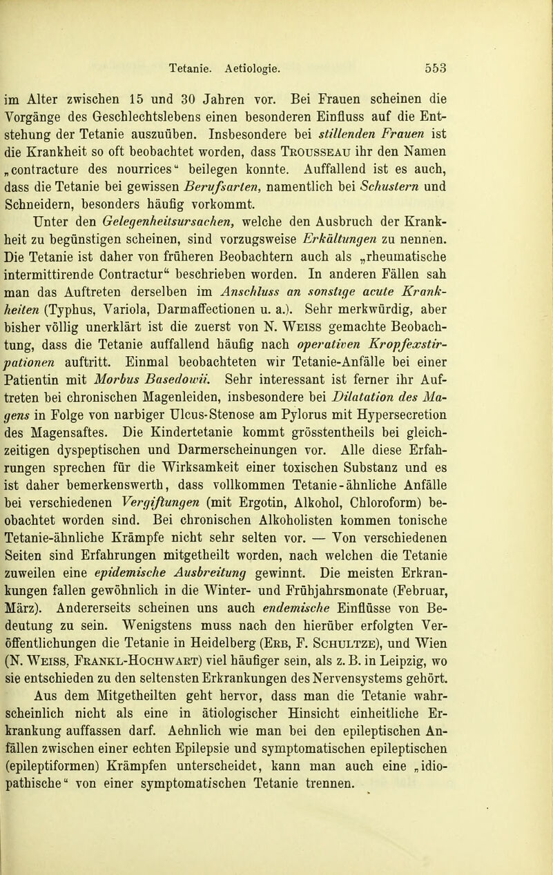 im Alter zwischen 15 und 30 Jahren vor. Bei Frauen scheinen die Vorgänge des Geschlechtslebens einen besonderen Einfluss auf die Ent- stehung der Tetanie auszuüben. Insbesondere bei stillenden Frauen ist die Krankheit so oft beobachtet worden, dass Teousseau ihr den Namen „contracture des nourrices beilegen konnte. Auffallend ist es auch, dass die Tetanie bei gewissen Bervfsarten, namentlich bei Schustern und Schneidern, besonders häufig vorkommt. Unter den Gelegenheitsursachen, welche den Ausbruch der Krank- heit zu begünstigen scheinen, sind vorzugsweise Erkältungen zu nennen. Die Tetanie ist daher von früheren Beobachtern auch als „rheumatische intermittirende Contractur beschrieben worden. In anderen Fällen sah man das Auftreten derselben im Anschluss an sonstige acute Krank- heiten (Typhus, Variola, DarmafFectionen u. a.). Sehr merkwürdig, aber bisher völlig unerklärt ist die zuerst von N. Weiss gemachte Beobach- tung, dass die Tetanie auffallend häufig nach operativen Kropfexstir- pationen auftritt. Einmal beobachteten wir Tetanie-Anfälle bei einer Patientin mit Morbus Basedowii. Sehr interessant ist ferner ihr Auf- treten bei chronischen Magenleiden, insbesondere bei Dilatation des Ma- gens in Folge von narbiger Ulcus-Stenose am Pylorus mit Hypersecretion des Magensaftes. Die Kindertetanie kommt grösstentheils bei gleich- zeitigen dyspeptischen und Darmerscheinungen vor. Alle diese Erfah- rungen sprechen für die V^irksamkeit einer toxischen Substanz und es ist daher bemerkenswerth, dass vollkommen Tetanie - ähnliche Anfälle bei verschiedenen Vergißungen (mit Ergotin, Alkohol, Chloroform) be- obachtet worden sind. Bei chronischen Alkoholisten kommen tonische Tetanie-ähnliche Krämpfe nicht sehr selten vor. — Von verschiedenen Seiten sind Erfahrungen mitgetheilt worden, nach welchen die Tetanie zuweilen eine epidemische Ausbreitung gewinnt. Die meisten Erkran- kungen fallen gewöhnlich in die Winter- und Frühjahrsmonate (Februar, März). Andererseits scheinen uns auch endemische Einflüsse von Be- deutung zu sein. Wenigstens muss nach den hierüber erfolgten Ver- öffentlichungen die Tetanie in Heidelberg (Ebb, F. Schultze), und Wien (N. Weiss, Fkankl-Hochwart) viel häufiger sein, als z. B. in Leipzig, wo sie entschieden zu den seltensten Erkrankungen des Nervensystems gehört. Aus dem Mitgetheilten geht hervor, dass man die Tetanie wahr- scheinlich nicht als eine in ätiologischer Hinsicht einheitliche Er- krankung auffassen darf. Aehnlich wie man bei den epileptischen An- fällen zwischen einer echten Epilepsie und symptomatischen epileptischen (epileptiformen) Krämpfen unterscheidet, kann man auch eine „idio- pathische von einer symptomatischen Tetanie trennen.