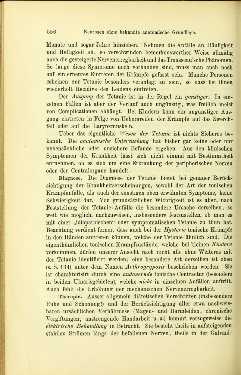 Monate und sogar Jahre hinziehen. Nehmen die Anfälle an Häufigkeit und Heftigkeit ab, so verschwinden bemerkenswerther Weise allmälig auch die gesteigerte Nervenerregbarkeit und das Trousseau'sche Phänomen. So lange diese Symptome noch vorhanden sind, muss man auch noch auf ein erneutes Eintreten der Krämpfe gefasst sein. Manche Personen löcheinen zur Tetanie besonders veranlagt zu sein, so dass bei ihnen wiederholt Recidive des Leidens eintreten. Der Ausgang der Tetanie ist in der Regel ein günstiger. In ein- zelnen Fällen ist aber der Verlauf auch ungünstig, was freilich meist von Complicationen abhängt. Bei Kindern kann ein ungünstiger Aus- gang eintreten in Folge von TJebergreifen der Krämpfe auf das Zwerch- fell oder auf die Larynxmuskeln. Ueber das eigentliche Wesen der Tetanie ist nichts Sicheres be- kannt. Die anatomische Untersuchung hat bisher gar keine oder nur nebensächliche oder unsichere Befunde ergeben. Aus den klinischen Symptomen der Krankheit lässt sich nicht einmal mit Bestimmtheit entnehmen, ob es sich um eine Erkrankung der peripherischen Nerven oder der Centraiorgane handelt. Diagnose. Die Diagnose der Tetanie bietet bei genauer Berück- sichtigung der Krankheitserscheinungen, sowohl der Art der tonischen Krampfanfälle, als auch der sonstigen oben erwähnten Symptome, keine Schwierigkeit dar. Von grundsätzlicher Wichtigkeit ist es aber, nach Feststellung der Tetanie-Anfälle die besondere Ursache derselben, so weit wie möglich, nachzuweisen, insbesondere festzustellen, ob man es mit einer „idiopathischen oder symptomatischen Tetanie zu thun hat. Beachtung verdient ferner, dass auch bei der Hysterie tonische Krämpfe in den Händen auftreten können, welche der Tetanie ähnlich sind. Die eigenthümlichen tonischen Krampfzustände, welche bei kleinen Kindern vorkommen, dürfen unserer Ansicht nach nicht alle ohne Weiteres mit der Tetanie identificirt werden; eine besondere Art derselben ist oben (s. S. 134) unter dem Namen Arthrogryposis beschrieben worden. Sie ist charakterisirt durch eine andauernde tonische Contractur (besonders in beiden Ulnarisgebieten), welche nicht in einzelnen Anfällen auftritt. Auch fehlt die Erhöhung der mechanischen Nervenerregbarkeit. Therapie. Ausser allgemein diätetischen Vorschriften (insbesondere Ruhe und Schonung!) und der Berücksichtigung aller etwa nachweis- baren ursächlichen Verhältnisse (Magen- und Darmleiden, chronische Vergiftungen, anstrengende Handarbeit u. a.) kommt vorzugsweise die elektrische Behandlung in Betracht. Sie besteht theils in aufsteigenden stabilen Strömen längs der befallenen Nerven, theils in der Galvani-