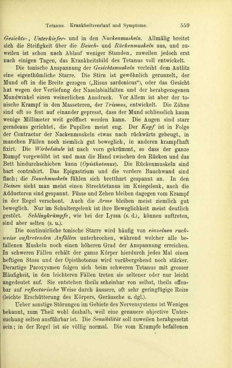 Gesichts-, Unterkiefer- und in den Nackenmuskeln. Allmälig breitet sich die Steifigkeit über die Bauch- und Rückenmuskeln aus, und zu- weilen ist schon nach Ablauf weniger Stunden, zuweilen jedoch erst nach einigen Tagen, das Krankheitsbild des Tetanus voll entwickelt. Die tonische Anspannung der Gesichtsmuskeln verleiht dem Antlitz eine eigenthümliche Starre. Die Stirn ist gewöhnlich gerunzelt, der Mund oft in die Breite gezogen („Risus sardonicus), oder das Gesicht hat wegen der Vertiefung der Nasolabialfalten und der herabgezogenen Mundwinkel einen weinerlichen Ausdruck. Vor Allem ist aber der to- nische Krampf in den Masseteren, der Trismus, entwickelt. Die Zähne sind oft so fest auf einander gepresst, dass der Mund schliesslich kaum wenige Millimeter weit geöffnet werden kann. Die Augen sind starr geradeaus gerichtet, die Pupillen meist eng. Der Kopf ist in Folge der Contractur der Nackenmuskeln etwas nach rückwärts gebeugt, in manchen Fällen noch ziemlich gut beweglich, in anderen krampfhaft fixirt. Die Wirbelsäule ist nach vorn gekrümmt, so dass der ganze Rumpf vorgewölbt ist und man die Hand zwischen den Rücken und das Bett hindurchschieben kann {Opisthotonus). Die Rückenmuskeln sind hart contrahirt. Das Epigastrium und die vordere Bauchwand sind flach; die Bauchmuskeln fühlen sich bretthart gespannt an. In den Beine7i sieht man meist einen Strecktetanus im Kniegelenk, auch die Adductoren sind gespannt. Füsse und Zehen bleiben dagegen vom Krampf in der Regel verschont. Auch die Arme bleiben meist ziemlich gut beweglich. Nur im Schultergelenk ist ihre Beweglichkeit meist deutlich gestört. Schlingkrämpfe, wie bei der Lyssa (s. d.), können auftreten, sind aber selten (s. u.). Die continuirliche tonische Starre wird häufig von einzelnen ruch- weise auftretenden Anfällen unterbrochen, während welcher alle be- fallenen Muskeln noch einen höheren Grad der Anspannung erreichen. In schweren Fällen erhält der ganze Körper hierdurch jedes Mal einen heftigen Stoss und der Opisthotonus wird vorübergehend noch stärker. Derartige Paroxysmen folgen sich beim schweren Tetanus mit grosser Häufigkeit, in den leichteren Fällen treten sie seltener oder nur leicht angedeutet auf. Sie entstehen theils scheinbar von selbst, theils offen- bar auf reflectorische Weise durch äussere, oft sehr geringfügige Reize (leichte Erschütterung des Körpers, Geräusche u. dgl.). Ueber sonstige Störungen im Gebiete des Nervensystems ist Weniges bekannt, zum Theil wohl deshalb, weil eine genauere objective Unter- suchung selten ausführbar ist. Die Sensibilität soll zuweilen herabgesetzt sein; in der Regel ist sie völlig normal. Die vom Krämpfe befallenen